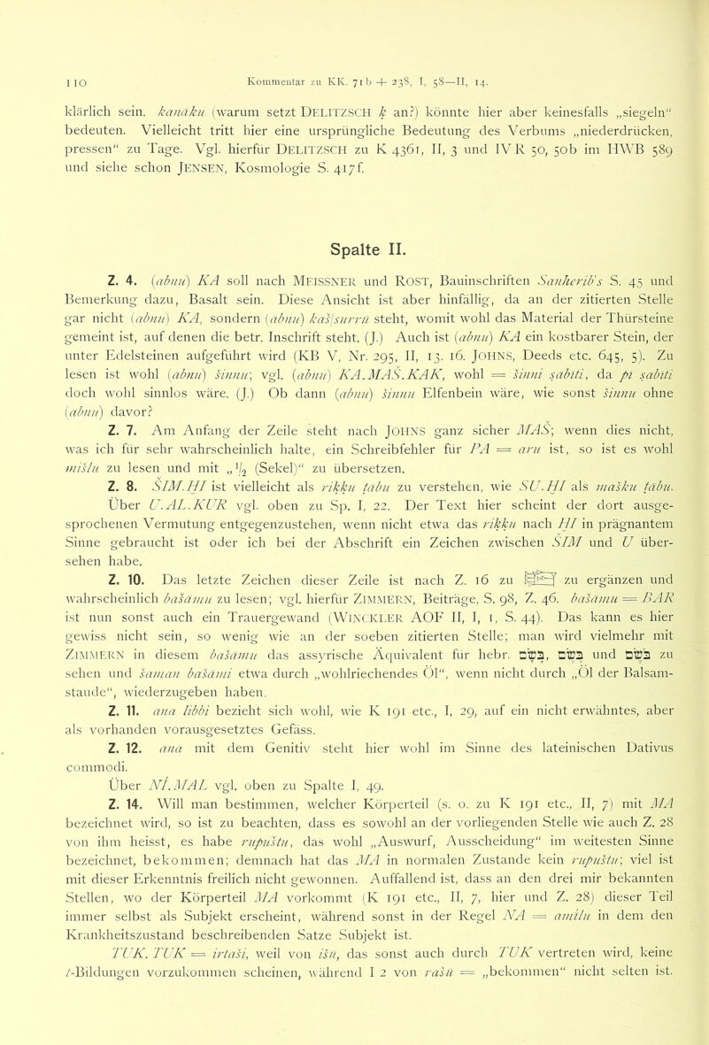 klärlich sein, kanäkii (warum setzt Deiutzsch k an.^) könnte hier aber keinesfalls „siegeln“ bedeuten. Vielleicht tritt hier eine ursprüngliche Bedeutung des Verbums „niederdrücken, pressen“ zu Tage. Vgl. hierfür Delitzsch zu K 4361, II, 3 und IV R 50, 50b im HWB 589 und siehe schon JENSEN, Kosmologie S. 417k Spalte II. Z. 4. [abnu) KA soll nach MEISSNER und RoST, Bauinschriften Sanhcrib's S. 45 und Bemerkung dazu, Basalt sein. Diese Ansicht ist aber hinfällig, da an der zitierten Stelle gar nicht [abnu) KA, sondern AA/.sv/'r/v? steht, womit wohl das Material der Thürsteine gemeint ist, auf denen die betr. Inschrift steht. (J.) Auch ist [almn') KA ein kostbarer Stein, der unter Edelsteinen aufgeführt wird (KB V, Nr. 295, II, 13. 16. JOHNS, Deeds etc. 645, 5). Zu lesen ist wohl {abnu) sinnir, vgl. {abnu) KA.MAS.KAK, wohl = sinni sabiti, da pi sabiti doch wohl sinnlos wäre. (J.) Ob dann {abnu) sinnu Elfenbein wäre, wie sonst sinnu ohne [abnu) davor.? Z. 7. Am Anfang der Zeile steht nach JoiINS ganz sicher MAS] wenn dies nicht, was ich für sehr wahrscheinlich halte, ein Schreibfehler für PA = ani ist, so ist es wohl mislu zu lesen und mit ,,’/2 (Sekel)“ zu übersetzen. Z. 8. SIM.HI \?>‘l vielleicht als rikku tabu zu verstehen, wie SU. HI Ai?, masku tabu. Über U.AL.KUR vgl. oben zu Sp. I, 22. Der Text hier scheint der dort ausge- sprochenen Vermutung entgegenzustehen, wenn nicht etwa das rikku nach HI in prägnantem Sinne gebraucht ist oder ich bei der Abschrift ein Zeichen zwischen SIM und U über- sehen habe. Z. 10. Das letzte Zeichen dieser Zeile ist nach Z. 16 zu zu ergänzen und wahrscheinlich basainu zu lesen; vgl. hierfür Zimmern, Beiträge, S. 98, Z. 46. basaniu = BAR ist nun sonst auch ein Trauergewand (WlNCKLER AOF II, I, i, S. 44). Das kann es hier gewiss nicht sein, so wenig wie an der soeben zitierten Stelle; man wird vielmehr mit Zimmern in diesem basamu das assyrische Äquivalent für hebr. DlBS zu sehen und saman basanii etwa durch ,,wohlriechendes 01“, wenn nicht durch „01 der Balsam- staude“, wiederzugeben haben. Z. 11. ana libbi bezieht sich wohl, wie K 191 etc., I, 29, auf ein nicht erwähntes, aber als vorhanden vorausgesetztes Gefäss. Z. 12. ana mit dem Genitiv steht hier wohl im Sinne des lateinischen Dativus commodi. Über NI. MAL vgl. oben zu Spalte I, 49. Z. 14. Will man bestimmen, welcher Körperteil (s. o. zu K 191 etc., II, 7) mit MA bezeichnet wird, so ist zu beachten, dass es sowohl an der vorliegenden Stelle wie auch Z. 28 von ihm heisst, es habe rupustu, das wohl „Auswurf, Ausscheidung“ im weitesten Sinne bezeichnet, bekommen; demnach hat das ILA in normalen Zustande kein rupustu] viel ist mit dieser Erkenntnis freilich nicht gewonnen. Auffallend ist, dass an den drei mir bekannten Stellen, wo der Körperteil MA vorkommt (K 191 etc., II, 7, hier und Z. 28) dieser Teil immer selbst als Subjekt erscheint, während sonst in der Regel N'A = amtlu in dem den Krankheitszustand beschreibenden Satze Subjekt ist. TUK. TUK = irta'si, weil von isu, das sonst auch durch TUK vertreten wird, keine /-Bildungen vorzukommen scheinen, während I 2 von rasu - - „bekommen“ nicht selten ist.