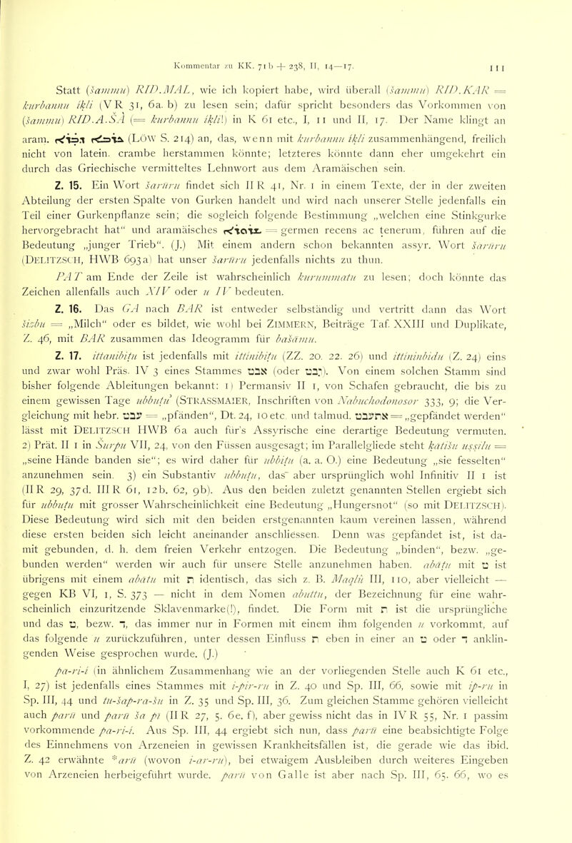 Statt {saniiun) RID.MAL, wie ich kopiert habe, wird überall (saniw//) KID. KAR — kurba)uiii ikli (VR 31, 6a. b) zu le.sen sein; dafür spricht besonders das Vorkommen \-on [saimnu] RID-A.SA (= kurbaiinii ikli\] in K 61 etc., I, 11 und II, 17. Der Name klingt an aram. (LÖW S. 214) an, das, wenn mit kiirbawnt //f//zusammenhängend, freilich nicht von latein. crambe herstammen könnte; letzteres könnte dann eher umgekehrt ein durch das Griechische vermitteltes Lehnwort aus dem Aramäischen sein. Z. 15. Ein Wort santrit findet sich II R 41, Nr. i in einem Texte, der in der zweiten Abteilung der ersten Spalte von Gurken handelt und wird nach unserer Stelle jedenfalls ein Teil einer Gurkenpflanze sein; die sogleich folgende Bestimmung „welchen eine Stinkgurke hervorgebracht hat“ und aramäisches ■= germen recens ac teneriim, fuhren auf die Bedeutung „junger Trieb“. (J.) Mit einem andern schon bekannten assyr. Wort sar/ini (Delitzsch, HWB 693a) hat unser larunt jedenfalls nichts zu thun. /A 7'am Ende der Zeile ist wahrscheinlich kunimwatu zu lesen; doch könnte das Zeichen allenfalls auch A7k'oder u /['bedeuten. Z. 16. Das GA nach BAR ist entweder selbständig und vertritt dann das Wort sizbu = „Milch“ oder es bildet, wie rvohl bei ZIMMERN, Beiträge Taf XXIII und Duplikate, Z. 46, mit BAR zusammen das Ideogramm für basämii. Z. 17. ittanibitu ist jedenfalls mit ittinibifu (ZZ. 20. 22. 26) und itthuiibidn GL. 24) eins und zwar wohl Präs. IV 3 eines Stammes (oder ■l:2D- Von einem solchen Stamm sind bisher folgende Ableitungen bekannt: i) Permansiv II i, von Schafen gebraucht, die bis zu einem gewissen Tage iibbutu (Strassmaier, Inschriften von Nabuchodoiiosor 333, 9; die Ver- gleichung mit hebr. = „pfänden“, Dt. 24, 10 etc. und talmud. = „gepfändet Werden“ lässt mit Delitzsch HWB 6a auch fürs Assyrische eine derartige Bedeutung vermuten. 2) Prät. II I in SiirRn VII, 24, von den Füssen ausgesagt; im Parallelgliede steht kätisn uss/V// = „seine Hände banden sie“; es wird daher für tibbitu (a. a. O.) eine Bedeutung „sie fesselten“ anzunehmen sein. 3) ein Substantiv iibbutii, das“ aber ursprünglich wohl Infinitiv II i ist (II R 29, 37d. IHR 61, 12b. 62, 9b). Aus den beiden zuletzt genannten Stellen ergiebt sich für ubbutu mit grosser Wahrscheinlichkeit eine Bedeutung „Hungersnot“ (so mit DELITZSCH). Diese Bedeutung wird sich mit den beiden erstgenannten kaum vereinen lassen, während diese ersten beiden sich leicht aneinander anschliessen. Denn was gepfändet ist, ist da- mit gebunden, d. h. dem freien Verkehr entzogen. Die Bedeutung „binden“, bezw. „ge- bunden werden“ werden wir auch für unsere Stelle anzunehmen haben, abätii mit i: ist übrigens mit einem abätu mit n identisch, das sich z. B. Maqln III, iio, aber vielleicht — gegen KB VI, i, S. 373 — nicht in dem Nomen abuttu, der Bezeichnung für eine wahr- scheinlich einzuritzende Sklavenmarke(l), findet. Die Form mit r ist die ursprüngliche und das ü, bezw. “, das immer nur in Formen mit einem ihm folgenden n vorkommt, auf das folgende ii zurückzuführen, unter dessen Einfluss D eben in einer an j oder  anklin- genden Weise gesprochen wurde. (J.) pa-ri-i (in ähnlichem Zusammenhang wie an der vorliegenden Stelle auch K 61 etc., I, 27) ist jedenfalls eines Stammes mit i-pir-ru in Z. 40 und Sp. III, 66, sowie mit ip-ni in Sp. III, 44 und tu-sap-ra-hi in Z. 35 und Sp. III, 36. Zum gleichen Stamme gehören vielleicht auch pani und parü M pi (II R 27, 5. 6e. f), aber gewiss nicht das in IV R 55, Nr. i passim vorkommende pa-ri-L Aus Sp. III, 44 ergiebt sich nun, dass parfi eine beabsichtigte Folge des Einnehmens von Arzeneien in gewissen Krankheitsfällen ist, die gerade wie das ibid. Z. 42 erwähnte anl (wovon i-ar-rii), bei etwaigem Ausbleiben durch weiteres Eingeben von Arzeneien herbeigeführt wurde, pant von Galle ist aber nach Sp. III, 65. 66, wo es