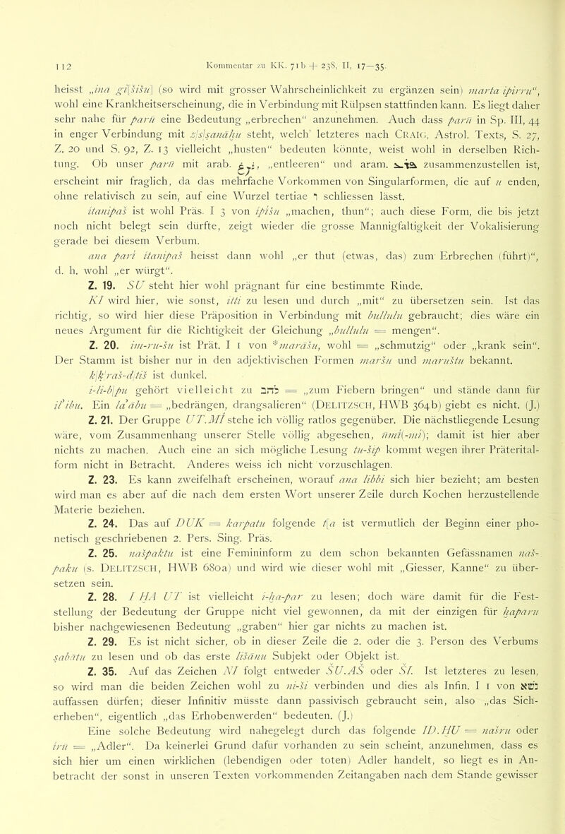 heisst Jiia gi{sihi\ (so wird mit grosser Wahrscheinlichkeit zu ergänzen sein) marta ipirni“, wohl eine Krankheitserscheinnng, die in Verbindung mit Rülpsen stattfinden kann. Es liegt daher sehr nahe für paru eine Bedeutung „erbrechen“ anzunehmen. Auch dass parfi in Sp. III, 44 in enger Verbindung mit rdlslsanähn steht, welch’ letzteres nach Craig, Astrol. Texts, S. 27, Z. 20 und S. 92, Z. 13 vielleicht „husten“ bedeuten könnte, weist wohl in derselben Rich- tung. Ob unser paru mit arab. „entleeren“ und aram. zusammenzustellen ist, erscheint mir fraglich, da das mehrfache Vorkommen von Singularformen, die auf u enden, ohne relativisch zu sein, auf eine Wurzel tertiae “i schliessen lässt. itanipas ist wohl Präs. I 3 von ipihi „machen, thun“; auch diese Form, die bis jetzt noch nicht belegt sein dürfte, zeigt wieder die grosse Mannigfaltigkeit der Vokalisierung gerade bei diesem Verbum. ana pari itanipas heisst dann wohl „er thut (etwas, das) zum Erbrechen (führt)“, d. h. wohl „er würgt“. Z. 19. SU steht hier wohl prägnant für eine bestimmte Rinde. Kl wird hier, wie sonst, itti zu lesen und durch „mit“ zu übersetzen sein. Ist das richtig, so wird hier diese Präposition in Verbindung mit InLllnlu gebraucht; dies wäre ein neues Argument für die Richtigkeit der Gleichung „biillu/u — mengen“. Z. 20. im-ni-hi ist Prät. I i von ^niarahi, wohl = „schmutzig“ oder „krank sein“. Der Stamm ist bisher nur in den adjektivischen Formen marsn und marustii bekannt. k\k'ras-d]tis ist dunkel. i-li-b\pii gehört vielleicht zu 2nb = „zum Fiebern bringen“ und stände dann für itibii. Plin = „bedrängen, drangsalieren“ (Delitz.SCH, HWB 364b) giebt es nicht. (J.) Z. 21. Der Gruppe ff A.J//stehe ich völlig ratlos gegenüber. Die nächstliegende Fesiing wäre, vom Zusammenhang unserer Stelle völlig abgesehen, fmii[-ini)\ damit ist hier aber nichts zu machen. Auch eine an sich mögliche I.esung tu-sip kommt wegen ihrer Präterital- form nicht in Betracht. Anderes weiss ich nicht vorzuschlagen. Z. 23. Pis kann zweifelhaft erscheinen, worauf a>ia libbi sich hier bezieht; am besten wird man es aber auf die nach dem ersten Wort unserer Zeile durch Kochen herzustellende Materie beziehen. Z. 24. Das auf DUK = karpatii folgende /[c? ist vermutlich der Beginn einer pho- netisch geschriebenen 2. Pers. Sing. Präs. Z. 25. naspaktn ist eine Femininform zu dem schon bekannten Gefässnamen nas- pakn (s. Delitz.SCH, IIWB 68oa) und wird wie dieser wohl mit „Giesser, Kanne“ zu über- setzen sein. Z. 28. I HA UT ist vielleicht i-ha-par zu lesen; doch wäre damit für die Fest- stellung der Bedeutung der Gruppe nicht viel gewonnen, da mit der einzigen für hapärii bisher nachgewiesenen Bedeutung „graben“ hier gar nichts zu machen ist. Z. 29. Es ist nicht sicher, ob in dieser Zeile die 2. oder die 3. Person des Verbums sabatu zu lesen und ob das erste lisänu Subjekt oder Objekt ist. Z. 35. Auf das Zeichen KI folgt entweder SU.AS oder SI. Ist letzteres zu lesen, so wird man die beiden Zeichen wohl zu )ii-si verbinden und dies als Infin. I i von XliJi auffassen dürfen; dieser Infinitiv müsste dann passivisch gebraucht sein, also „das Sich- erheben“, eigentlich „das Erhobenwerden“ bedeuten. (J.) Eine solche Bedeutung wird nahegelegt durch das folgende ID. HU = nasrii oder irn = „Adler“. Da keinerlei Grund dafür vorhanden zu sein scheint, anzunehmen, dass es sich hier um einen wirklichen (lebendigen oder toten) Adler handelt, so liegt es in An- betracht der sonst in unseren Texten vorkommenden Zeitangaben nach dem Stande gewisser