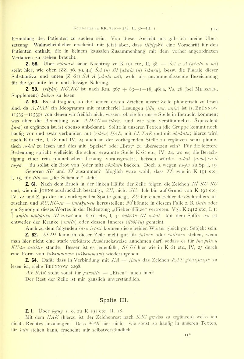Ermüdung des Patienten zu suchen sein. Von dieser Ansicht aus gab ich meine Über- setzung. Wahrscheinlicher erscheint mir jetzt aber, dass isihig\k[k eine Vorschrift für den Patienten enthält, die in keinem kausalen Zusammenhang mit dem vorher angeordneten Verfahren zu stehen braucht. Z. 58. Über istanasi siehe Nachtrag zu K 191 etc., 11, 38. — .Ski // A {akahi u m't) steht hier, wie oben (ZZ. 36. 39. 44) SA (//) BI [akaln (;/) sikani\, bezvv. die Plurale dieser Substantiva und unten (Z. 61) .Ski A {akahi mi), wohl als zusammenfassende Bezeichnung für die gesamte feste und flüssige Nahrung. Z. 59. (rikkii) KÜ.KÜ ist nach Rm. 367 -]- 83—i --18, 461a, Vs. 28 (bei MEIS.SNEK, Supplement) kukru zu lesen. Z. 60. Es ist fraglich, ob die beiden ersten Zeichen unsrer Zeile phonetisch zu lesen sind, da A.DAN ein Ideogramm mit mancherlei Lesungen {illu, mit, inilii] ist (s. BrÜnnow' 11535 —11539) denen wir freilich nicht wissen, ob sie für unsre Stelle in Betracht kommen; was aber die Bedeutung von A.DAN = sihrii, und wie sein verstümmeltes Äquivalent ha-a\ zu ergänzen ist, ist ebenso unbekannt. Sollte in unseren Te.xten (die Gruppe kommt noch häufig vor und zwar verbunden mit [rikkii] IJAL, mit LI. LAR und mit abiikatif, hierzu wird nach K 61 etc., I, 18 und IV, 24 auch an der vorliegenden .Stelle zu ergänzen sein) phone- tisch a-kal zu lesen und dies mit „Speise“ oder „Brot“ zu übersetzen sein? Für die letztere Bedeutung spricht vielleicht die schon erwähnte Stelle K 61 etc., IV, 24, wo es, die Berech- tigung einer rein phonetischen Lesung vorausgesetzt, heissen würde: a-kal {a-bii\-ka-ti ta-pa = du sollst ein Brot von (oder mit) abiikatii backen. Doch s. wegen ta-pa zu Sp. I, 19. Gehören SU und TI zusammen? Möglich wäre wohl, dass TI, wie in K 191 etc., I, 15, für litu = „die Schenkel“ steht. Z. 61. Nach dem Bruch in der linken Flälfte der Zeile folgen die Zeichen NI RU RU und, wie mir JOIINS ausdrücklich bestätigt, ZU, nicht SU. Ich bin auf Grund von K 191 etc., IV, 52 und Z. 39 der uns vorliegenden Spalte geneigt, ZU ivw einen Fehler des .Schreibers an- zusehen und RU.RU-su = imtakut-sii herzustellen; iWkönnte in diesem Falle z. B. isätii oder ein Synonym dieses Wortes in der Bedeutung „(Fieber-)Hitze“ vertreten. Vgl. K2412 etc'., I, i; f amilii inithhi-sH NI ii-kal und K 6l etc., I, 9: libbi-sn NI ii-kal. Mit dem Suffix -sii ist entweder der Kranke {aiiTilu) oder dessen Inneres {libbi-hi) gemeint. Auch zu dem folgenden sara irtasi können diese beiden Wörter gleich gut Subjekt sein. Z. 62. SI.DI kann in dieser Zeile nicht gut für htsiirii oder hitisuru stehen, wenn man hier nicht eine stark verkürzte Ausdrucksweise annehmen darf, sodass es für inapihi ii KU-sii tiTsüsir stände. Besser ist es jedenfalls, SI.DI hier wie in K 61 etc., IV, 27 durch eine Form von sukaminiimii {itskammam') wiederzugeben. Z. 64. Dafür dass in Verbindung mit KA — siiitiit das Zeichen RA T g ka.o'sa.c sii zu lesen ist, siehe BrüNNOW 2298. AN'.BAR steht sonst i\\r parzillii = „Eisen“; auch hier? Der Rest der Zeile ist mir gänzlich unverständlich. Spalte III. Z. 1. Über i-gitg s. 0. zu K 191 etc., II, 18. Mit dem NAK (hierzu ist der Zeichenrest nach S^IG gewiss zu ergänzen) weiss ich nichts Rechtes anzufangen. Dass WA/k hier nicht, w'ie sonst so häufig in unseren Texten, für satn stehen kann, erscheint mir selbstverständlich.