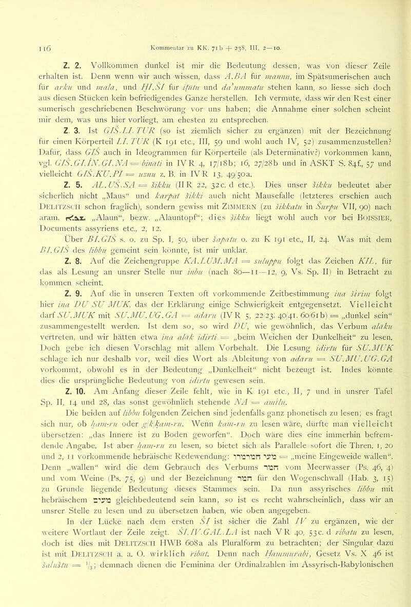 Z. 2. Vollkommen dunkel ist mir die Bedeutung dessen, was von dieser Zeile erhalten ist. Denn wenn wir auch wissen, dass A.BA für inannu, im Spätsumerischen auch für arkn und mala, und HI.SI für itütii und dakummatu stehen kann, so Hesse sich doch aus diesen Stücken kein befriedigendes Ganze hersteilen. Ich vermute, dass wir den Rest einer sumerisch geschriebenen Beschwörung vor uns haben; die Annahme einer solchen scheint mir dem, was uns hier vorliegt, am ehesten zu entsprechen. Z. 3. Ist GIS.LI. TUR (so ist ziemlich sicher zu ergänzen) mit der Bezeichnung für einen Körperteil LI. TUR (K 191 etc., III, 59 und wohl auch IV, 52) zusammenzustellen.^ Dafür, dass GIS auch in Ideogrammen für Körperteile (als Determinativ.?) Vorkommen kann, vgl. GIS. Gl.IN. Gl.NA = binati in IV R 4, i7/i8b; 16, 27/280 und in ASKT S. 84!., 57 und vielleicht GIS.KU.PI = usnu z. B. in IV R 13, 49/50a. Z. 5. AL. US.SA == Ukkn (IIR 22, 32 c. d etc.). Dies unser sikku bedeutet aber sicherlich nicht „Maus“ und karpat sikki auch nicht Mausefalle (letzteres erschien auch Dklitzscm schon fraglich), sondern gewiss mit Zimmern (zu sikkatu in Snrpu VII, 90) nach aram. „Alaun“, bezw. „Alauntopf“; dies sikku liegt wohl auch vor bei BoiSSlER, Documents assyriens etc., 2, 12. Über BI. GIS s. o. zu Sp. I, 50, über sapatu o. zu K 191 etc., II, 24. Was mit dem Bl. GIS des libbu gemeint sein könnte, ist mir unklar. Z. 8. Auf die Zeichengruppe KA.LUM.MA = suluppii folgt das Zeichen KIL, für das als Lesung an unsrer Stelle nur inbii (nach 80—ii —12, 9, Vs. Sp. II) in Betracht zu kommen scheint. Z. 9. Auf die in unseren Texten oft vorkommende Zeitbestimmung i>ia sirim folgt hier iua DU SU MUK, das der Erklärung einige Schwierigkeit entgegensetzt. Vielleicht SU.MUK mit SU.MU.UG .GA = adäru (IV R 5, 22 23. 4041. 6061 b) = „dunkel sein“ zusammengestellt werden. Ist dem so, so wird DU, wie gewöhnlich, das Verbum aläku vertreten, und wir hätten etwa iua aläk idirti = „beim Weichen der Dunkelheit“ zu lesen. Doch gebe ich diesen Vorschlag mit allem Vorbehalt. Die Lesung idirtu für SU.MUK schlage ich nur deshalb vor, weil dies Wort als Ableitung von adäru = SU.MU.UG.GA vorkommt, obwohl es in der Bedeutung „Dunkelheit“ nicht bezeugt ist. Indes könnte dies die ursprüngliche Bedeutung von idirtu gewesen sein. Z. 10. Am Anfang dieser Zeile fehlt, wie in K 191 etc., II, 7 und in unsrer Tafel Sp. II, 14 und 28, das sonst gewöhnlich stehende NA = amilu. Die beiden auf libbu folgenden Zeichen sind jedenfalls ganz phonetisch zu lesen; es fragt sich nur, ob ham-ru odtr gkkam-ru. Wenn kam-ru zu lesen wäre, dürfte man vielleicht übersetzen: „das Innere ist zu Boden geworfen“. Doch wäre dies eine immerhin befrem- dende Angabe. Ist aber luxm-ru zu lesen, so bietet sich als Parallele sofort die Thren. i, 20 und 2, II vorkommende hebräische Redewendung: TT2T?2n = „meine Eingeweide wallen“. Denn „wallen“ rvird die dem Gebrauch des Verbums i^n vom Meerwasser (Ps. 46, 4) und vom Weine (Ps. 75, 9) und der Bezeichnung it:n für den Wogenschwall (Ilab. 3, 15) zu Grunde liegende Bedeutung dieses Stammes sein. Da nun assyrisches libbu mit hebräischem gleichbedeutend sein kann, so ist es recht wahrscheinlich, dass wir an unsrer Stelle zu lesen und zu übersetzen haben, wie oben angegeben. In der Lücke nach dem ersten SI ist sicher die Zahl IV zu ergänzen, wie der weitere Wortlaut der Zeile zeigt. SI. IV. GAL.LA ist nach VR 40, 53 c. d ribatu zu lesen, doch ist dies mit DELITZSCH HWB 608a als Pluralform zu betrachten; der Singular dazu ist mit Delitzsch a. a. O. wirklich ribxit. Denn nach Ilammurabi, Gesetz Vs. X 46 ist salustu = '/3; demnach dienen die P'eminina der Ordinalzahlen im Assyrisch-Babylonischen