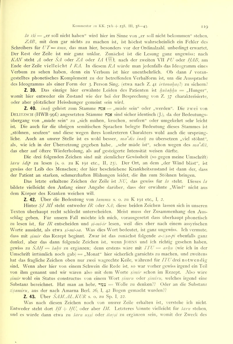 lä isi „er soll nicht haben“ wird hier im Sinne von „er soll nicht bekommen“ stehen. ZAB, mit dem gar nichts zm machen ist, ist höchst wahrscheinlich ein Fehler des Schreibers für UT = ümit, das man hier, besonders vor der Ordinalzahl, unbedingt erwartet. Der Rest der Zeile ist mir ganz unklar. Zunächst ist die Lesung ganz ungewiss: nach KAN steht A oder SA oder ZA oder lA (^), nach der zweiten VII PU oder fJAB, am Ende der Zeile vielleicht / RA. In diesem KA würde man jedenfalls das Ideogramm eines Verbum zu sehen haben, denn ein Verbum ist hier unentbehrlich. Ob dann / voran- gestelltes phonetisches Komplement zu der betreftenden Verbalform ist, um die Aussprache des Ideogramms als einer Form der 3. Person Sing, (etwa nach Z. 41 iiianahaU) zu sichern.' Z. 39. Das einzige hier erwähnte Leiden des Patienten ist husahhii = „Hunger“, womit hier entweder ein Zustand wie der bei der Besprechung von Z. 37 charakterisierte, oder aber plötzlicher Heisshunger gemeint sein wird. Z. 40. inah gehört zum Stamme n:x -= „müde sein“ oder ,,werden“. Die zwei von Delitz.SCH (HWB 99f) angesetzten Stämme n:S? sind sicher identisch (J.), da der Bedeutungs- übergang von „müde sein“ zu „sich mühen, keuchen, seufzen“ oder umgekehrt sehr leicht ist. Die auch für die übrigen semitischen Sprachen belegte Bedeutung dieses Stammes ist „stöhnen, seufzen“ und diese wegen ihres konkreteren Charakters wohl auch die ursprüng- liche. Auch an unsrer Stelle ist es wohl besser, mUdis inah zu übersetzen „viel stöhnt“, als, wie ich in der Übersetzung gegeben habe, „sehr müde ist“, schon wegen des nuPdis, das eher auf öftere Wiederholung, als auf gesteigerte Intensität weisen dürfte. Die drei folgenden Zeichen sind mit ziemlicher Gewissheit (so gegen meine Umschrift l mru idip zu lesen (s. o. zu K 191 etc., II, 231. Der Ort, an dem „der Wind bläst“, ist gewiss der Leib des Menschen; der hier beschriebene Krankheitszustand ist dann der, dass der Patient an starken, schmerzhaften Blähungen leidet, die ihn zum Stöhnen bringen. Das letzte erhaltene Zeichen der Zeile ist NU, das gewiss für la steht. Dieses la bildete vielleicht den Anfang einer Angabe darüber, dass der erwähnte „Wind“ nicht aus dem Körper des Kranken weichen will. Z. 42. Über die Bedeutung von sainnin s. o. zu K 191 etc., I, 2. Hinter SI MI steht entweder IR oder SA\ diese beiden Zeichen lassen sich in unseren Texten überhaupt recht schlecht unterscheiden. Meist muss der Zusammenhang den Aus- schlag geben. Für unsern Fall möchte Ich mich, vorausgesetzt dass überhaupt phonetisch zu lesen ist, für IR entscheiden und A-mi-ir lesen, weil dies eher nach einem assyrischen Worte aussieht, als etwa si-mi-sa. Was dies Wort bedeutet, ist ganz ungewiss. Ich vermute, dass mit Amir das Rezept beginnt. Zwar ist das zunächst folgende a-rssa-pi ebenfalls ganz dunkel, aber das dann folgende Zeichen ist, wenn Johns und ich richtig gesehen haben, gewiss zu SAH = salni zu ergänzen; denn erstens wäre mit ITU = arhn (wie ich in der Umschrift irrtümlich noch gab) = „Monat“ hier sicherlich garnichts zu machen, und zweitens hat das fragliche Zeichen oben nur zwei wagrechte Keile, während für /7'Vdrei notwendig sind. Wenn aber hier von einem Schwein die Rede ist, so war vorher gewiss irgend ein Teil von ihm genamrt und wir wären also mit dem Worte Aniir schon im Rezept. Also wäre Amir wohl ein Status constructus von einem Wort sinirn oder simini, welches irgend eine Substanz bezeichnet. Hat man an hebr. ■'^1 = Wolle zu denken.k' Oder an die Substanz psamini, aus der nach Amarna Berk 26, I, 42 Bogen gemacht wurden.k? Z. 43. Über SAM.AL.KUR s. o. zu Sp. I, 22. Was nach diesen Zeichen noch von unsrer Zeile erhalten ist, verstehe ich nicht. Entweder steht dort LII K HU, oder aber KU. Letzteres könnte vielleicht für sant stehen, und es würde dann etwa zu särn /mv oder itasA zu ergänzen sein, womit der Zweck des