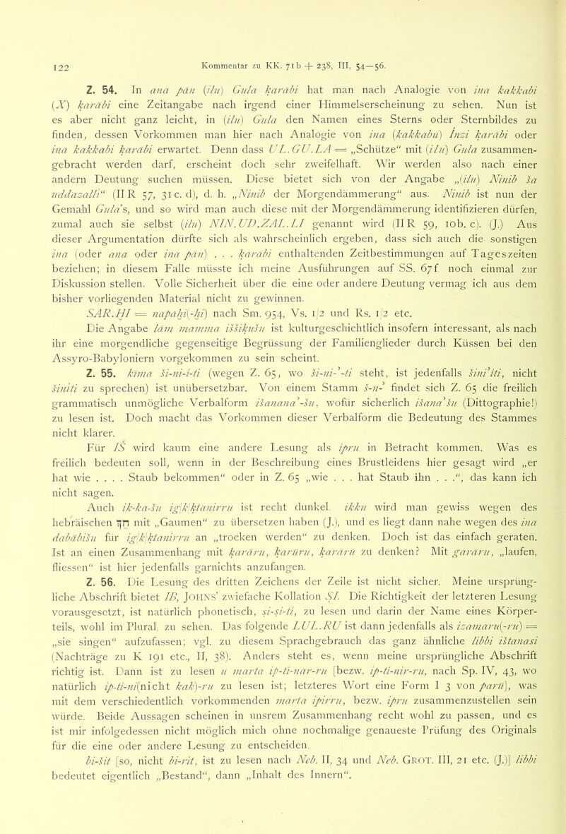 Z. 54. In ana pan {jlu) Gula karabi hat man nach Analogie von ina kakkabi (A’) karäbi eine Zeitangabe nach irgend einer Himmelserscheinung zu sehen. Nun ist es aber nicht ganz leicht, in {ilu) Gnla den Namen eines Sterns oder Sternbildes zu finden, dessen Vorkommen man hier nach Analogie von ina [kakkabu) Inzi karabi oder ina kakkabi karäbi erwartet. Denn dass UL.GU.LA = „Schütze“ mit {iln) Gula zusammen- gebracht werden darf, erscheint doch sehr zweifelhaft. Wir werden also nach einer andern Deutung suchen müssen. Diese bietet sich von der Angabe „(ilu) Ninib sa uddazall'G (IIR 57, 31c. d), d. h. „Ninib der Morgendämmerung“ aus. Ninib ist nun der Gemahl Gula's, und so wird man auch diese mit der Morgendämmerung identifizieren dürfen, zumal auch sie selbst {ilu) NIN.UD.ZAL.LI genannt wird (IIR 59, lob. c). (J.) Aus dieser Argumentation dürfte sich als wahrscheinlich ergeben, da.ss sich auch die sonstigen ina (oder ana oder ina pän) . . . karabi enthaltenden Zeitbestimmungen auf Tageszeiten beziehen; in diesem Falle müsste ich meine Ausführungen auf SS. 67f noch einmal zur Diskussion stellen. Volle Sicherheit über die eine oder andere Deutung vermag ich aus dem bisher vorliegenden Material nicht zu gewinnen. SAR.HI = napähi{-ln) nach Sm. 954, Vs. 1/2 und Rs. i '2 etc. Die Angabe läin viamma issikusu ist kulturgeschichtlich insofern interessant, als nach ihr eine morgendliche gegenseitige Begrüssung der Familienglieder durch Küssen bei den Assyro-Babyloniern vorgekommen zu sein scheint. Z. 55. klma si-ni-i-ü (wegen Z. 65, wo si-nH-ti steht, ist jedenfalls siniiti, nicht U}i'iti zu sprechen) ist unübersetzbar. Von einem Stamm s-iH findet sich Z. 65 die freilich grammatisch unmögliche Verbalform isanana'-su, wofür sicherlich isana'hi (Dittographie!) zu lesen ist. Doch macht das Vorkommen dieser Verbalform die Bedeutung des Stammes nicht klarer. Für IS wird kaum eine andere Lesung als iprit in Betracht kommen. Was es freilich bedeuten soll, wenn in der Beschreibung eines Brustleidens hier gesagt wird „er hat wie .... Staub bekommen“ oder in Z. 65 „wie . . . hat Staub ihn . . .“, das kann ich nicht sagen. Auch ik-ka-su ig\k\ktanirru ist recht dunkel, ikku wird man gewiss wegen des hebräischen mit „Gaumen“ zu übersetzen haben (J.), und es liegt dann nahe wegen des ina dabäbisu für ig\k\ktanirru an „trocken werden“ zu denken. Doch ist das einfach geraten. Ist an einen Zusammenhang mit karäru, karüru, karärii zu denken.? Wd garäru, „laufen, fliessen“ ist hier jedenfalls garnichts anzufangen. Z. 56. Die Lesung des dritten Zeichens der Zeile ist nicht sicher. Meine ursprüng- liche Abschrift bietet IB, JOHN.s’ zwiefache Kollation SI. Die Richtigkeit der letzteren Lesung vorausgesetzt, ist natürlich phonetisch, si-N-ti, zu lesen und darin der Name eines Körper- teils, wohl im Plural, zu sehen. Das folgende WZ. W ist dann jedenfalls als = „sie singen“ aufzufassen; vgl. zu diesem Sprachgebrauch das ganz ähnliche libbi istanasi (Nachträge zu K 191 etc., II, 38). Anders steht es, wenn meine ursprüngliche Abschrift richtig ist. Dann ist zu lesen u marta ip-ü-nar-ru [bezw. ip-ti-nir-rii, nach Sp. IV, 43, wo natürlich ?/-//-;^/(nicht kak)-ru zu lesen ist; letzteres Wort eine Form I 3 von parü], was mit dem verschiedentlich vorkommenden marta ipirru, bezw. ipru zusammenzustellen sein würde. Beide Aussagen scheinen in unsrem Zusammenhang recht wohl zu passen, und es ist mir infolgedessen nicht möglich mich ohne nochmalige genaueste Prüfung des Originals für die eine oder andere Lesung zu entscheiden. bi-sit [so, nicht bi-rit, ist zu lesen nach Neb. II, 34 und Neb. Grot. III, 21 etc. (J.)] libbi bedeutet eigentlich „Bestand“, dann „Inhalt des Innern“.