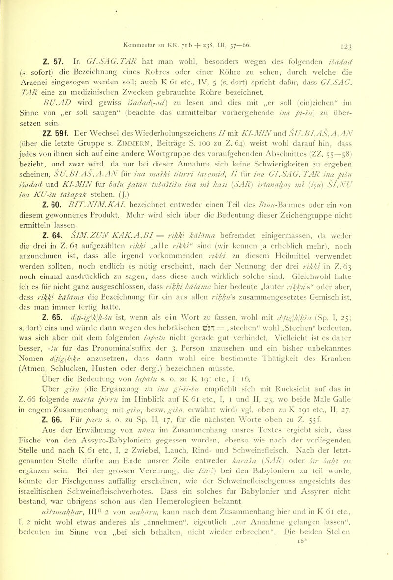 Z. 57. In GI.S\1G.TAR hat man wohl, besonders wegen des folgenden ihrdad (s. sofort) die Bezeichnung eines Rohres oder einer Röhre zu sehen, durch welche die Arzenei eingesogen werden soll; auch K öi etc., IV, 5 (s. dort) spricht dafür, dass Gl.SAG. TAR eine zu medizinischen Zwecken gebrauchte Röhre bezeichnet. BU.AD wird gewiss isadad{-ad) zu lesen und dies mit „er soll (ein)ziehen“ im Sinne von „er soll saugen“ (beachte das unmittelbar vorhergehende ina pl-sii) zu über- setzen sein. ZZ. 59f. Der Wechsel des Wiederholungszeichens//mit KI-lIIN und SU.BI.AS.A.AN' (über die letzte Gruppe s. ZlMMERN, Beiträge S. 100 zu Z. 64) weist wohl darauf hin, dass jedes von ihnen sich auf eine andere Wortgruppe des voraufgehenden Abschnittes (ZZ. 55 — 58) bezieht, und zwar wird, da nur bei dieser Annahme sich keine Schwierigkeiten zu ergeben scheinen, ÄV.Z’/.AS'.A. AA'für ina inaski titirri tasaniid, II für ina Gl.SAG. TAR ina pisu isadad und KI-MIN für baln patan tnsastisu ina nii kasi [SAR) irtanahas nTi {isu) SI.NU ina KU-su tasapak stehen. (J.) Z. 60. BIT.NIPl.KAL bezeichnet entweder einen Teil des Z?/////-Baumes oder ein von diesem gewonnenes Produkt, Mehr wird sich über die Bedeutung dieser Zeichengruppe nicht ermitteln lassen. Z. 64. SIM.ZUN KAK.A.BI = rikki kählnia befremdet einigermassen, da weder die drei in Z. 63 aufgezählten rikki „alle rikki“ sind (wir kennen ja erheblich mehr), noch anzunehmen ist, dass alle irgend vorkommenden rikki zu diesem Meilmittel verwendet werden sollten, noch endlich es nötig erscheint, nach der Nennung der drei rikki in Z. 63 noch einmal ausdrücklich zu sagen, dass diese auch wirklich solche sind. Gleichwohl halte ich es für nicht ganz ausgeschlossen, dass rikki käldma hier bedeute „lauter rikkit?,“ oder aber, dass rikki käldma die Bezeichnung für ein aus allen rikku's zusammengesetztes Gemisch ist, das man immer fertig hatte. Z. 65. dli-ig\k\k-ht ist, wenn als ein Wort zu fassen, wohl mit dtiglk-ksa (Sp. I, 25; s. dort) eins und würde dann wegen des hebräischen = „stechen“ wohl „Stechen“ bedeuten, was sich aber mit dem folgenden lapdtu nicht gerade gut verbindet. Vielleicht ist es daher besser, -su für das Pronominalsuffix der 3. Person anzusehen und ein bisher unbekanntes Nomen ({\tig\k\kn anzusetzen, dass dann wohl eine bestimmte Thätigkeit des Kranken (Atmen, Schlucken, Husten oder dergl.) bezeichnen müsste. Über die Bedeutung von lapdtu s. o. zu K 191 etc., I, 16. Über gihi (die Ergänzung zu ina gi-si-hi empfiehlt sich mit Rücksicht auf das in Z. 66 folgende marta ipirrii im Hinblick auf K 61 etc., I, i und II, 23, wo beide Male Galle in engem Zusammenhang mit ^A//, h&i.wr gihi, erwähnt wird) vgl. oben zu K 191 etc., II, 27. Z. 66. Vi\x paru s. o. zu Sp. II, 17, für die nächsten Worte oben zu Z. 55f Aus der Erwähnung von nunu im Zusammenhang unsres Textes ergiebt sich, dass Fische von den Assyro-Babyloniern gegessen wurden, ebenso wie nach der vorliegenden Stelle und nach K 61 etc., I, 2 Zwiebel, Eauch, Rind- und Schweinefleisch. Nach der letzt- genannten Stelle dürfte am Ende unsrer Zeile entweder karasa [SAR] oder sir saht zu ergänzen sein. Bei der grossen Verehrung, die Ea(i) bei den Babyloniern zu teil wurde, könnte der Fischgenuss auffällig erscheinen, wie der Schweinefleischgenuss angesichts des israelitischen Schweinefleischverbotes. Dass ein solches für Babylonier und Assyrer nicht bestand, war übrigens schon aus den Hemerologieen bekannt. uUamahhar, IIE^ 2 von maharu, kann nach dem Zusammenhang hier und in K 61 etc., I, 2 nicht wohl etwas anderes als „annehmen“, eigentlich „zur Annahme gelangen lassen“, bedeuten im Sinne von „bei sich behalten, nicht wieder erbrechen“. PJie beiden Stellen 16^=