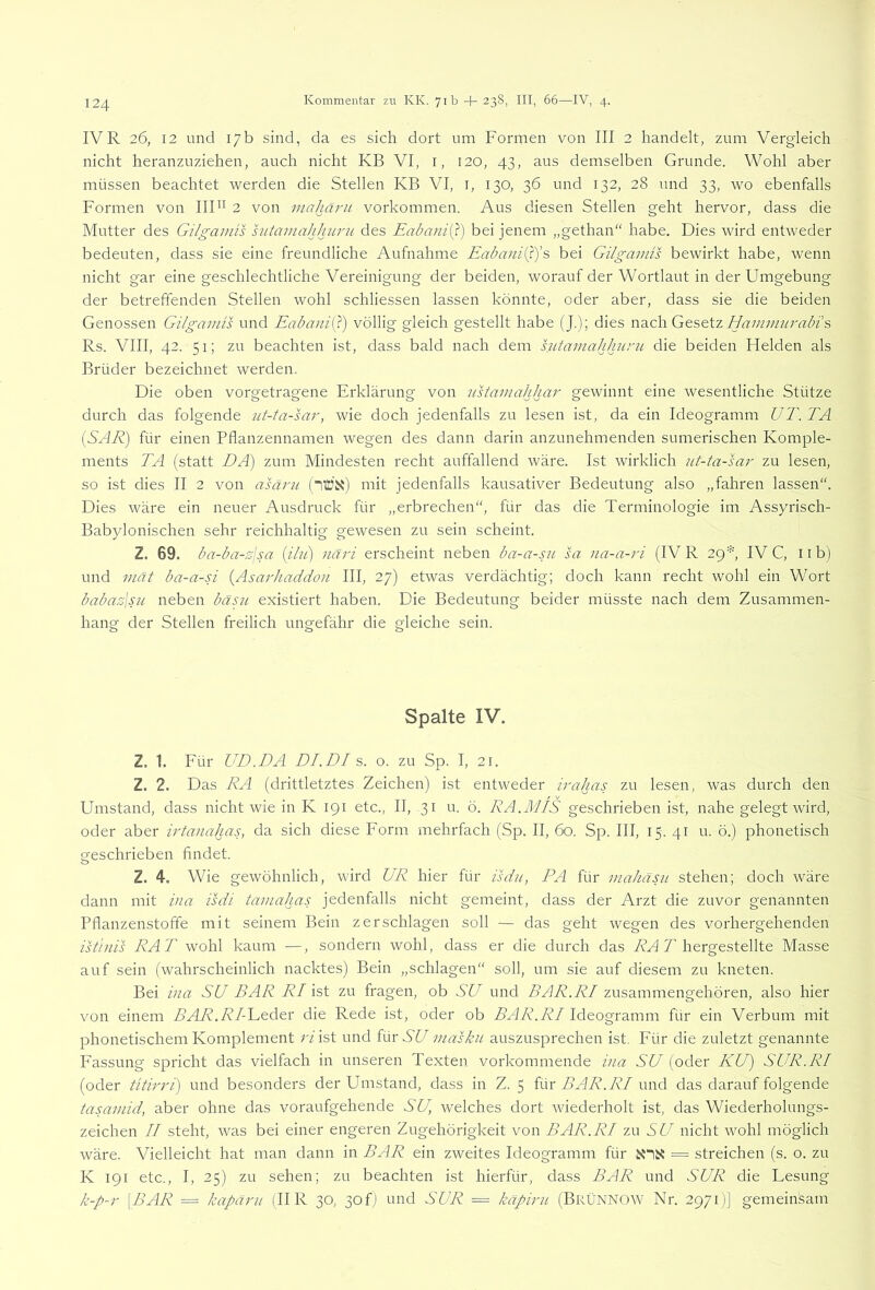 IVR 26, 12 und 17b sind, da es sich dort um Formen von III 2 handelt, zum Vergleich nicht heranzuziehen, auch nicht KB VI, i, 120, 43, aus demselben Grunde. Wohl aber müssen beachtet werden die Stellen KB VI, i, 130, 36 und 132, 28 und 33, wo ebenfalls Formen von IIF^ 2 von inahäj'U Vorkommen. Aus diesen Stellen geht hervor, dass die Mutter des Gilgainis sutamahhiiru des Eabanii^) bei jenem „gethan“ habe. Dies wird entweder bedeuten, dass sie eine freundliche Aufnahme EabaniQys bei Gilgainü bewirkt habe, wenn nicht gar eine geschlechtliche Vereinigung der beiden, worauf der Wortlaut in der Umgebung der betreffenden Stellen wohl schliessen lassen könnte, oder aber, dass sie die beiden Genossen Gilgamis und Eabani(}) völlig gleich gestellt habe (J.); dies wd^ch. Gtstiz Hammurabi s Rs. VIII, 42. 51; zu beachten ist, dass bald nach dem hitamahhurii die beiden Helden als Brüder bezeichnet werden. Die oben vorgetragene Erklärung von ustamahhar gewinnt eine wesentliche Stütze durch das folgende ut-ta-sar, wie doch jedenfalls zu lesen ist, da ein Ideogramm UT. TA (SAR) für einen Pflanzennamen wegen des dann darin anzunehmenden sumerischen Komple- ments TA (statt DA) zum Mindesten recht auffallend wäre. Ist wirklich ut-ta-sai' zu lesen, so ist dies II 2 von asärn (“iTÜii) mit jedenfalls kausativer Bedeutung also „fahren lassen“. Dies wäre ein neuer Ausdruck für „erbrechen“, für das die Terminologie im Assyrisch- Babylonischen sehr reichhaltig gewesen zu sein scheint. Z. 69. ba-ba-sjsa {ibi) näri erscheint neben ba-a-sii sa na-a-ri (IV R 29''', IV C, 11 b) und niät ba-a-n {Asarhaddon III, 27) etwas verdächtig; doch kann recht wohl ein Wort babasjsH neben bäs?( existiert haben. Die Bedeutung beider müsste nach dem Zusammen- hang der Stellen freilich ungefähr die gleiche sein. Spalte IV. Z. 1. Für UD.DA DI.DI s. o. zu Sp. I, 21. Z. 2. Das RA (drittletztes Zeichen) ist entweder irahas zu lesen, was durch den Umstand, dass nicht wie in K 191 etc., II, .31 u. ö. RA.M/S geschrieben ist, nahe gelegt wird, oder aber irtanahas, da sich diese Form mehrfach (Sp. II, 60. Sp. III, 15. 41 u. ö.) phonetisch geschrieben findet. Z. 4. Wie gewöhnlich, wird UR hier für isdii, PA für mahäsu stehen; doch wäre dann mit ina isdi tamahas jedenfalls nicht gemeint, dass der Arzt die zuvor genannten Pflanzenstoffe mit seinem Bein zerschlagen soll — das geht wegen des vorhergehenden istinis RAT wohl kaum —, sondern wohl, dass er die durch das AU A hergestellte Masse auf sein (wahrscheinlich nacktes) Bein „schlagen“ soll, um sie auf diesem zu kneten. Bei ina SU BAR RI ist zu fragen, ob SU und A/JA. A7 zusammengehören, also hier von einem A/LA.A7-Leder die Rede ist, oder ob A/JA. A7 Ideogramm für ein Verbum mit phonetischem Komplement r/ist und für W masku auszusprechen ist. Für die zuletzt genannte Fassung spricht das vielfach in unseren Texten vorkommende ina SU (oder KU) SUR.RI (oder titirri) und besonders der Umstand, dass in Z. 5 hh BAR. RI und das darauf folgende tasamid, aber ohne das voraufgehende SU, welches dort wiederholt ist, das Wiederholungs- zeichen 77 steht, was bei einer engeren Zugehörigkeit von BAR.RI zu SU nicht wohl möglich wäre. Vielleicht hat man dann in BAR ein zweites Ideogramm für = streichen (s. o. zu K 191 etc., I, 25) zu sehen; zu beachten ist hierfür, dass BAR und SUR die Lesung k-p-r \BAR = kapäru (II R 30, 30 f) und SUR = käpirn (BrÜNNOW Nr. 2971)] gemeinsam