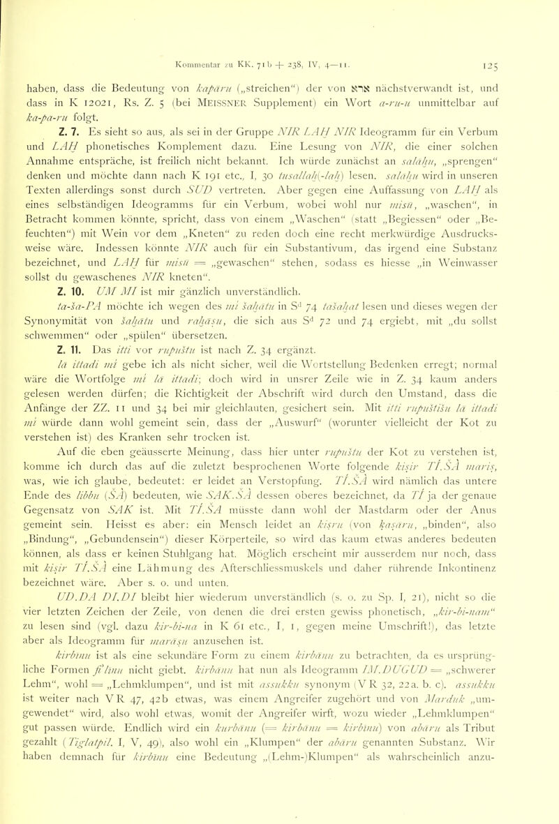 haben, dass die Bedeutung von kapäru („streichen“) der von snx nächstverwandt ist, und dass in K 12021, Rs. Z. 5 (bei Metssnkr Supplement) ein Wort a-ru-u unmittelbar auf ka-pa-ru folgt. Z. 7. Es sieht so aus, als sei in der Gruppe NIR [.All NIR Ideogramm für ein Verbum und [.API phonetisches Komplement dazu. Eine Lesung von N[R, die einer solchen Annahme entspräche, ist freilich nicht bekannt. Ich würde zunächst an salaku, „sprengen“ denken und möchte dann nach K 191 etc., I, 30 tusallah{^-lah) lesen, salaku wird in unseren Texten allerdings sonst durch SUD vertreten. Aber gegen eine Auffassung von LAI! als eines selbständigen Ideogramms für ein Verbum, wobei wohl nur misft, „waschen, in Betracht kommen könnte, spricht, dass von einem „Waschen“ (statt „Begiessen“ oder „Be- feuchten“) mit Wein vor dem „Kneten“ zu reden doch eine recht merkwürdige Ausdrucks- weise wäre. Indessen könnte NIR auch für ein Substantivum, das irgend eine Substanz bezeichnet, und LAU für inisu = „gewaschen“ stehen, sodass es hiesse „in Weinwasser sollst du gewaschenes NIR kneten“. Z. 10. UM MI ist mir gänzlich unverständlich. ta-sa-PA möchte ich wegen des lui sahatu in 74 tasahat lesen und dieses wegen der Synonymität von sahatu und raJjä.pi, die sich aus S'* 72 und 74 ergiebt, mit „du sollst schwemmen“ oder „spülen“ übersetzen. Z. 11. Das itti vor rupustu ist nach Z. 34 ergänzt. !ä ittadi ml gebe ich als nicht sicher, weil die Wortstellung Bedenken erregt; normal wäre die Wortfolge uii !a ittadi-, doch wird in unsrer Zeile wie in Z. 34 kaum anders gelesen werden dürfen; die Richtigkeit der Abschrift wird durch den Umstand, dass die Anfänge der ZZ. 11 und 34 bei mir gleichlauten, gesichert sein. Mit itti nipustisu lä ittadi mi würde dann wohl gemeint sein, dass der „Auswurf“ (worunter vielleicht der Kot zu verstehen ist) des Kranken sehr trocken ist. Auf die eben geäusserte Meinung, dass hier unter rupustu der Kot zu verstehen ist, komme ich durch das auf die zuletzt besprochenen Worte folgende kisir TI.S.l maris, was, wie ich glaube, bedeutet; er leidet an Verstopfung. TI.SA wird nämlich das untere Ende des libbu (SA) bedeuten, wie SAN.SA dessen oberes bezeichnet, da TI ja der genaue Gegensatz von SAN ist. Mit TI. SA müsste dann wohl der Mastdarm oder der Anus gemeint sein. Heisst es aber; ein Mensch leidet an kisru (von kasani, „binden“, also „Bindung“, „Gebundensein“) dieser Körperteile, so wird das kaum etwas anderes bedeuten können, als dass er keinen Stuhlgang hat. Möglich erscheint mir ausserdem nur noch, dass mit kisir TI.SA eine Lähmung des Afterschliessmuskels und daher rührende Inkontinenz bezeichnet wäre. Aber s. o. und unten. UD.DA DL DI bleibt hier wiederum unverständlich (s. o. zu Sp. I, 21), nicht so die vier letzten Zeichen der Zeile, von denen die drei ersten gewiss phonetisch, „kir-bi-uam zu lesen sind (vgl. dazu kir-bi-ua in K 61 etc., I, i, gegen meine Umschrift!), das letzte aber als Ideogramm für mara.su anzusehen ist. kirbimt ist als eine sekundäre Form zu einem kirbäuu zu betrachten, da es ursprüng- liche Formen fiUlnu nicht giebt. kirbauu hat nun als Ideogramm IM.DUGUD == „schwerer Lehm“, wohl = „Lehmklumpen“, und ist mit assukku synonym (VR 32, 22a. b. c). assukku ist weiter nach VR 47, 42b etwas, was einem Angreifer zugehört und von Marduk „um- gewendet“ wird, also wohl etwas, womit der Angreifer wirft, wozu wieder „Lehmklumiaen“ gut passen würde. Endlich ward ein kurbänu (=== kirbäuu = kirblnu) von abäru als Tribut gezahlt ( Tiglatpil. I, V, 49), also wohl ein „Klumpen“ der abäru genannten Substanz. Wir haben demnach für kirblnu eine Bedeutung „(Lehm-)Klumpen“ als wahrscheinlich anzu-