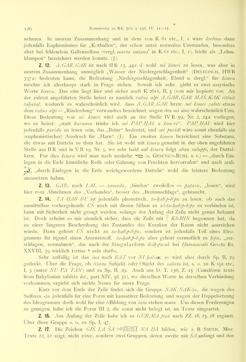 nehmen. In unsrem Zusammenhang und in dem von K 61 etc., I, i wäre kirbinn dann jedenfalls Euphemismus für „Kotballen“, der schon unter normalen Umständen, besonders aber bei fehlendem Gallenzufluss viartu iintand in K61 etc., I, i), leicht als „Lehm- klumpen“ bezeichnet werden konnte. (J.) Z. 12. A. GAR. GAR ist nach IIR 15, 44c. d wohl kiinri zu lesen, was aber in unsrem Zusammenhang unmöglich „Wasser der Niedergeschlagenheit“ (DELITZSCH, HWB 337a) bedeuten kann; die Bedeutung „Niedergeschlagenheit, Elend u. dergl.“ für kimru möchte ich überhaupt stark in Frage ziehen. Soweit ich sehe, giebt es zwei assyrische Worte kimru. Das eine liegt hier und sicher auch K 2611, II, 3 (von mir kopiert) vor. An der zuletzt angeführten Stelle heisst es nämlich ritbus alpi A. GAR. GAR MAS.KAK istinis tahasal, wodurch es wahrscheinlich wird, dass A. GAR.GAR bezw. ml kimri sablti etwas dem rubus „Rinderdung“ verwandtes bezeichnet, wegen des ml also wahrscheinlich Urin. Diese Bedeutung von ml kimri wird auch an der Stelle IVR $g, Nr. 2, 24a vorliegen^ wo es heisst: „statt kurunnu trinke ich mi PAP.HAL u kim-ri“. PAP.HAL wird hier jedenfalls pitridn zu lesen sein, das „Beine“ bedeutet, und ml pur'idi wäre somit ebenfalls ein (euphemistischer) Ausdruck für „Harn“. (J.) Ein zweites kimru bezeichnet eine Substanz, die etwas mit Datteln zu thun hat. Sie ist wohl mit kimru gemeint in der oben angeführten Stelle aus II R und in VR 19, Nr. 3, wo sehr bald auf kimru folgt aban suluppi, der Dattel- kern. Für dies kimru wird man nach neuhebr. TöD (s. Gesenius-Buhl s. v.) ■ „durch Ein- legen in die Erde künstliche Reife oder Gährung von Früchten hervorrufen“ und nach arab. 0 t, „durch Einlegen in die Erde weichgewordene Datteln“ wohl die letztere Bedeutung anzusetzen haben. Z. 13. GAB, nach LAL = samädu, „binden“ zweifellos = pafäru, „lösen“, wird hier vom Abnehmen des „Verbandes“, besser des „Breiumschlags“, gebraucht. Z. 14. TA HAB BU ist jedenfalls phonetisch, ta-habjp-bjpH zu lesen; ob auch das unmittelbar vorhergehende US noch mit diesen Silben zu us-ta-hab\p-b\pu zu verbinden ist, kann mit Sicherheit nicht gesagt werden, solange der Anfang der Zeile nicht genau bekannt ist. Doch scheint es mir ziemlich sicher, dass die Zeile mit J KI-JMIN begonnen hat, da zu einer längeren Beschreibung des Zustandes des Kranken der Raum nicht ausreichen würde. Dann gehört US nicht zu ia-kabjp-blpu, sondern ist jedenfalls Teil eines Ideo- gramms für irgend einen Arzeneistofif. ta-hab\p-b\pu aber gehört vermutlich zu hipn, „zer- schlagen, zermalmen“, das nach der Singularform li-ih-pu-us bei Hammurabi Gesetz Rs. XXVIII, 39 wirklich tertiae 3 sein dürfte. Sehr auffällig ist das ina nach RAT vor NI hal-sa\ es wird aber durch Sp. II, 29 gedeckt. Über die Frage, ob lisauu Subjekt oder Objekt des sabätu ist, s. o. zu K 191 etc., I, 3 (unter NU PA JAlV) und zu Sp. II, 29. Auch aus D. T. 136, Z. 15 (Cuneiform texts from Babylonian tablets ttc., part XIV, pl. 31), wo dieselben Worte in derselben Verbindung Vorkommen, ergiebt sich nichts Neues für unsre Frage. Kurz vor dem Ende der Zeile findet sich die Gruppe NAK.NAK-su, die wegen des Suffixes -SU jedenfalls für eine Form mit kausativer Bedeutung und wegen der Doppelsetzung des Ideogramms doch wohl für eine /-Bildung von satn stehen muss. Um diesen Forderungen zu genügen, habe ich die Form III 2, die sonst nicht belegt ist, im Texte eingesetzt. Z. 16. Am Anfang der Zeile habe ich zu GUR.MA pisä nach ZZ. 18. 23. 28 ergänzt. Über diese Gruppe s. o. zu Sp. I, 47. Z. 17. Die Zeichen GIS LA SA NA HA bilden, wie z. B. Smith, Mise. Texts 22, 12 zeigt, nicht eine, sondern zwei Gruppen, deren zweite mit SA anfängt und den