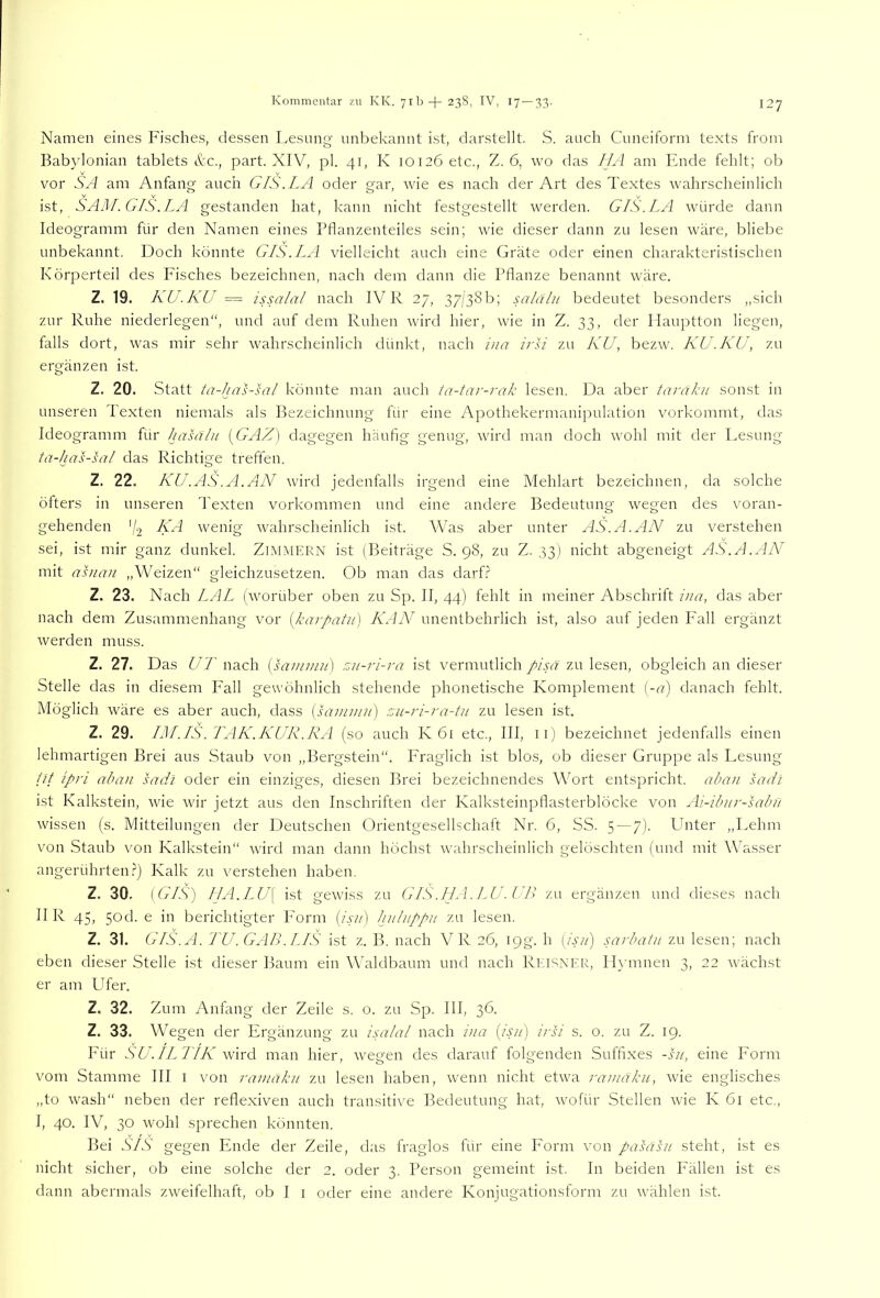 Namen eines Fisches, dessen Lesung unbekannt ist, darstellt. S. auch Cuneiform texts from Babylonian tablets tkc., part. XIV, pl. 41, K 10126 etc., Z. 6, wo das IIA am Ende fehlt; ob vor SA am Anfang auch GIS. LA oder gar, wie es nach der Art des Textes wahrscheinlich ist, SAM. GIS.LA gestanden hat, kann nicht festgestellt werden. GIS. LA würde dann Ideogramm für den Namen eines Pflanzenteiles sein; wie dieser dann zu lesen wäre, bliebe unbekannt. Doch könnte GIS. LA vielleicht auch eine Gräte oder einen charakteristischen Körperteil des Fisches bezeichnen, nach dem dann die Pflanze benannt wäre. Z. 19. KU.KU — issalal nach IV R 27, 37/38 b; salaln bedeutet besonders „sich zur Ruhe niederlegen“, und auf dem Ruhen wird hier, wie in Z, 33, der llauptton liegen, falls dort, was mir sehr wahrscheinlich dünkt, nach iua irsi zu KU, bezw. KU.KU, zu ergänzen ist. Z. 20. Statt ta-has-sal könnte man auch ta-tar-rak lesen. Da aber taraku sonst in unseren Texten niemals als Bezeichnung für eine Apothekermanipulation vorkommt, das Ideogramm für hasälii [GAZ] dagegen häufig genug, wird man doch wohl mit der Lesung tü-kas-sa/ das Richtige treften. Z. 22. KU.AS.A.AN wird jedenfalls irgend eine Mehlart bezeichnen, da solche öfters in unseren Texten Vorkommen und eine andere Bedeutung wegen des voran- gehenden '/j KA wenig wahrscheinlich ist. Was aber unter AS.A.AN zu verstehen sei, ist mir ganz dunkel. ZiMMERN ist (Beiträge S. 98, zu Z. 33) nicht abgeneigt AS.A.AN mit asnan „Weizen“ gleichzusetzen. Ob man das darf.? Z. 23. Nach LAL (worüber oben zu Sp. II, 44) fehlt in meiner Abschrift ina, das aber nach dem Zusammenhang vor {karpatu) KAN unentbehrlich ist, also auf jeden Fall ergänzt werden muss. Z. 27. Das UT nach [samniu'] zu-7-i-ra ist vermutlich pisa zu lesen, obgleich an dieser Stelle das in diesem Fall gewöhnlich stehende phonetische Komplement [-a] danach fehlt. Möglich wäre es aber auch, dass [sainiuji) zu-ri-ra-tu zu lesen ist. Z. 29. IM.IS. TAK.KUR.RA (so auch K 61 etc., III, ii) bezeichnet jedenfalls einen lehmartigen Brei aus Staub von „Bergstein“. Fraglich ist blos, ob dieser Gruppe als Lesung lit ipri ahan sadi oder ein einziges, diesen Brei bezeichnendes Wort entspricht, aban sadi ist Kalkstein, wie wir jetzt aus den Inschriften der Kalksteinpflasterblöcke von Ai-ibur-sabii wissen (s. Mitteilungen der Deutschen Orientgesellschaft Nr. 6, SS. 5 — 7). Phiter ,,Lehm von Staub von Kalkstein“ wird man dann höchst wahrscheinlich gelöschten (und mit Wasser angerührten.') Kalk zu verstehen haben. Z. 30, {GIS) IJA.LU\ ist gewiss zu GIS.ILA.LU.UB zu ergänzen und dieses nach II R 45, 5od. e in berichtigter P'orm {isu) hulnppu zu lesen. Z. 31. GIS.A. TU .GAB .INS ist z. B. nach VR 26, 19g. h [isii) sarbatu zu lesen; nach eben dieser Stelle ist dieser Baum ein W'aldbaum und nach Ri:i8XEK, II_\’mnen 3, 22 wächst er am Ufer. Z, 32. Zum Anfang der Zeile s. o. zu Sp. III, 36. Z. 33. Wegen der Ergänzung zu isalal nach i)ia {isu) i/K s. 0. zu Z. 19. Für SU.IL7IK WnA man hier, wegen des darauf folgenden Suffixes -Ui, eine Form vom Stamme III l von ramiiku zu lesen haben, wenn nicht etwa ramaku, wie englisches „to wash“ neben der reflexiven auch transitive Bedeutung hat, wofür Stellen wie K 61 etc., I, 40. IV, 30 wohl sprechen könnten. Bei SIS gegen PInde der Zeile, das fraglos für eine P’orm von pasasu steht, ist es nicht sicher, ob eine solche der 2. oder 3. Person gemeint ist. In beiden Fällen ist es dann abermals zweifelhaft, ob I i oder eine andere Konjugationsform zu wählen ist.