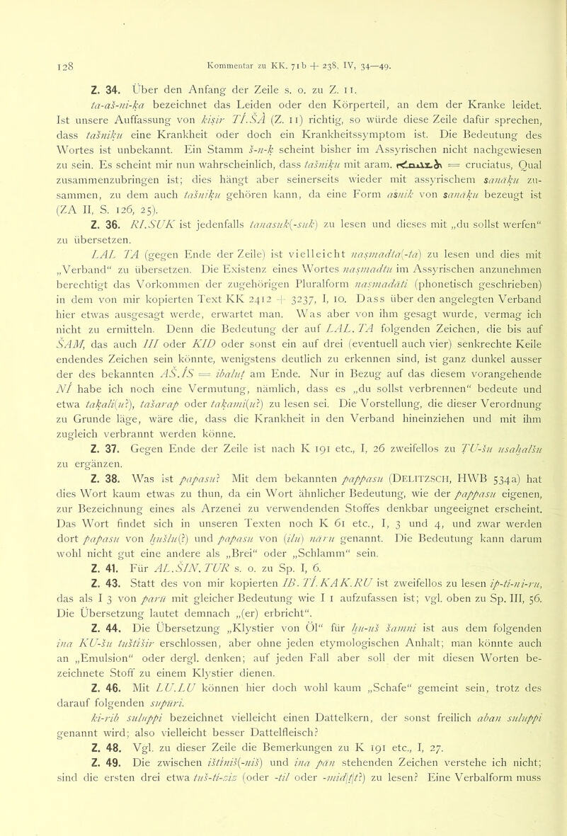 Z. 34. Über den Anfang der Zeile s. o. zu Z. ii. ta-as-ni-ka bezeichnet das Leiden oder den Körperteil, an dem der Kranke leidet. Ist unsere Auffassung von kisir TI.SA (Z. ii) richtig, so würde diese Zeile dafür sprechen, dass tahükn eine Krankheit oder doch ein Krankheitssymptom ist. Die Bedeutung des Wortes ist unbekannt. Ein Stamm s-)i-k scheint bisher im Assyrischen nicht nachgewiesen zu sein. Es scheint mir nun wahrscheinlich, dass tasniku mit aram. = cruciatus, Qual zusammenzubringen ist; dies hängt aber seinerseits wieder mit assyrischem sanäkn zu- sammen, zu dem auch tasniku gehören kann, da eine Form asnik von sanaku bezeugt ist (ZA II, S. 126, 25). Z. 36. RI.SUK ist jedenfalls tanasnk{-suk) zu lesen und dieses mit „du sollst werfen“ zu übersetzen. LAL TA (gegen Ende der Zeile) ist vielleicht nasmadta[-ta) zu lesen und dies mit „Verband“ zu übersetzen. Die Existenz eines Wortes nasmadtu im Assyrischen anzunehmen berechtigt das Vorkommen der zugehörigen Pluralform nasmadäti (phonetisch geschrieben) in dem von mir kopierten Text KK 2412 -j- 3237, I, 10. Dass über den angelegten Verband hier etwas ausgesagt werde, erwartet man. Was aber von ihm gesagt wurde, vermag ich nicht zu ermitteln. Denn die Bedeutung der auf LAL. TA folgenden Zeichen, die bis auf SAM, das auch III oder KID oder sonst ein auf drei (eventuell auch vier) senkrechte Keile endendes Zeichen sein könnte, wenigstens deutlich zu erkennen sind, ist ganz dunkel ausser der des bekannten AS.IS = ibalnt am Ende. Nur in Bezug auf das diesem vorangehende NI habe ich noch eine Vermutung, nämlich, dass es „du sollst verbrennen“ bedeute und etwa takaliijiT), tasarap oder takaini{iT) zu lesen sei. Die Vorstellung, die dieser Verordnung zu Grunde läge, wäre die, dass die Krankheit in den Verband hineinziehen und mit ihm zugleich verbrannt werden könne. Z. 37. Gegen Ende der Zeile ist nach K 191 etc., I, 26 zweifellos zu TU-hi nsahalht zu ergänzen. Z. 38. Was ist papasul Mit dem bekannten pappasiL (DELITZSCH, HWB 534a) hat dies Wort kaum etwas zu thun, da ein Wort ähnlicher Bedeutung, wie der pappasu eigenen, zur Bezeichnung eines als Arzenei zu verwendenden Stoffes denkbar ungeeignet erscheint. Das Wort findet sich in unseren Texten noch K 61 etc., I, 3 und 4, und zwar werden dort papasii von hushL(^.) und papasn von (//;/) }iäni genannt. Die Bedeutung kann darum wohl nicht gut eine andere als „Brei“ oder „Schlamm“ sein. Z. 41. Für AL.SIN. TUR s. o. zu Sp. I, 6. Z. 43. Statt des von mir kopierten IB. TLKAK.RU ist zweifellos zu lesen ip-ü-ni-ru, das als I 3 von parn mit gleicher Bedeutung wie I i aufzufassen ist; vgl. oben zu Sp. III, 56. Die Übersetzung lautet demnach „(er) erbricht“. Z. 44. Die Übersetzung „Klystier von 01“ für hu-us sainni ist aus dem folgenden ina KU-hi tiTstisir erschlossen, aber ohne jeden etymologischen Anhalt; man könnte auch an „Emulsion“ oder dergl. denken; auf jeden Fall aber soll der mit diesen Worten be- zeichnete Stoff zu einem Klystier dienen. Z. 46. Mit LU.LU können hier doch wohl kaum „Schafe“ gemeint sein, trotz des darauf folgenden svpnri. ki-7'ib sulnppi bezeichnet vielleicht einen Dattelkern, der sonst freilich aban suluppi genannt wird; also vielleicht besser Dattelfleisch.? Z. 48. Vgl. zu dieser Zeile die Bemerkungen zu K 191 etc., I, 27. Z. 49. Die zwischen ist'inis{-nis) und ina pä)i stehenden Zeichen verstehe ich nicht; sind die ersten drei etwa tus-ti-zis (oder -til oder -mid\t\t}) zu lesen.? Eine Verbalform muss
