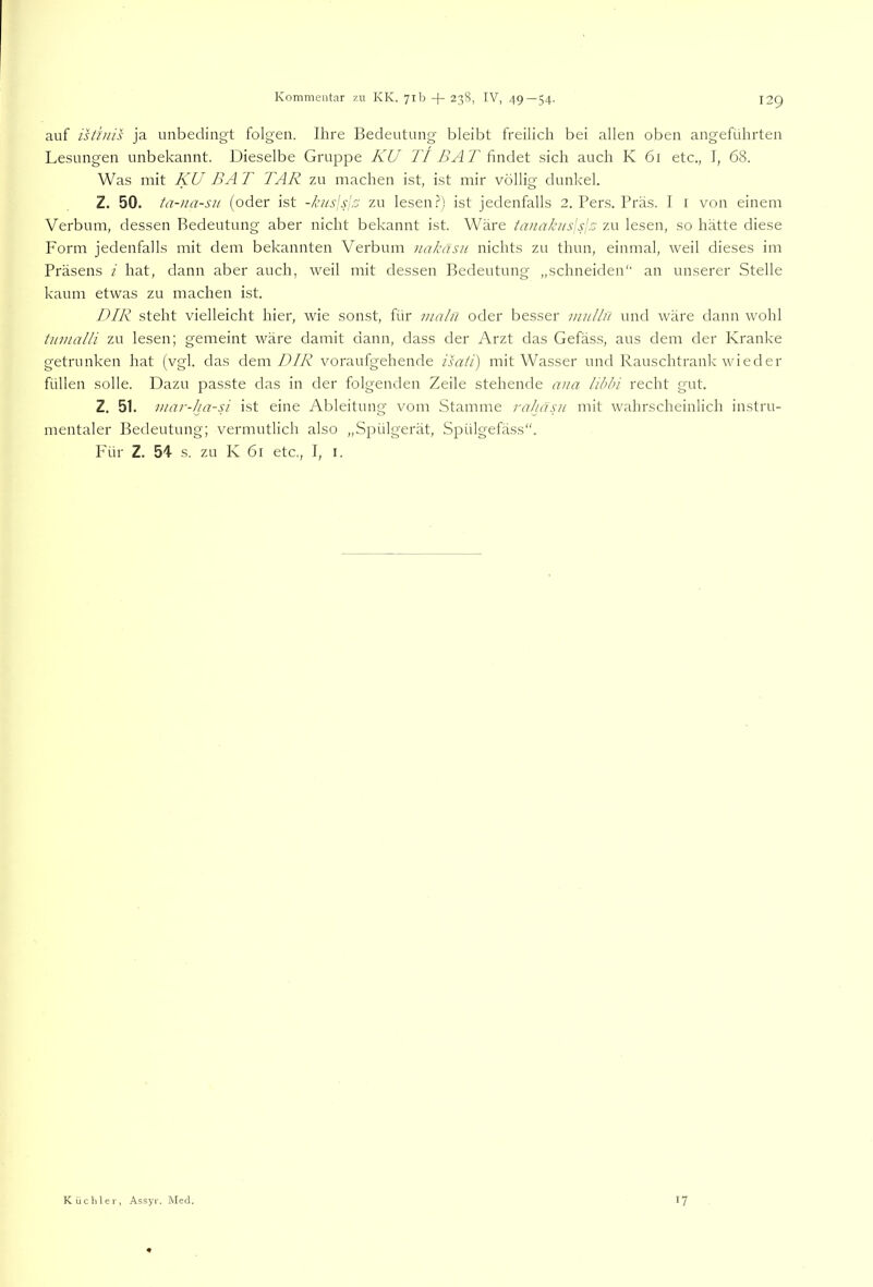 auf istfuis ja unbedingt folgen. Ihre Bedeutung bleibt freilich bei allen oben angeführten Lesungen unbekannt. Dieselbe Gruppe KU Tt /lyi 7’findet sich auch K 61 etc., I, 68. Was mit KU BA T TAR zu machen ist, ist mir völlig dunkel. Z. 50. ta-iia-su (oder ist -kjis\s\r^ zu lesen.?) ist jedenfalls 2. Pers. Präs. I i von einem Verbum, dessen Bedeutung aber nicht bekannt ist. Wäre tanakiisisls zu lesen, so hätte diese Form jedenfalls mit dem bekannten Verbum iiakäsit nichts zu thun, einmal, weil dieses im Präsens i hat, dann aber auch, weil mit dessen Bedeutung „schneiden'' an unserer Stelle kaum etwas zu machen ist. DIR steht vielleicht hier, wie sonst, für inalu oder besser mullu und wäre dann wohl tiimalli zu lesen; gemeint wäre damit dann, dass der Arzt das Gefäss, aus dem der Kranke getrunken hat (vgl. das dem 71/72 voraufgehende isati) mit Wasser und Rauschtrank wieder füllen solle. Dazu passte das in der folgenden Zeile stehende aiia libhi recht gut. Z. 51. mar-ha-U ist eine Ableitung vom Stamme rahasii mit wahrscheinlich instru- mentaler Bedeutung; vermutlich also „Spülgerät, Spülgefäss“. Für Z. 54 s. zu K 61 etc., I, I. Küchler, Assyr. Med. 17