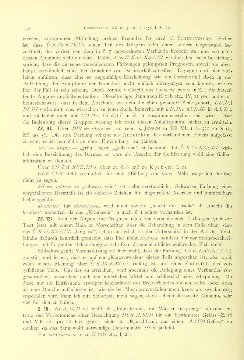 werden, Vorkommen (Mitteilung meines Freundes Dr. med. C. ScilINDEWOLF). Sicher ist, dass U.KAS.KAS.UL einen Teil des Körpers oder einen andern Gegenstand be- zeichnet, der vorher von dem in Z. 7 angeordneten Verbände bedeckt war und erst nach dessen Abnahme sichtbar wird. Dafür, dass V.Ä'W./vAV. VZ wirklich den Darm bezeichnet, spricht, dass die an seine verschiedenen Färbungen geknüpften Prognosen, soweit sie über- haupt verständlich sind, bei Annahme von Darmvorfall zutreffen. Dagegen darf man viel- leicht anführen, dass eine so augenfällige Erscheinung wie ein Darmvorfall doch in der Aufzählung der Symptome der Krankheit nicht einfach übergangen sein könnte, wie es hier der Fall zu sein scheint. Doch könnte vielleicht das kir-bi-na maris in Z. i die betref- fende Angabe implicite enthalten. Dieselbe läge dann auch PC 71b etc., IV, 11 vor, und es ist bemerkenswert, dass in dem Abschnitt, zu dem die eben genannte Zeile gehört, UD.DA DI. DI vorkommt, das, wie schon zu jener Stelle bemerkt, mit UD.DA KUR.ID in d. f Z. 9 und vielleicht auch mit UD.DA DI.KAT in Z. ii zusammenzustellen sein wird. Über die Bedeutung dieser Gruppen vermag ich trotz dieser Anhaltspunkte nichts zu ermitteln. ZZ. 9f. Über DIR = sämu = „rot sein“ s. JENSEN in KB VI, i S. 570 zu S. 90, ZZ. 49. 56. Die rote Färbung scheint als Anzeichen des vorhandenen Feuers aufgefasst zu sein; es ist jedenfalls an eine „Entzündung“ zu denken. SIG = araku = „grün“, bezw. „gelb sein“ ist bekannt. Ist U.KAS.KAS.UL wirk- lich eine Bezeichnung des Darmes, so wäre als Ursache der Gelbfärbung wohl eine Gallen- infiltration zu denken. Über UD.DA KUR.ID s. oben zu Z. 8 und zu K 71b etc., I, 21. GUR.GUR steht vermutlich für eine /-Bildung von tarn. Mehr wage ich darüber nicht zu sagen. MI =. saläinn = „schwarz sein“ ist selbstverständlich. Schwarze Färbung eines vorgefallenen Darmteils ist ein sicheres Zeichen für eingetretene Nekrose und unmittelbare Lebensgefahr. usamrasn, für usamras-su, wird nicht sowohl „macht ihn krank“ als „macht ihn kränker“ bedeuten, da das „Kranksein“ ja nach Z. i schon vorhanden ist. ZZ. 12f, Von der Angabe der Prognose nach den verschiedenen Färbungen geht der Text jetzt mit einem Male zu Vorschriften über die Behandlung in dem Falle über, dass das U.KAS.KAS.UL „lang ist“; schon äusserlich ist der Unterschied in der Art des Text- inhalts dadurch kenntlich gemacht, dass hier nicht hmi-ma, sondern der vor Statusbeschrei- bungen mit folgenden Behandlungsvorschriften allgemein übliche senkrechte Keil steht. Stillschweigende Voraussetzung ist hier wohl, dass die Färbung des U.KAS.KAS.UL günstig, und ferner, dass es auf ein „Kürzerwerden“ dieses Teils abgesehen ist, also wohl, wenn unsere Meinung über U.KAS.KAS.UL richtig ist, auf einen Zurücktritt des vor- gefallenen Teils. Um das zu erreichen, wird abermals die Anlegung eines Verbandes vor- geschrieben, ausserdem auch ein innerliches Mittel und schliesslich eine Abspülung. Ob diese nur zur Entfernung etwaiger Rückstände des Breiverbandes dienen sollte, oder etwa als eine Douche aufzufassen ist, wie sie bei Mastdarmvorfällen noch heute als zweckmässig empfohlen wird, kann ich mit Sicherheit nicht sagen; doch scheint die zweite Annahme sehr viel für sich zu haben. Z. 16. BLA.SUD ist wohl als „Rauschtrank, mit Wasser besprengt“ aufzufassen; trotz des Vorkommens einer Bezeichnung DUK.A.SUD für ein bestimmtes Gefäss (Z. 18 und VR 42, 4a) ist hier gewiss nicht an „Rauschtrank aus einem A.WA-Gefäss“ zu denken, da das dann wohl notwendige Determinativ DUK ja fehlt.