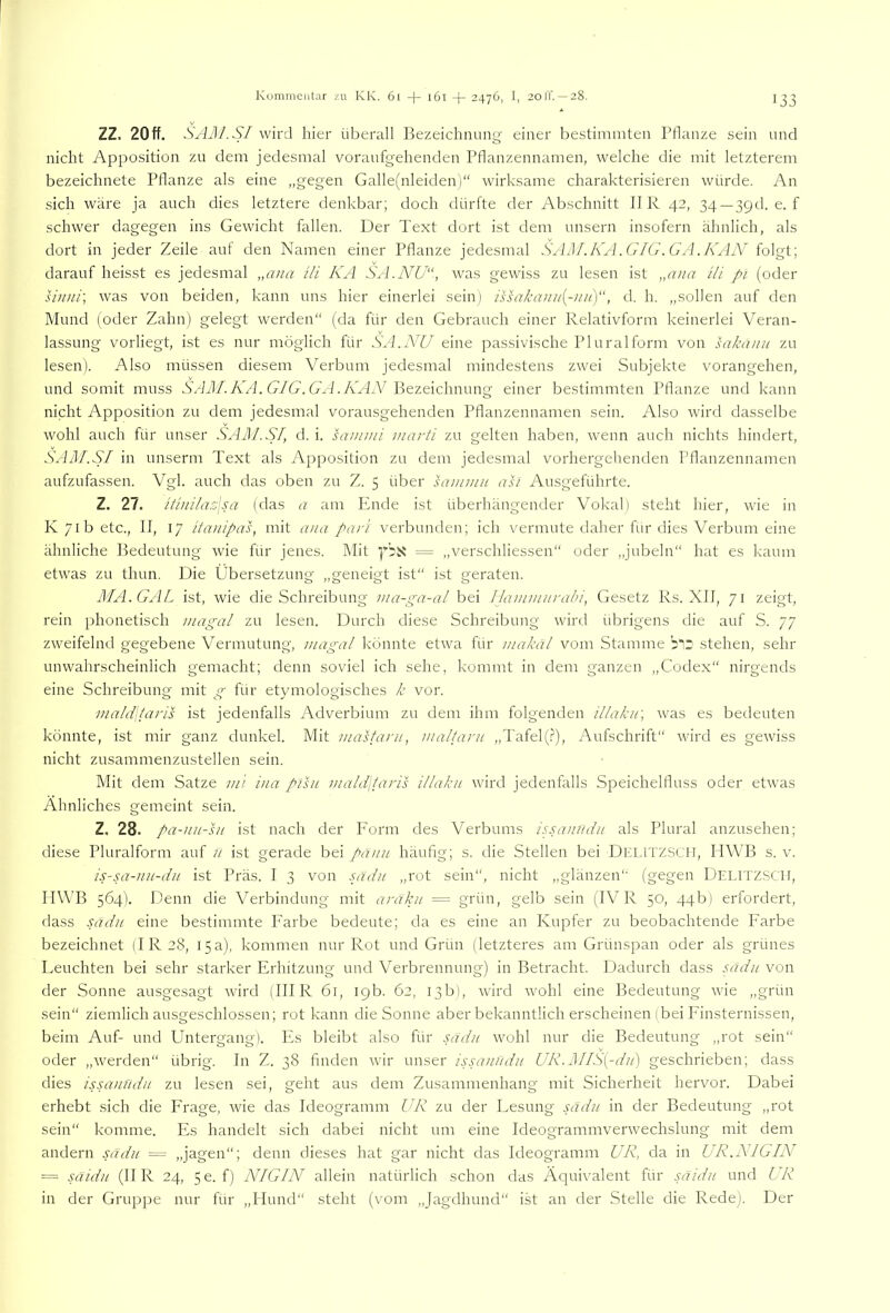 ZZ. 20ff. SAßJ.SI wird hier überall Bezeichnung einer be.sümniten Ptlanze sein und nicht Apposition zu dem jedesmal voraufgehenden Pflanzennamen, welche die mit letzterem bezeichnete Pflanze als eine „gegen Galle(nleiden)“ wirksame charakterisieren würde. An sich wäre ja auch dies letztere denkbar; doch dürfte der Abschnitt II R 42, 34—39t!. e. f schwer dagegen ins Gewicht fallen. Der Text dort ist dem unsern insofern ähnlich, als dort in jeder Zeile aut den Namen einer Pflanze jedesmal SjOM.KA.GIG.GA.KAN folgt; darauf heisst es jedesmal ,,ana tli KA SA.NG'“, was gewiss zu lesen ist „a//a Ui pi (oder linni\ was von beiden, kann uns hier einerlei sein) issakanii{-iiu)“, d. h. „sollen auf den Mund (oder Zahn) gelegt werden“ (da für den Gebrauch einer Relativform keinerlei Veran- lassung vorliegt, ist es nur möglich für SA, NU eine passivische Plural form von sakanu zu lesen). Also müssen diesem Verbum jedesmal mindestens zwei Subjekte vorangehen, und somit muss SViil/.7vTI. G^/G^. Bezeichnung einer bestimmten Pflanze und kann nicht Apposition zu dem jedesmal vorausgehenden Pflanzennamen sein. Also wird dasselbe wohl auch für unser SAM.SI, d. i. sanimi marti zu gelten haben, wenn auch nichts hindert, SAM.SI in unserm Text als Apposition zu dem jedesmal vorhergehenden Pflanzennamen aufzufassen. Vgl. auch das oben zu Z. 5 über sammu asi Ausgeführte. Z. 27. itinilaz\sa (das a am Phide ist überhängender Vokal) steht hier, wie in K 71b etc., II, 17 itmiipas, mit a/ia pari verbunden; ich vermute daher für dies Verbum eine ähnliche Bedeutung wie für jenes. Mit = „verschliessen“ oder „jubeln“ hat es kaum etwas zu thun. Die Übersetzung „geneigt ist“ ist geraten. JIA.GAL ist, wie die Schreibung i/ia-ga-al hei Ilainmurabi, Gesetz Rs. XII, 71 zeigt, rein phonetisch magal zu lesen. Durch diese Schreibung wird übrigens die auf S. 77 zweifelnd gegebene Vermutung, magal könnte etwa für makäl vom Stamme stehen, sehr unwahrscheinlich gemacht; denn soviel ich sehe, kommt in dem ganzen „Codex“ nirgends eine Schreibung mit g für etymologisches k vor. inald\taris ist jedenfalls Adverbium zu dem ihm folgenden illaku] was es bedeuten könnte, ist mir ganz dunkel. Mit mastarii, maltani ,,Tafel(.?), Aufschrift“ wird es gewiss nicht zusammenzustellen sein. Mit dem Satze mi iiia pisii i)iald\taris i/lakii wird jedenfalls Speichelfluss oder etwas Ähnliches gemeint sein. Z. 28. pa-nu-hi ist nach der P'orm des Verbums ipsaniidu als Plural anzusehen; diese Pluralform auf n ist gerade bei panu häufig; s. die Stellen bei Dia.lTZSCli, IIWB s. v. is-sa-nu-dn ist Präs. I 3 von sädu „rot sein“, nicht „glänzen“ (gegen Delitzscii, IIWB 564). Denn die Verbindung mit aräku = grün, gelb sein (IV R 50, 44b) erfordert, dass sjidii eine bestimmte Farbe bedeute; da es eine an Kupfer zu beobachtende P'arbe bezeichnet (I R 28, 15 a), kommen nur Rot und Grün (letzteres am Grünspan oder als grünes Leuchten bei sehr starker Erhitzung und Verbrennung) in Betracht. Dadurch dass pxdu von der Sonne ausgesagt wird (IHR 61, 19b. 62, 13b), wird wohl eine Bedeutung wie „grün sein“ ziemlich ausgeschlossen; rot kann die Sonne aber bekanntlich erscheinen (bei Finsternissen, beim Auf- und Untergang). Es bleibt also für sadn wohl nur die Bedeutung „rot sein“ oder „werden“ übrig. In Z. 38 finden wir unser issaJiudii UR.]MIS{-du) geschrieben; dass dies issanndu zu lesen sei, geht aus dem Zusammenhang mit Sicherheit hervor. Dabei erhebt .sich die Frage, wie das Ideogramm UR zu der Lesung sadn in der Bedeutung „rot sein“ komme. Pis handelt sich dabei nicht um eine Ideogrammverwechslung mit dem andern sädu ~ „jagen“; denn dieses hat gar nicht das Ideogramm UR, da in UR.NIGIN = .uiidu (IIR 24, 5e. f) NIGIN allein natürlich schon das Äquivalent für saidii und UR in der Gruppe nur für „Hund“ steht (vom „Jagdhund“ ist an der Stelle die Rede). Der