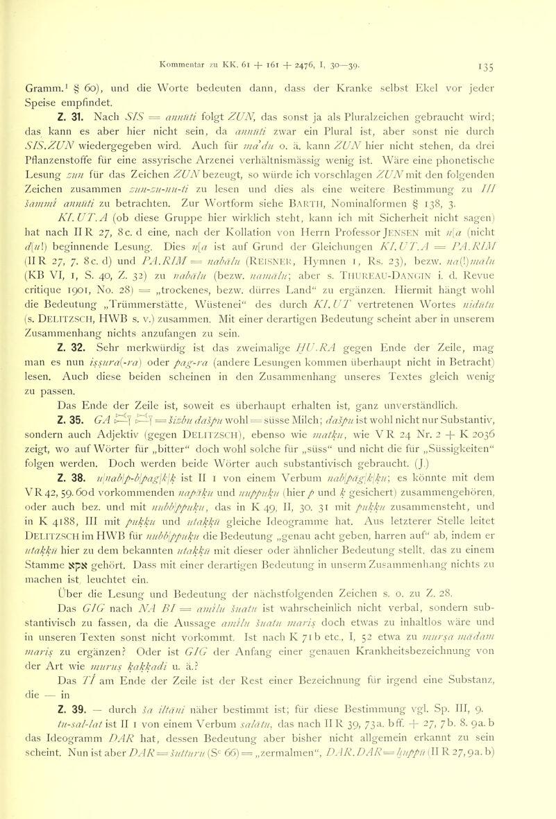 Gramm.' § 60), und die Worte bedeuten dann, dass der Kranke selbst Ekel vor jeder Speise empfindet. Z. 31. Nach SIS = annnti folgt ZUN, das sonst ja als Pluralzeichen gebraucht wird; das kann es aber hier nicht sein, da anmlti zwar ein Plural ist, aber sonst nie durch SIS. ZUN wiedergegeben wird. Auch für ma du o. ä. kann ZUN hier nicht stehen, da drei Pflanzenstoffe für eine assyrische Arzenei verhältnismässig wenig ist. Wäre eine phonetische Lesung zun für das Zeichen Zf/A'bezeugt, so würde ich vorschlagen ZUNm\t den folgenden Zeichen zusammen zun-zu-nu-ti zu lesen und dies als eine weitere Bestimmung zu III sammi annuti zu betrachten. Zur Wortform siehe B.\RTll, Nominalformen § 138, 3. KI.UT.A (ob diese Gruppe hier wirklich steht, kann ich mit Sicherheit nicht sagen) hat nach IIR 27, 8c. d eine, nach der Kollation von Herrn Professor Jen.SEN mit u\a (nicht d\u\) beginnende Lesung. Dies u\a ist auf Grund der Gleichungen KI.UT.A = TA.RIM (IIR 27, 7. 8c. d) und PA.RIM — nahälu (Rei.snek, Hymnen i, Rs. 23), bezw. uai^.)uiulu (KB VI, I, S. 40, Z. 32) zu nabähi (bezw. nainalu] aber s. TiiureaU-DaN(;IN i. d. Revue critique iqor, No. 28) = „trockenes, bezw. dürres Land“ zu ergänzen. Hiermit hängt wohl die Bedeutung „Trümmerstätte, Wüstenei“ des durch KI.UT vertretenen Wortes nidntu (s. DelitzSCEI, HWB s. V.) zusammen. Mit einer derartigen Bedeutung scheint aber in unserem Zusammenhang nichts anzufangen zu sein. Z. 32. Sehr merkwürdig ist das zweimalige HU .RA gegen Ende der Zeile, mag man es nun issura[-ra] oder pag-i'a (andere Lesungen kommen überhaupt nicht in Betracht) lesen. Auch diese beiden scheinen in den Zusammenhang unseres Textes gleich wenig zu passen. Das Ende der Zeile ist, soweit es überhaupt erhalten ist, ganz unverständlich. Z. 35. GA = sizbu daspu wohl == süsse Milch; daspu ist wohl nicht nur Substantiv, sondern auch Adjektiv (gegen DelitzSCH), ebenso wie matkii, wie VR 24 Nr. 2 -|- K 2036 zeigt, wo auf Wörter für „bitter“ doch wohl solche für „süss“ und nicht die für „Süssigkeiten“ folgen werden. Doch werden beide Wörter auch substantivisch gebraucht. (J.) Z. 38. u\nablp-blpag\k\k ist II l von einem Verbum nab\päg\k\ku', es könnte mit dem VR42, 59. 6od vorkommenden iiapüku und nuppuku (hier p und k gesichert) zusammengehören, oder auch bez. und mit uubTppuku, das in K 49, II, 30. 31 mit pukku zusammensteht, und in K 4188, III mit pukku und utakkii gleiche Ideogramme hat. Aus letzterer Stelle leitet Delitzscei im HWB für uubbjppuku die Bedeutung „genau acht geben, harren auf“ ab, indem er utakku hier zu dem bekannten utakkn mit dieser oder ähnlicher Bedeutung stellt, das zu einem Stamme gehört. Dass mit einer derartigen Bedeutung in unserm Zusammenhang nichts zu machen ist, leuchtet ein. Über die Lesung und Bedeutung der nächstfolgenden Zeichen s. 0. zu Z. 28. Das GIG nach NA BI = ainUu suatu ist wahrscheinlich nicht verbal, sondern sub- stantivisch zu fassen, da die Aussage aitiHu suatu maris doch etwas zu inhaltlos wäre und in unseren Texten sonst nicht vorkommt. Ist nach K 71b etc., I, 52 etwa zu uiursa inädam maris zu ergänzen.? Oder ist GIG der Anfang einer genauen Krankheitsbezeichnung von der Art wie inurus kakkadi u. ä..? Das 'ft am Ende der Zeile ist der Rest einer Bezeichnung für irgend eine Substanz, die — in Z. 39. — durch sa iltdJii näher bestimmt ist; für diese Bestimmung vgl. Sp. III, 9. tu-sallat ist II I von einem Verbum salätu, das nach II R 39, 73a. bft. -)- 27, 7b. 8. 9a. b das Ideogramm DAR hat, dessen Bedeutung aber bisher nicht allgemein erkannt zu sein scheint. Nun ist aber DAR = sutturu (S'' 66) = „zermalmen“, D^ IR. DAR=liuppu (II R 27,9a. b)