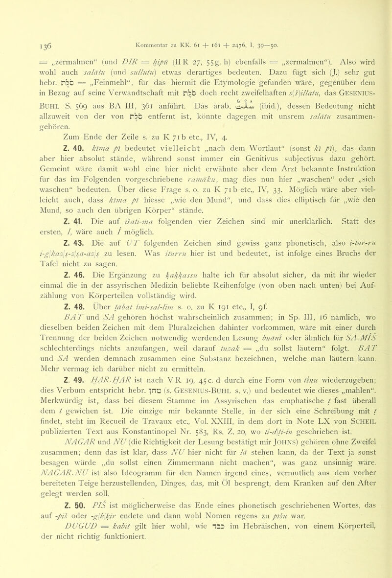 = „zermalmen“ (und DIR = hipn (IIR 27, 55g. h) ebenfalls = „zermalmen“). Also wird wohl auch salätn (und snllutii) etwas derartiges bedeuten. Dazu fügt sich (J.) sehr gut hebr. nbb = „Feinmehl“, für das hiermit die Etymologie gefunden wäre, gegenüber dem in Bezug auf seine Verwandtschaft mit iibb doch recht zweifelhaften das Gesenius- Buhl S. 569 aus BA III, 361 anführt. Das arab. (ibid.), dessen Bedeutung nicht allzuweit von der von ilbb entfernt ist, könnte dagegen mit unsrem salätn zusammen- gehören. Zum Ende der Zeile s. zu K 71b etc., IV, 4. Z. 40. klma pl bedeutet vielleicht „nach dem Wortlaut“ (sonst kl pi), das dann aber hier absolut stände, während sonst immer ein Genitivus subjectivus dazu gehört. Gemeint wäre damit wohl eine hier nicht erwähnte aber dem Arzt bekannte Instruktion für das im Folgenden vorgeschriebene ramäku, mag dies nun hier „waschen“ oder „sich waschen“ bedeuten. Über diese Frage s. o. zu K 71b etc., IV, 33. Möglich wäre aber viel- leicht auch, dass klma pl hiesse „wie den Mund“, und dass dies elliptisch für „wie den Mund, so auch den übrigen Körper“ stände. Z. 41. Die auf isati-via folgenden vier Zeichen sind mir unerklärlich. Statt des ersten, /, wäre auch / möglich. Z. 43. Die auf UT folgenden Zeichen sind gewiss ganz phonetisch, also i-tur-7'u i-g\kaz\s-zisa-az\s zu lesen. Was itnrrn hier ist und bedeutet, ist infolge eines Bruchs der Tafel nicht zu sagen. Z. 46. Die Ergänzung zu kakkassu halte ich für absolut sicher, da mit ihr wieder einmal die in der assyrischen Medizin beliebte Reihenfolge (von oben nach unten) bei Auf- zählung von Körperteilen vollständig wird. Z. 48. Über täbat luü-sal-lim s. o. zu K 191 etc., I, gf. BA 7'und S'A gehören höchst wahrscheinlich zusammen; in Sp. III, 16 nämlich, wo dieselben beiden Zeichen mit dem Pluralzeichen dahinter Vorkommen, wäre mit einer durch Trennung der beiden Zeichen notwendig werdenden Lesung buäni oder ähnlich für SA.MIS schlechterdings nichts anzufangen, weil darauf tiizak — „du sollst läutern“ folgt. BAT und SA werden demnach zusammen eine Substanz bezeichnen, welche man läutern kann. Mehr vermag ich darüber nicht zu ermitteln. Z. 49. I7AR.HAR ist nach VR 19, 45 c. d durch eine Form von tinu wiederzugeben; dies Verbum entspricht hebr. ]ntD (s. Ge.SENIUS-Buhl s. v.) und bedeutet wie dieses „mahlen“. Merkwürdig ist, dass bei diesem Stamme im Assyrischen das emphatische / fast überall dem t gewichen ist. Die einzige mir bekannte Stelle, in der sich eine Schreibung mit t findet, steht im Recueil de Travaux etc., Vol. XXIII, in dem dort in Note LX von SCHEIL publizierten Text aus Konstantinopel Nr. 583, Rs. Z. 20, wo geschrieben ist. NAGAR und NU (die Richtigkeit der Lesung bestätigt mir JOllNS) gehören ohne Zweifel zusammen; denn das ist klar, dass NU hier nicht für lä stehen kann, da der Text ja sonst besagen würde „du sollst einen Zimmermann nicht machen“, was ganz unsinnig wäre. NAGAR.NU ist also Ideogramm für den Namen irgend eines, vermutlich aus dem vorher bereiteten Teige herzustellenden, Dinges, das, mit 01 besprengt, dem Kranken auf den After gelegt werden soll. Z. 50. PIS ist möglicherweise das Ende eines phonetisch geschriebenen Wortes, das auf -pis oder -gjk'kir endete und dann wohl Nomen regens zu plsu war. DUGUD = kabit gilt hier wohl, wie “3D im Hebräischen, von einem Körperteil, der nicht richtig funktioniert.