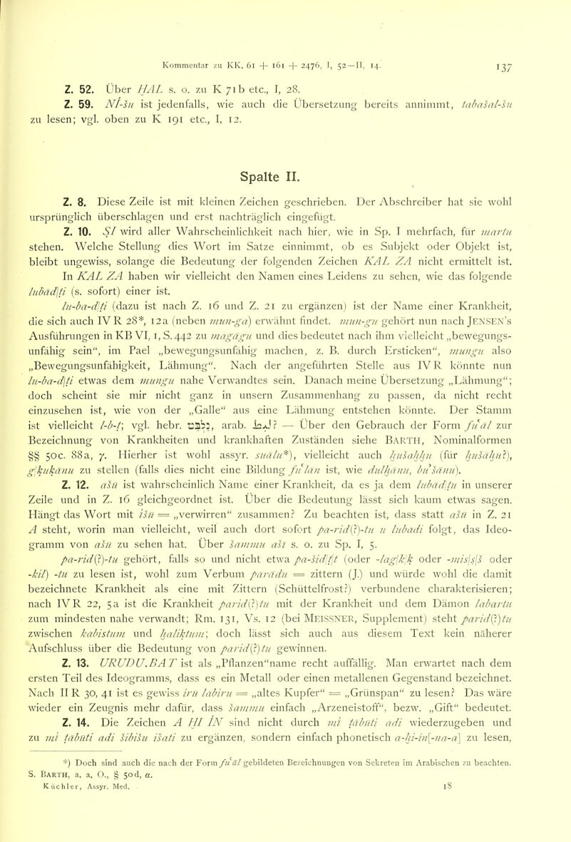 Z. 52. Über UAL s. o. zu K 71b etc., I, 28. Z. 59. Nl-hi ist jedenfalls, wie auch die Übersetzung bereits annimmt, tahasal-su zu lesen; vgl. oben zu K 191 etc., I, 12. Spalte II. Z. 8. Diese Zeile ist mit kdeinen Zeichen geschrieben. Der Abschreiber hat sie wohl ursprünglich überschlagen und erst nachträglich eingefügt. Z. 10. .9/ wird aller Wahrscheinlichkeit nach hier, rvie in Sp. I mehrfach, für martii stehen. Welche Stellung dies Wort im Satze einnimmt, ob es Subjekt oder Objekt ist, bleibt ungewiss, solange die Bedeutung der folgenden Zeichen KAL ZA nicht ermittelt ist. In KAL ZA haben wir vielleicht den Namen eines Leidens zu sehen, wie das folgende ludäd\ti (s. sofort) einer ist. lu-ba-d\ti (dazu ist nach Z. 16 und Z. 21 zu ergänzen) ist der Name einer Krankheit, die sich auch IV R 28* 12a (neben mun-gd) envähnt findet, imin-gn gehört nun nach Jensen’s Ausführungen in KB VI, i,S. 442 zu niagägu und dies bedeutet nach ihm vielleicht „bewegungs- unfähig sein“, im Pael „bewegungsunfähig machen, z. B. durch Ersticken“, mwigit also „Bewegungsunfähigkeit, Lähmung“. Nach der angeführten Stelle aus IV R könnte nun lu-ba-d\ti etwas dem miingn nahe Verwandtes sein. Danach meine Übersetzung „Lähmung“; doch scheint sie mir nicht ganz in unsern Zusammenhang zu passen, da nicht recht einzusehen ist, wie von der „Galle“ aus eine Lähmung entstehen könnte. Der Stamm ist vielleicht l-b-t\ vgl. hebr. tjab:, arab. isAi.? — Über den Gebrauch der Form fiiäl zur Bezeichnung von Krankheiten und krankhaften Zuständen siehe Barth, Nominalformen §§ 50c. 88a, 7. Hierher ist wohl assyr. siiäliK), vielleicht auch luisahhu (für husäJnA), g'kukämi zu stellen (falls dies nicht eine Bildung fulän ist, wie dulhänii, biisänit). Z. 12. ahi ist wahrscheinlich Name einer Krankheit, da es ja dem lubäddu in unserer Zeile und in Z. 16 gleichgeordnet ist. Über die Bedeutung lässt sich kaum etwas sagen. Hängt das Wort mit ü/7 == „verwirren“ zusammen.? Zu beachten ist, dass statt asfi in Z. 21 A steht, worin man vielleicht, weil auch dort sofort pa-rid(^)-tu u Inbadi folgt, das Ideo- gramm von ahl zu sehen hat. Über sammu asi s. o. zu Sp. I, 5- pa-rid{})-tu gehört, falls so und nicht etwa pa-siddjt (oder -/agjkjk oder -//dslsjs oder -ki/) -tu zu lesen ist, wohl zum Verbum parädu = zittern (J.) und wuirde wohl die damit bezeichnete Krankheit als eine mit Zittern (Schüttelfrost.?) verbundene charakterisieren; nach IVR 22, 5a ist die Krankheit parid{'t)tii mit der Krankheit und dem Dämon labartu zum mindesten nahe verwandt; Rm. 131, Vs. 12 (bei Melssner, Supplement) steht paridip)tii zwischen kabistimi und haUktum\ doch lässt sich auch aus diesem Text kein näherer Aufschluss über die Bedeutung von parid{})tu gewinnen. Z. 13. URUDU.BAT ht als „Pflanzen“name recht auffällig. Man erwartet nach dem ersten Teil des Ideogramms, dass es ein Metall oder einen metallenen Gegenstand bezeichnet. Nach II R 30, 41 ist es gewiss ini labirit — „altes Kupfer“ = „Grünspan“ zu lesen? Das wäre wieder ein Zeugnis mehr dafür, dass sammu einfach „Arzeneistoff“, bezw. „Gift“ bedeutet. Z. 14. Die Zeichen A LJI IN sind nicht durch 7ui tßbüti adi wüederzugeben und zu ml tabnti adi sibisu isati zu ergänzen, sondern einfach phonetisch a-!ji-iu[-ua-a] zu lesen, *) Doch sind auch die nach der Form fiiäl gebildeten Bezeichnungen von Sekreten im Arabischen zu beachten. S. Barth, a. a. O., § 50 d, «. Küchler, Assyr. Med. l8