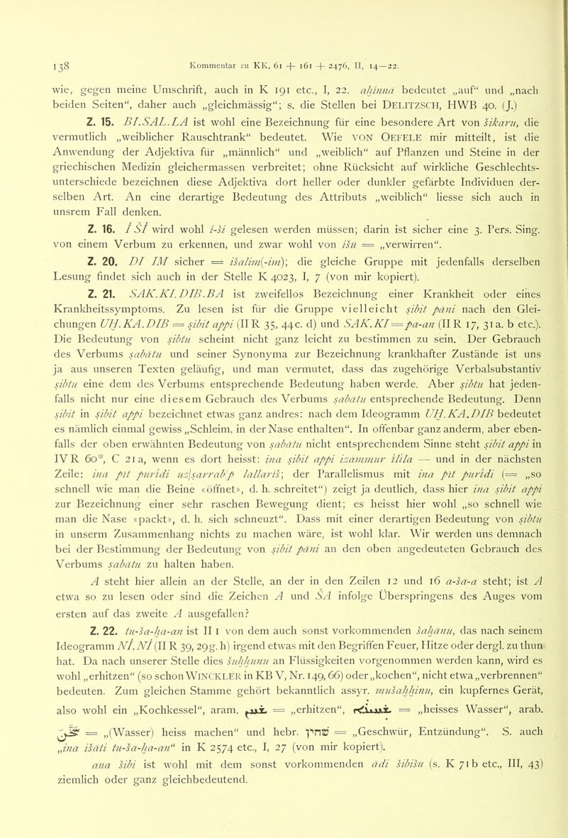 wie, gegen meine Umschrift, auch in K 191 etc., I, 22. ahinnä bedeutet „auf“ und „nach beiden Seiten“, daher auch „gleichmässig“; s. die Stellen bei DELITZSCH, HWB 40. (J.) Z. 15. B LS AL. LA ist wohl eine Bezeichnung für eine besondere Art von sika7'u, die vermutlich „weiblicher Rauschtrank“ bedeutet. Wie VON Oefele mir mitteilt, ist die Anwendung der Adjektiva für „männlich“ und „weiblich“ auf Pflanzen und Steine in der griechischen Medizin gleichermassen verbreitet; ohne Rücksicht auf wirkliche Geschlechts- unterschiede bezeichnen diese Adjektiva dort heller oder dunkler gefärbte Individuen der- selben Art. An eine derartige Bedeutung des Attributs „weiblich“ Hesse sich auch in unsrem Fall denken. Z. 16. /SY wird wohl i-si gelesen werden müssen; darin ist sicher eine 3. Pers. Sing, von einem Verbum zu erkennen, und zwar wohl von ihl — „verwirren“. Z. 20. DI IM sicher = isarnn[-iui)\ die gleiche Gruppe mit jedenfalls derselben Lesung findet sich auch in der Stelle K 4023, I, 7 (von mir kopiert). Z. 21. SAK.KIDIB.BA ist zweifellos Bezeichnung einer Krankheit oder eines Krankheitssymptoms. Zu lesen ist für die Gruppe vielleicht Bbit pani nach den Glei- chungen UH. KA.DIB — sibit appi (IIR 35, 44c. d) und SAK.KI = pa-an (II R 17, 31 a. b etc.). Die Bedeutung von Hbtn scheint nicht ganz leicht zu bestimmen zu sein. Der Gebrauch des Verbums sabätu und seiner Synonyma zur Bezeichnung krankhafter Zustände ist uns ja aus unseren Texten geläufig, und man vermutet, dass das zugehörige Verbalsubstantiv sibtu eine dem des Verbums entsprechende Bedeutung haben werde. Aber nbtu hat jeden- falls nicht nur eine diesem Gebrauch des Verbums sabätu entsprechende Bedeutung. Denn sibit in Hbit appi bezeichnet etwas ganz andres; nach dem Ideogramm UH .KA.DIB bedeutet es nämlich einmal gewiss „Schleim, in der Nase enthalten“. In offenbar ganzanderm, aber eben- falls der oben erwähnten Bedeutung von sabätu nicht entsprechendem Sinne steht Hbit appi in IVR 6o'L C 2ia, wenn es dort heisst: iua Hbit appi isamiuui' ilita — und in der nächsten Zeile: i)ia plt puridi u,z\sar7-ab'p lalla7-is\ der Parallelismus mit i7ia pit piuldi (= „so schnell wie man die Beine «öffnet», d. h. schreitet“) zeigt ja deutlich, dass hier i7ia sibit appi zur Bezeichnung einer sehr raschen Bewegung dient; es heisst hier wohl „so schnell wie man die Nase «packt», d. h. sich schneuzt“. Dass mit einer derartigen Bedeutung von sibtu in unserni Zusammenhang nichts zu machen wäre, ist wohl klar. Wir werden uns demnach bei der Bestimmung der Bedeutung von Abit pä7ii an den oben angedeuteten Gebrauch des Verbums sabätu zu halten haben. A steht hier allein an der Stelle, an der in den Zeilen 12 und 16 a-sa-a steht; ist A etwa so zu lesen oder sind die Zeichen A und SA infolge Überspringens des Auges vom ersten auf das zweite A ausgefallen.? Z. 22. tii-sa-ha-ä7i ist II i von dem auch sonst vorkommenden saha7iu, das nach seinem Ideogramm NI. NI (IIR 39, 29g. h) irgend etwas mit den Begriffen Feuer, Hitze oder dergl. zu thun hat. Da nach unserer Stelle dies hihhiniu an P'lüssigkeiten vorgenommen werden kann, wird es wohl „erhitzen“ (so schon WiNCKLER in KB V, Nr. 149,66) oder„kochen“, nicht etwa „verbrennen“ bedeuten. Zum gleichen Stamme gehört bekanntlich assyr. 7/iusahhi7iu, ein kupfernes Gerät, also wohl ein „Kochkessel“, aram. = „erhitzen“, = „heisses Wasser“, arab. „(Wasser) heiss machen“ und hebr. = „Geschwür, Entzündung“. S. auch „iua isäti tu-sa-ha-ä7i“ in K 2574 etc., I, 27 (von mir kopiert). a7ia sibi ist wohl mit dem sonst vorkommenden ädi sibisu (s. K 71b etc., III, 43) ziemlich oder ganz gleichbedeutend.