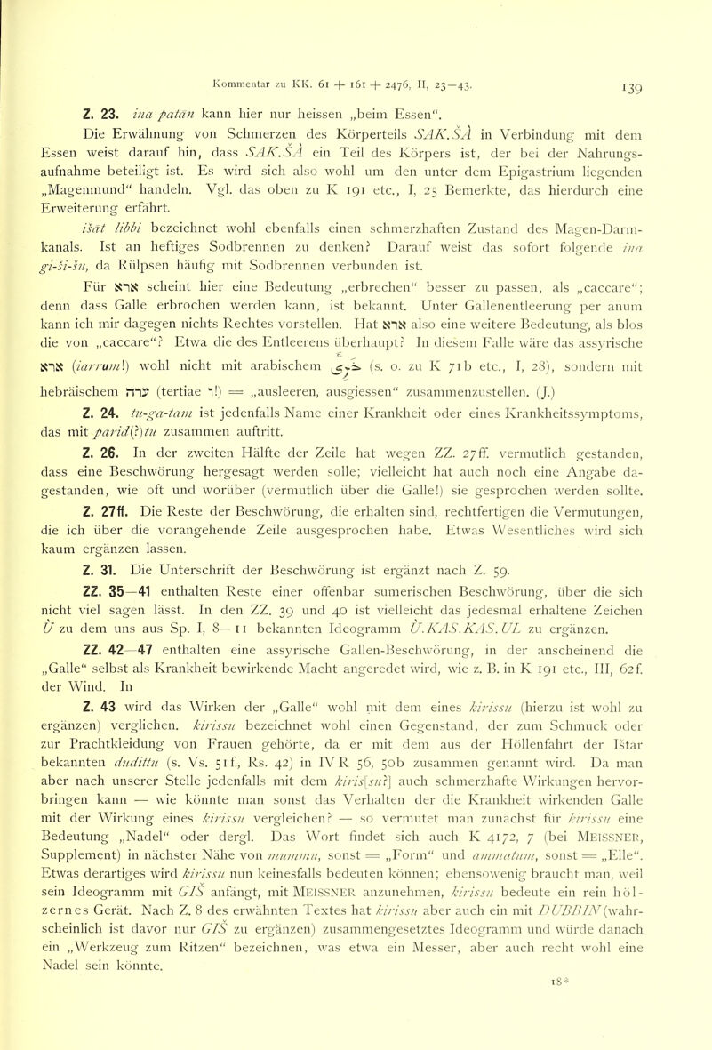 Z. 23. ina patan kann hier nur heissen „beim Essen“. Die Erwähnung von Schmerzen des Körperteils SAK.SA in Verbindung mit dem Essen weist darauf hin, dass SAK.SA ein Teil des Körpers ist, der bei der Nahrungs- aufnahme beteiligt ist. Es wird sich also wohl um den unter dem Epigastrium liegenden „Magenmund“ handeln. Vgl. das oben zu K 191 etc., I, 25 Bemerkte, das hierdurch eine Erweiterung erfährt. is(7t libbi bezeichnet wohl ebenfalls einen schmerzhaften Zustand des Magen-Darm- kanals. Ist an heftiges Sodbrennen zu denken? Darauf weist das sofort folgende ina gi-si-hi, da Rülpsen häufig mit Sodbrennen verbunden ist. Für scheint hier eine Bedeutung „erbrechen“ besser zu passen, als „caccare“; denn dass Galle erbrochen werden kann, ist bekannt. Unter Gallenentleerung per anum kann ich mir dagegen nichts Rechtes vorstellen. Hat X1N also eine weitere Bedeutung, als blos die von „caccare“? Etwa die des Entleerens überhaupt? In diesem Falle wäre das assyrische Snx {iajTuml) wohl nicht mit arabischem (s. o. zu K 71b etc., I, 28), sondern mit hebräischem JTii!' (tertiae “l!) = „ausleeren, ausgiessen“ zusammenzustellen. (J.) Z. 24. tu-ga-tam ist jedenfalls Name einer Krankheit oder eines Krankheitssymptoms, das mit paridQ)tn zusammen auftritt. Z. 26. In der zweiten Hälfte der Zeile hat wegen ZZ. 27ff. vermutlich gestanden, dass eine Beschwörung hergesagt werden solle; vielleicht hat auch noch eine Angabe da- gestanden, wie oft und worüber (vermutlich über die Galle!) sie gesprochen werden sollte. Z. 27ff. Die Reste der Beschwörung, die erhalten sind, rechtfertigen die Vermutungen, die ich über die vorangehende Zeile ausgesprochen habe. Etwas Wesentliches wird sich kaum ergänzen lassen. Z. 31. Die Unterschrift der Beschwörung ist ergänzt nach Z. 59. ZZ. 35—41 enthalten Reste einer offenbar sumerischen Beschwörung, über die sich nicht viel sagen lässt. In den ZZ. 39 und 40 ist vielleicht das jedesmal erhaltene Zeichen U zu dem uns aus Sp. I, 8—ii bekannten Ideogramm U.KAS.KAS.UL zu ergänzen. ZZ. 42—47 enthalten eine assyrische Gallen-Besclwörung, in der anscheinend die „Galle“ selbst als Krankheit bewirkende Macht angeredet wird, wüe z. B. in K 191 etc., III, 62f der Wind. In Z. 43 wird das Wirken der „Galle“ wohl mit dem eines kirissa (hierzu ist wohl zu ergänzen) verglichen, kirissii bezeichnet wohl einen Gegenstand, der zum Schmuck oder zur Prachtkleidung von Frauen gehörte, da er mit dem aus der Höllenfahrt der Lstar bekannten dudittu (s. Vs. 5if, Rs. 42) in IV R 56, 50b zusammen genannt wird. Da man aber nach unserer Stelle jedenfalls mit dem kiris{suY\ auch schmerzhafte Wirkungen hervor- bringen kann — wie könnte man sonst das Verhalten der die Krankheit wnrkenden Galle mit der Wirkung eines kirissn vergleichen? — so vermutet man zunächst für kii'issn eine Bedeutung „Nadel“ oder dergl. Das Wort findet sich auch K 4172, 7 (bei Meis.SNER, Supplement) in nächster Nähe von viumimi, sonst = „Form“ und ammatum, sonst = „Elle“. Etwas derartiges wird kirissn nun keinesfalls bedeuten können; ebensowenig braucht man, w^eil sein Ideogramm mit GIS anfangt, mit MEISSNER anzunehmen, kii'issn bedeute ein rein höl- zernes Gerät. Nach Z. 8 des erwähnten Textes hat kirissn aber auch ein mit DUBBIN(w'ahr- scheinlich ist davor nur GiS zu ergänzen) zusammengesetztes Ideogramm und würde danach ein „Werkzeug zum Ritzen“ bezeichnen, was etwa ein Messer, aber auch recht Avohl eine Nadel sein könnte.