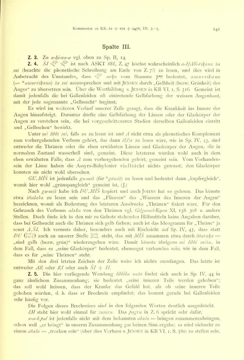 Spalte III. Z. 3. Zu a-hi-ua-a vgl. oben zu Sp. II, 14. Z. 4. SI ist nach ASKT 88 f., Z. 47 höchst wahrscheinlich f7-//yl/v -rikaiiu sa tni (beachte die phonetische Schreibung am Ende von Z. 7!) zu lesen, und dies wird in Anbetracht des Umstandes, dass arku vom Stamme pi“i bedeutet, amurrikänu (= *Lrcvurrikäiiu) sa ini auszusprechen und mit Jensen durch „Gelbheit (bezw. Grünheit) des Auges“ zu übersetzen sein. Über die Wortbildung s. Jen.SEN in KB VI, i, S. 516. Gemeint ist damit jedenfalls die bei Gallenleiden oft eintretende Gelbfärbung der weissen Augenhaut, mit der jede sogenannte „Gelbsucht“ beginnt. Es wird im weiteren Verlauf unserer Zeile gesagt, dass die Krankheit ins Innere der Augen hinaufsteigt. Darunter dürfte eine Gelbfärbung der Einsen oder der Glaskörper der Augen zu verstehen sein, die bei vorgeschritteneren Stadien derselben Gallenleiden eintritt und „Gelbsehen“ bewirkt. U'nter mi libln Ini, falls so zu lesen ist und A nicht etwa als phonetisches Komplement zum vorhergehenden Verbum gehört, das dann il[/)a zu lesen wäre, wie in Sp. IV, 43, sind entweder die Thränen oder die eben erwähnten Linsen und Glaskörper der Augen, die in normalem Zustand wasserhell sind, gemeint. Diese letzteren würden wohl auch in dem eben erwähnten Falle, dass A zum vorhergehenden gehört, gemeint sein. Vom Vorhanden- sein der Linse haben die Assyro-Babylonier vielleicht nichts gewusst; den Glaskörper konnten sie nicht wohl übersehen. GU.MIS ist jedenfalls gu-inis (für güzvis) zu lesen und bedeutet dann „kupfergleich“, womit hier wohl „grünspangleich“ gemeint ist. (J.) Nach gu-mis habe ich DU.RIIS kopiert und auch JoilN.S hat so gelesen. Das könnte etwa ittalaka zu lesen sein und das „Fliessen“ des „Wassers des Inneren der Augen“ bezeichnen, womit als Bedeutung des letzteren Ausdrucks „Thränen“ fixiert wäre. Für den Gebrauch des Verbums aldku von den Thränen vgl. Gilgamis-YL\ios XI, 138. 30S u. andere Stellen. Doch finde ich in den mir zu Gebote stehenden Hilfsmitteln keine Angaben darüber, dass bei Gelbsucht auch die Thränen sich gelb färben; auch ist das Ideogramm für „Thräne“ ja sonst A.SI. Ich vermute daher, besonders auch mit Rücksicht auf Sp. IV, 43, dass statt DU (>^) auch an unserer Stelle steht, das mit AUS zusammen etwa durch ittaraka = „sind gelb (bezw. grün)“ wiederzugeben wäre. Damit könnte übrigens mi libbi inisn, in dem Fall, dass es „seine Glaskörper“ bedeutet, ebensogut verbunden sein, wie in dem Fall, dass es für „seine Thränen“ steht. Mit den drei letzten Zeichen der Zeile weiss ich nichts anzufangen. Das letzte ist entweder AR oder RI oder auch SI -j- II. Z. 5. Die hier vorliegende Wendung libbihi nasu findet sich auch in Sp. IV, 44 in ganz ähnlichem Zusammenhang; sie bedeutet „seine inneren Teile werden gehoben“; das soll wohl heissen, dass der Kranke das Gefühl hat, als ob seine inneren Teile gehoben würden, d. h. dass er Brechreiz empfindet; das kommt gerade bei Gallenleiden sehr häufig vor. Die Folgen dieses Brechreizes sind in den folgenden Worten deutlich ausgedrückt. IM steht hier wohl einmal für znmni. Das pagru in Z. 6 spricht sehr dafür. n-a-b\pal ist jedenfalls nicht mit dem bekannten abalu — bringen zusammenzubringen, schon weil „er bringt“ in unserm Zusammenhang gar keinen Sinn ergäbe; es wird vielmehr zu einem abälu = „trocken sein“ (über dies Verbum s. Jen.SKK in KB VI, i, S. 580) zu stellen sein,