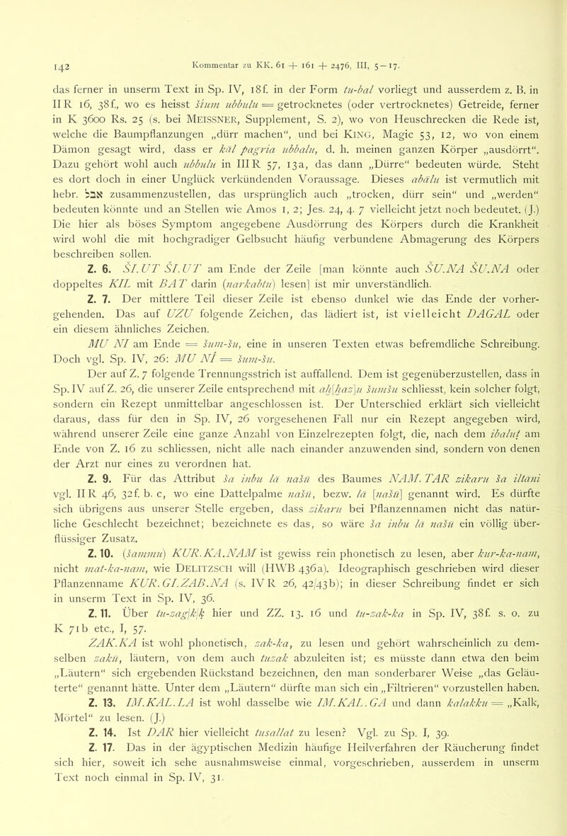 das ferner in unserm Text in Sp. IV, i8f. in der Form tu-bal vorliegt und ausserdem z. B. in IIR 16, 38 f, wo es heisst shuii = getrocknetes (oder vertrocknetes) Getreide, ferner in K 3600 Rs. 25 (s. bei MEISSNER, Supplement, S. 2), wo von Heuschrecken die Rede ist, welche die Baumpflanzungen „dürr machen“, und bei KiNG, Magic 53, 12, wo von einem Dämon gesagt wird, dass er käl pagria ubbalii, d. h. meinen ganzen Körper „ausdörrt“. Dazu gehört wohl auch ubbulu in IHR 57, 13a, das dann „Dürre“ bedeuten würde. Steht es dort doch in einer Unglück verkündenden Voraussage. Dieses abälu ist vermutlich mit hebr. zusammenzustellen, das ursprünglich auch „trocken, dürr sein“ und „werden“ bedeuten könnte und an Stellen wie Arnos i, 2; Jes. 24, 4. 7 vielleicht jetzt noch bedeutet. (J.) Die hier als böses Symptom angegebene Ausdörrung des Körpers durch die Krankheit wird wohl die mit hochgradiger Gelbsucht häufig verbundene Abmagerung des Körpers beschreiben sollen. Z. 6. SI.UT SI.UT am Ende der Zeile [man könnte auch SU.NA SU.NA oder doppeltes KIL mit BA T darin (tiarkabtit) lesen] ist mir unverständlich. Z. 7. Der mittlere Teil dieser Zeile ist ebenso dunkel wie das Ende der vorher- gehenden. Das auf UZU folgende Zeichen, das lädiert ist, ist vielleicht DAGAL oder ein diesem ähnliches Zeichen. MU NI am Ende = sian-ht, eine in unseren Texten etwas befremdliche Schreibung. Doch vgl. Sp. IV, 26; MU NI = siiin-hi. Der auf Z. 7 folgende Trennungsstrich ist auffallend. Dem ist gegenüberzustellen, dass in Sp. IV aufZ. 26, die unserer Zeile entsprechend mit ah[haz\u hiinsu schliesst, kein solcher folgt, sondern ein Rezept unmittelbar angeschlossen ist. Der Unterschied erklärt sich vielleicht daraus, dass für den in Sp. IV, 26 vorgesehenen Fall nur ein Rezept angegeben wird, während unserer Zeile eine ganze Anzahl von Einzelrezepten folgt, die, nach dem ibalut am Ende von Z. 16 zu schliessen, nicht alle nach einander anzuwenden sind, sondern von denen der Arzt nur eines zu verordnen hat. Z. 9. Für das Attribut sa inbu lä nasu des Baumes NAM. TAR zikaru la iltani vgl. IIR 46, 32 f b. c, wo eine Dattelpalme nasn, bezw. lä [nasri] genannt wird. Es dürfte sich übrigens aus unserer Stelle ergeben, dass zikaru bei Pflanzennamen nicht das natür- liche Geschlecht bezeichnet; bezeichnete es das, so wäre sa inbu lä nasn ein völlig über- flüssiger Zusatz. Z.10. (sanniui) KUR.KA.NAM gewiss rein phonetisch zu lesen, knr-ka-nain, nicht mat-ka-nani, wie Delitzscii will (HWB 436a). Ideographisch geschrieben wird dieser Pflanzenname KUR.GIZAB.NA (s. IV R 26, 42/43b); in dieser Schreibung flndet er sich in unserm Text in Sp. IV, 36. Z. 11. Über tu-zag\k\k hier und ZZ. 13. 16 und tu-zak-ka in Sj3. IV, 38 f. s. o. zu K 71b etc., I, 57. ZAK.KA ist wohl phonetis'ch, zak-ka, zu lesen und gehört wahrscheinlich zu dem- selben zakü, läutern, von dem auch tuzak abzuleiten ist; es müsste dann etwa den beim „Eäutern“ sich ergebenden Rückstand bezeichnen, den man sonderbarer Weise „das Geläu- terte“ genannt hätte. Unter dem „Läutern“ dürfte man sich ein „Filtrieren“ vorzustellen haben. Z. 13. IM.KAL.LA ist wohl dasselbe wie IMKAL.GA und dann kalakkn = „YMSS, Mörtel“ zu lesen. (J.) Z. 14. Ist DAR hier vielleicht tusallat zu lesen.? Vgl. zu Sp. I, 39. Z. 17. Das in der ägyptischen Medizin häufige Heilverfahren der Räucherung findet sich hier, soweit ich sehe ausnahmsweise einmal, vorgeschrieben, ausserdem in unserm Text noch einmal in Sp. IV, 31.