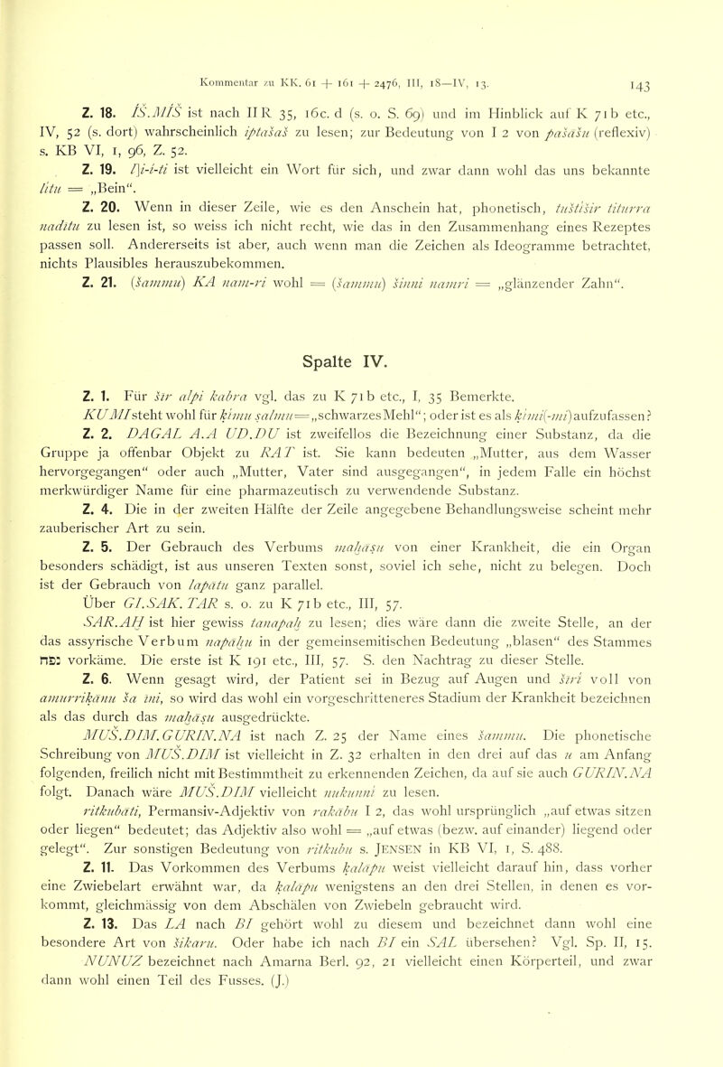 Z. 18. IS.JU/S ist nach II R 35, i6c. d (s. o. S. 69) und im Hinblick auf K 71b etc., IV, 52 (s. dort) wahrscheinlich iptasas zu lesen; zur Bedeutung von I 2 von pahisu (reflexiv) s. KB VI, I, 96, Z. 52. Z. 19. /]/- i-ti ist vielleicht ein Wort für sich, und zwar dann wohl das uns bekannte l'itu = „Bein“. Z. 20. Wenn in dieser Zeile, wie es den Anschein hat, phonetisch, tust'isir titurra naditu zu lesen ist, so vveiss ich nicht recht, wie das in den Zusammenhang eines Rezeptes passen soll. Andererseits ist aber, auch wenn man die Zeichen als Ideogramme betrachtet, nichts Plausibles herauszubekommen. Z. 21. {sammii) KA nam-ri wohl = {samniu) sinni namri == „glänzender Zahn“. Spalte IV. Z. 1. Für i/r alpi kabra vgl. das zu K 71b etc., I, 35 Bemerkte. KUfl//steht wohl für k 'imu „schwarzes Mehl“; oder ist es als k 'niii{-mi) aufzufassen.? Z. 2. DAGAL A.A UD.DU ist zweifellos die Bezeichnung einer Substanz, da die Gruppe ja offenbar Objekt zu RAT ist. Sie kann bedeuten „Mutter, aus dem Wasser hervorgegangen“ oder auch „Mutter, Vater sind ausgegangen“, in jedem Falle ein höchst merkwürdiger Name für eine pharmazeutisch zu verwendende Substanz. Z. 4. Die in der zweiten Hälfte der Zeile angegebene Behandlungsweise scheint mehr zauberischer Art zu sein. Z. 5. Der Gebrauch des Verbums mahasn von einer Krankheit, die ein Organ besonders schädigt, ist aus unseren Texten sonst, soviel ich sehe, nicht zu belegen. Doch ist der Gebrauch von lapätn ganz parallel. Über GI.SAK. TAR s. o. zu K 71b etc., III, 57. SAR.AH ist hier gewiss tanapah zu lesen; dies wäre dann die zweite Stelle, an der das assyrische Verbum napähu in der gemeinsemitischen Bedeutung „blasen“ des Stammes vorkäme. Die erste ist K 191 etc., III, 57. S. den Nachtrag zu dieser Stelle. Z. 6. Wenn gesagt wird, der Patient sei in Bezug auf Augen und hri voll von ainim'ikänu sa ini, so wird das wohl ein vorgeschritteneres Stadium der Krankheit bezeichnen als das durch das viahäsu ausgedrückte. MUS.DIM.GURIN.NA ist nach Z. 25 der Name eines sammn. Die phonetische Schreibung von MUS.DIM ist vielleicht in Z. 32 erhalten in den drei auf das h am Anfang folgenden, freilich nicht mit Bestimmtheit zu erkennenden Zeichen, da auf sie auch GURIN.NA folgt. Danach wäre MUS .DIM vielleicht nitkiimä zu lesen. ritkubäti, Permansiv-Adjektiv von rakäbu I 2, das wohl ursprünglich „auf etwas sitzen oder liegen“ bedeutet; das Adjektiv also wohl = „auf etwas (bezw. auf einander) liegend oder gelegt“. Zur sonstigen Bedeutung von ritkubu s. JENSEN in KB VI, i, S. 488. Z. 11. Das Vorkommen des Verbums kaläpii weist vielleicht darauf hin, dass vorher eine Zwiebelart erwähnt war, da kaläpu wenigstens an den drei Stellen, in denen es vor- kommt, gleichmässig von dem Abschälen von Zwiebeln gebraucht wird. Z. 13. Das LA nach BI gehört wohl zu diesem und bezeichnet dann wohl eine besondere Art von sikarii. Oder habe ich nach BI ein SAL übersehen.? Vgl. Sp. II, 15. NUN UZ bezeichnet nach Amarna Berl. 92, 21 vielleicht einen Körperteil, und zwar dann wohl einen Teil des Fusses. (J.)