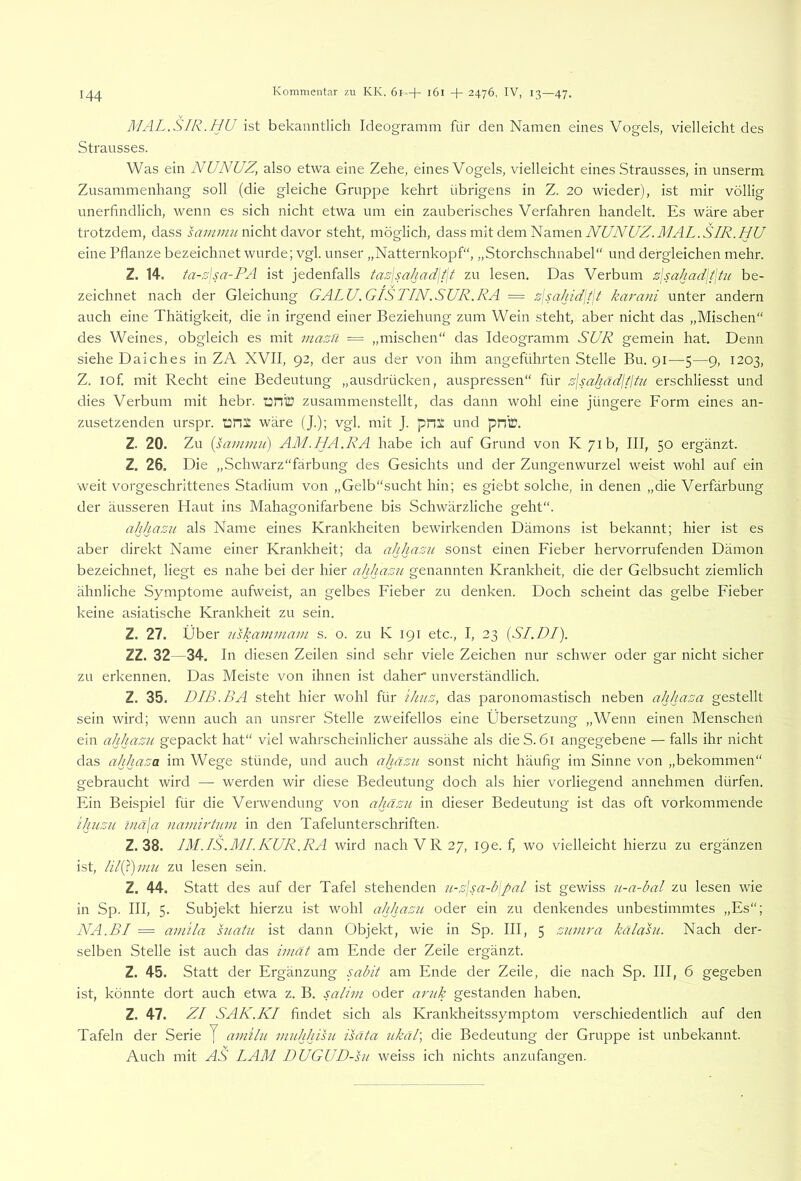 MAL.SIR.hu ist bekanntlich Ideogramm für den Namen eines Vogels, vielleicht des Strausses. Was ein NUNUZ, also etwa eine Zehe, eines Vogels, vielleicht eines Strausses, in unserm Zusammenhang soll (die gleiche Gruppe kehrt übrigens in Z. 20 wieder), ist mir völlig unerfindlich, wenn es sich nicht etwa um ein zauberisches Verfahren handelt. Es wäre aber trotzdem, dass irrw;;///nicht davor steht, möglich, dass mit dem Namen yVW£/Z.JZ4Z..SjW..VV eine Pflanze bezeichnet wurde; vgl. unser „Natternkopf“, „Storchschnabel“ und dergleichen mehr. Z. 14. ta-sjsa-PA ist jedenfalls taz\sahad\t\t zu lesen. Das Verbum z\sahad\i\tii be- zeichnet nach der Gleichung GALU. GIS TIN.SUR. RA = zjsa/ddjfjt ka7'ani unter andern auch eine Thätigkeit, die in irgend einer Beziehung zum Wein steht, aber nicht das „Mischen“ des Weines, obgleich es mit mazil ■= „mischen“ das Ideogramm SUR gemein hat. Denn siehe Daiches in ZA XVII, 92, der aus der von ihm angeführten Stelle Bu. 91—5—9, 1203, Z. lof. mit Recht eine Bedeutung „ausdrücken, auspressen“ für s\sahädititit erschliesst und dies Verbum mit hebr. onlü zusammenstellt, das dann wohl eine jüngere Form eines an- zusetzenden urspr. i:r!i wäre (J.); vgl. mit J. pn:: und pn©. Z. 20. Zu [samuiu) AM.HA.RA habe ich auf Grund von K plb, III, 50 ergänzt. Z, 26. Die „Schwarz“färbung des Gesichts und der Zungenwurzel weist wohl auf ein weit vorgeschrittenes Stadium von „Gelb“sucht hin; es giebt solche, in denen „die Verfärbung der äusseren Haut ins Mahagonifarbene bis Schwärzliche geht“. ahhazu als Name eines Krankheiten bewirkenden Dämons ist bekannt; hier ist es aber direkt Name einer Krankheit; da ahhazn sonst einen Fieber hervorrufenden Dämon bezeichnet, liegt es nahe bei der hier ahhazu genannten Krankheit, die der Gelbsucht ziemlich ähnliche Symptome aufweist, an gelbes Fieber zu denken. Doch scheint das gelbe Fieber keine asiatische Krankheit zu sein. Z. 27. Über uskammam s. o. zu K 191 etc., I, 23 {SI.DI). ZZ. 32—34. In diesen Zeilen sind sehr viele Zeichen nur schwer oder gar nicht sicher zu erkennen. Das Meiste von ihnen ist daher unverständlich. Z. 35. DIB.BA steht hier wohl für ihiiz, das paronomastisch neben ahhaza gestellt sein wird; wenn auch an unsrer Stelle zweifellos eine Übersetzung „Wenn einen Menschen ein ahhazu gepackt hat“ viel wahrscheinlicher aussähe als die S. 61 angegebene — falls ihr nicht das ahhaza im Wege stünde, und auch ahnzu sonst nicht häufig im Sinne von „bekommen“ gebraucht wird — werden wir diese Bedeutung doch als hier vorliegend annehmen dürfen. Ein Beispiel für die Verwendung von ahäzu in dieser Bedeutung ist das oft vorkommende ihuzu inä(a naiuh'tum in den Tafelunterschriften. Z. 38. IM.IS.MIKUR.RA wird nach VR 27, 19e. f, wo vielleicht hierzu zu ergänzen ist, zu lesen sein. Z. 44. Statt des auf der Tafel stehenden u-z\sa-b\pal ist gev/iss u-a-bal zu lesen wie in Sp. III, 5. Subjekt hierzu ist wohl ahhazu oder ein zu denkendes unbestimmtes „Es“; NA.BI = amila suatu ist dann Objekt, wie in Sp. III, 5 zunwa kälasu. Nach der- selben Stelle ist auch das imät am Ende der Zeile ergänzt. Z. 45. Statt der Ergänzung sabit am Ende der Zelle, die nach Sp. III, 6 gegeben ist, könnte dort auch etwa z. B. salim oder antk gestanden haben. Z. 47. ZI SAK.KI findet sich als Krankheitssymptom verschiedentlich auf den Tafeln der Serie J amilu midjhisu isäta Jikäl, die Bedeutung der Gruppe ist unbekannt. Auch mit AS LAM DUGUD-hi weiss ich nichts anzufangen.