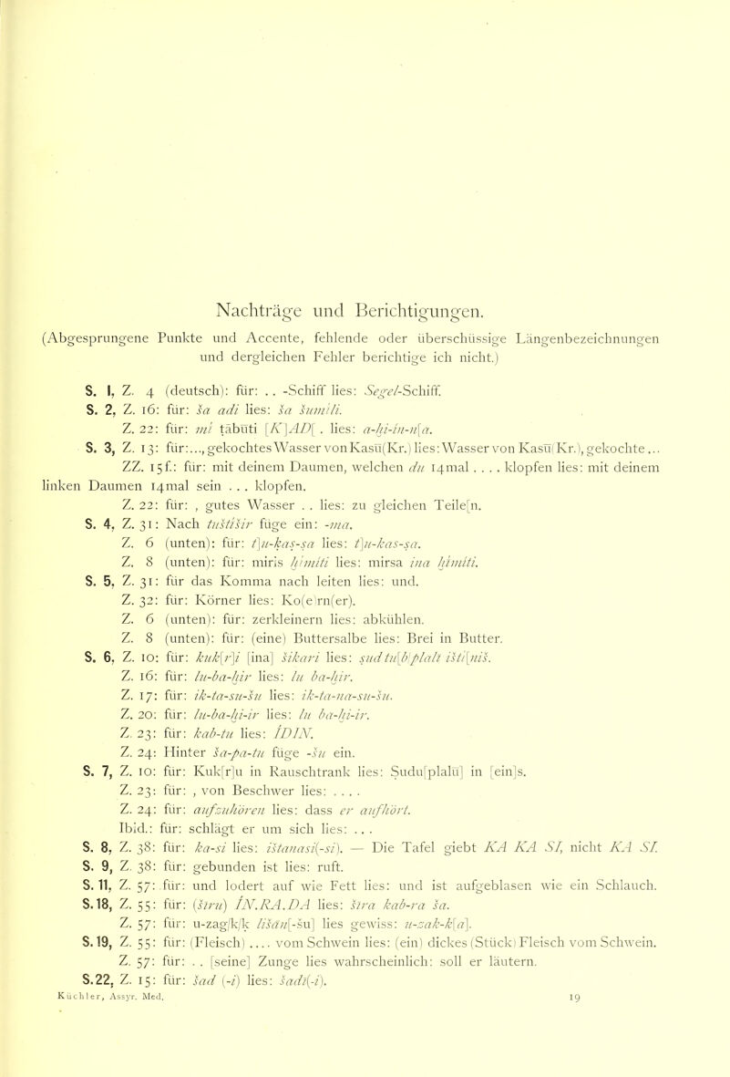 Nacliträge und Berichtigungen. (Abgesprungene Punkte und Accente, fehlende oder überschüssige Längenbezeichnungen und dergleichen Fehler berichtige ich nicht.) S. I, Z. 4 (deutsch): für: . . -Schiff lies: S>g-<?/-Schiff. S. 2, Z. i6: für: sa adi lies: Az hmi'ili. Z. 22: für: ini täbuti [K\AD\ . lies: a-hi-iii-n{a. S. 3, Z. 13: für:..., gekochtes Wasser von Kasü(Kr.) lies: Wasser von Kasüi Kr.), gekochte ... ZZ. I5f: für: mit deinem Daumen, welchen du I4mal .... klopfen lies: mit deinem linken Daumen I4mal sein . . . klopfen. Z. 22: für: , gutes Wasser . . lies: zu gleichen Teile[n. S. 4, Z. 31: Nach tustisir füge ein: -ina. Z. 6 (unten): für: f\u-kas-sa lies: t\u-kas-sa. Z. 8 (unten): für: miris h'ninti lies: mirsa ina Jßmiti. S. 5, Z. 31: für das Komma nach leiten lies: und. Z. 32: für: Körner lies: Ko(e)rn(er). Z. 6 (unten): für: zerkleinern lies: abkühlen. Z. 8 (unten): für: (eine) Buttersalbe lies: Brei in Butter. S. 6; Z. IO: für: kukyiß [ina] sikari lies: sudtu\b]plall isti\jiis. Z. 16: für: lu-ba-hir lies: In ba-hir. Z. 17: für: ik-ta-sn-sn lies: ik-ta-na-sn-su. Z. 20: für: In-ba-hi-ir lies: ln ba-Jn-ir. Z, 23: für: kab-tn lies: ID IN. Z. 24: Hinter sa-pa-tn füge -hi ein. S. 7, Z. 10: für: Kuk[r]u in Rauschtrank lies: Sudu[plalü] in [ein]s. Z. 23; für: , von Beschwer lies: .... Z. 24: für: anfznh'ören lies: dass er auf Hört. Ibid.: für: schlägt er um sich lies: .. . S. 8, Z. 38: für: ka-si lies: istanasi{-si). — Die Tafel giebt KA KA SI, nicht KA SI. S. 9, Z. 38: für: gebunden ist lies: ruft. S.11, Z. 57: • für; und lodert auf wie Fett lies: und ist aufgeblasen wie ein Schlauch. S. 18, Z. 55: für: ipsirn') IN.RA.DA lies: sira kab-ra sa. Z. 57: für: u-zag/k/k /A«//[-su] lies gewiss: n-rjak-k\d\. S. 19, Z. 55: für: (Fleisch) vom Schwein lies: (ein) dickes (Stück) Fleisch vom Schwein. Z. 57: für: . . [seine] Zunge lies wahrscheinlich: soll er läutern. S.22, Z. 15: für: sad (-/) lies: sadi{-i). Kücliler, Assyr. Med. 19