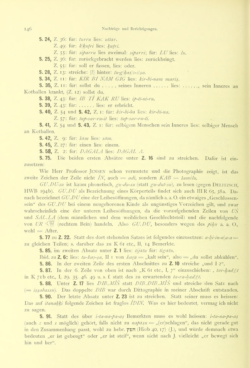 S. 24, Z. 36: für: turrji lies: 7ittär. Z. 49: für: k\kutri lies: kutri. Z. 55: für: siparru lies zweimal: siparri] für: Z^^lies: lu. S. 25, Z. 36: für: zurückgebracht werden lies: zurückbringt. Z. 55: für: soll er fassen, lies: oder. S. 28, Z. 13: streiche: [.?] hinter: tu-gjkap.z-slsa. S. 34, Z. 11: für: KIR BI NAM GIG lies: kir-bi-nam maris. S. 35, Z. ii: für: sollst du seines Inneren lies: , sein Inneres an Kotballen krankt, (Z. 12) sollst du. S. 38, Z. 43: für: IB TI KAK RU lies: ip-tl)ii-rii. S. 39, Z. 43: für: lies: er erbricht. S. 40, Z. 54 und S. 42, Z. i: für; kir-bi-sn lies: kh'-bi-na. Z. 57: für: ti7p-sar-7'u-it lies; tup-sar-ru-ü. S. 41, Z. 54 und S. 43, Z. i: für: selbigem Menschen sein Inneres lies: selbiger Mensch an Kotballen. S. 42, Z. 9: für: säm lies: säin. S. 45, Z. 27: für: einen lies: einem. S. 58, Z. 2: für: DAGALA lies: DAGAL A. S. 75. Die beiden ersten Absätze unter Z. 16 sind zu streichen. Dafür ist ein- zusetzen: Wie Herr Professor Jensen schon vermutete und die Photographie zeigt, ist das zweite Zeichen der Zeile nicht IK, auch = ai//, sondern KAß = suniihi. GU.DU-sii ist kaum phonetisch, gii-dn-sn (statt gu-dnt-su), zu lesen (gegen DelitzSCH, HWB 194b). GU.DU als Bezeichnung eines Körperteils findet sich auch IHR 65, 38a. Da- nach bezeichnet GU.DU eine der Leibesöffnungen, da nämlich a. a. O. ein etwaiges „Geschlossen- sein“ des GU.DU bei einem neugeborenen Kinde als ungünstiges Vorzeichen gilt, und zwar wahrscheinlich eine der unteren Leibesöffnungen, da die voraufgehenden Zeilen von US und SAL.LA (dem männlichen und dem weiblichen Geschlechtsteil) und die nachfolgende von UR (rechtem Bein) handeln. Also GU.DU, besonders wegen des pihn a. a. O., wohl = After. S. 77 zu Z. 22. Statt des dort stehenden Satzes ist folgendes einzusetzen: a-hi-in-n\a-a = zu gleichen Teilen; s. darüber das zu K 61 etc., II, 14 Bemerkte. S. 85, im zweiten Absatz unter Z. 1 lies; tijätu für; tigätn. Ibid. zu Z. 6: lies: tu-kas-sa, II i von kasji = „kalt sein“, also = „du sollst abkühlen“. S. 86. In der zweiten Zeile des ersten Abschnittes zu Z. 10 streiche „und I 2“. S. 87. In der 6. Zeile von oben ist nach „K 61 etc., I, 7“ einzuschieben: , tar-had\t\t in K 71b etc., I, 29. 35. 46. 49 u. s. f statt des zu erwartenden ta-ra-hadlt\t. S. 88. Unter Z. 17 lies DIB.MIS statt DIB .DIB .MIS und streiche den Satz nach (= issabassu). Das doppelte DIB war durch Dittographie in meiner Abschrift entstanden. S. 90. Der letzte Absatz unter Z. 23 ist zu streichen. Statt seiner muss es heissen: Das auf itanakki folgende Zeichen ist fraglos IDIN. Was es hier bedeutet, vermag ich nicht zu sagen. S. 91. Statt des über i-ta-na-pa-as Bemerkten muss es wohl heissen: i-ta-na-pa-as (auch z und .r möglich) gehört, falls nicht zu napäsu = „(er)schlagen“, das nicht gerade gut in den Zusammenhang passt, wohl zu hebr. f>'&n (Hiob 40, 17) (J.), und würde demnach etwa bedeuten „er ist gebeugt“ oder „er ist steif“, wenn nicht nach J. vielleicht „er bewegt sich hin und her“.