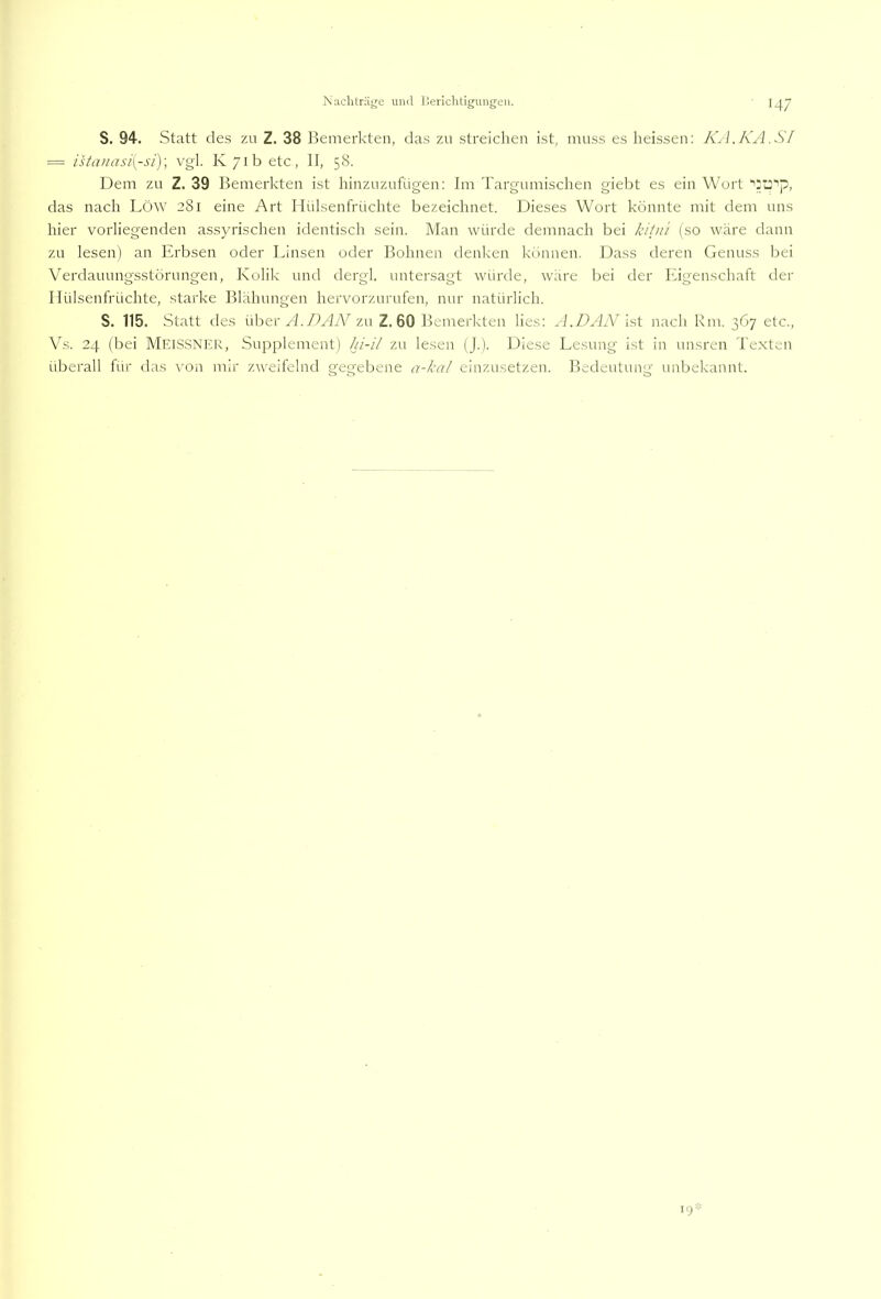 S. 94. Statt des zu Z. 38 Bemerkten, das zu streichen ist, muss es heissen: K^l.KA.Sl = istiviasi{-si)\ vg'l. K/ib etc, II, 58. Dem zu Z. 39 Bemerkten ist hinzuzufügen: Im Targumischen giebt es ein Wort das nach Löw 281 eine Art Hülsenfrüchte bezeichnet. Dieses Wort könnte mit dem nns hier vorliegenden assyrischen identisch sein. Man würde demnach bei kiüü (so wäre dann zu lesen) an Erbsen oder Linsen oder Bohnen denken können. Dass deren Genuss bei Verdauungsstörungen, Kolik und dergl. untersagt würde, w;ire bei der Eigenschaft der I lülsenfrüchte, starke Blähungen hervorzurufen, mir natürlich. S. 115. Statt des über A.DAjV zu Z. 60 Bemerkten lies: A.DAiV ist nach Rm. 367 etc., Vs. 24 (bei Meissner, Supplement) [a'-i/ zu lesen (J.). Diese Lesung ist in unsren Texten überall für das von mir zweifelnd gegebene einzusetzen. Bedeutung unbekannt. 19-
