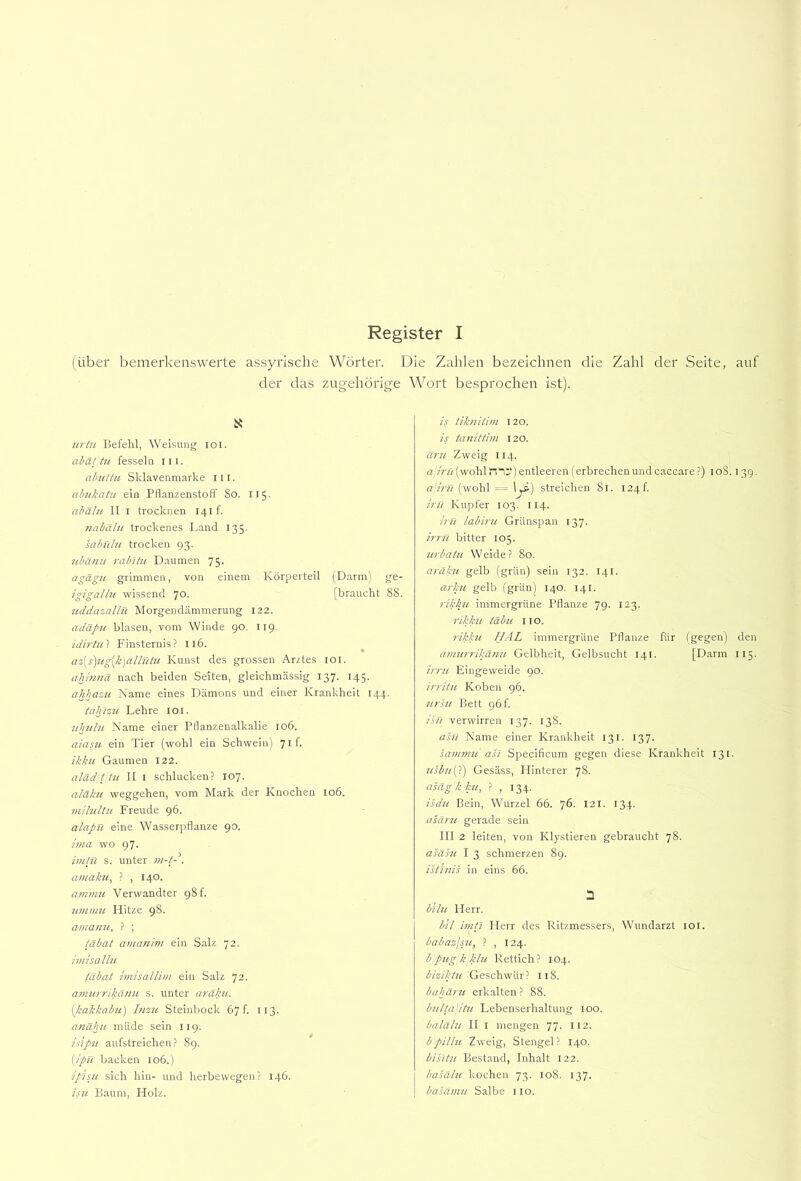 Register I (über bemerkenswerte assyrische Wörter. Die Zahlen bezeichnen die Zahl der Seite, auf der das zugehörige Wort besprochen ist). ü: urtu Befehl, Weisung loi. abättu fessela lil. ahuttu Sklavenmarke 111. ahukatu ein Pflanzenstoff 8o. 115. ahälu 11 I trocknen 141!. nabälu trockenes Land 135. sabnlu trocken 93. tibämi rab'itu D.aumen 75. agägu grimmen, von einem Körperteil (Darm) ge- igigallu wissend 70. [braucht 88. uddazalln Morgendämmerung 122. adäpn blasen, vom Winde 90. 119. idirtu'i Finsternis? 116. az[s)ug[k)allntu Kunst des grossen Arztes loi. ahmiiä nach beiden Seiten, gleichmässig 137. 145. ahhazu Name eines Dämons und einer Krankheit 144. tahlzti Lehre loi. ttlndu Name einer Pflanzenalkalie io6. aiasu ein Tier (wohl ein Schwein) 7if. ikku Gaumen 122. aläd t tu 11 I schlucken? 107. aläku Weggehen, vom Mark der Knochen 106. mlhdtii Freude 96. alapn eine Wasserpflanze 90. hna wo 97. imlR s. unter m-fd. amakti^ ? , 140. amnut Verwandter 98 f. iitnmu Hitze 98. amanii, ? ; täbat amanim ein Salz 72. imisallu täbat hnisallini ein Salz 72. aniurrikäuu s. unter aräku. [kakkabu) Inzu Steinbock 67!. 113. anähii müde sein 119. isipu aufstreichen? 89. {ipü backen 106.) ipisu sich hin- und herbewegen? 146. isu Baum, Holz. is tiknilim 120. is tanittim 120. äru Zweig 114. a'Jrn(wohl tTi“) entleeren (erbrechenund caccare ?) loS. 139. (wohl = 1^) streichen 81. I24f. tru Kupfer 103. 114. irn labint Grünspan 137. irrtt bitter 105. iirbatit Weide? 80. arakit gelb (grün) sein 132. 141. arkit gelb (grün) 140. 141. rikkit immergrüne Pflanze 79. 123. rikkit tabu 11 o. rikktt UAL immergrüne Pflanze für (gegen) den atititrrikaiiu Gelbheit, Gelbsucht 141. [Darm 115. irrtt Eingeweide 90. irriitt Koben 96. ttrsit Bett 96 f. isü verwirren 137. 138. asn Name einer Krankheit 131. 137. sammtt ah Specificum gegen diese Krankheit 131. ttsbtt{>) Gesäss, Hinterer 78. asäg k ktt, ? , 134. isdtt Bein, Wurzel 66. 76. 121. 134. asärtt gerade sein 111 2 leiten, von Klystieren gebraucht 78. asahi 1 3 schmerzen 89. istJnis in eins 66. n bilit Herr. b'il imii Herr des Ritzmessers, Wundarzt lOl. babazjstt, ? , 124. bpug k Mu Rettich? 104. Geschwür? 118. bahärtt erkalten ? 88. bitllajittt Lebenserhaltung 100. balälit 11 I mengen 77. 112. bpillit Zweig, Stengel? 140. bihtn Bestand, Inhalt 122. basälit kochen 73. 108. 137. basämit Salbe no.