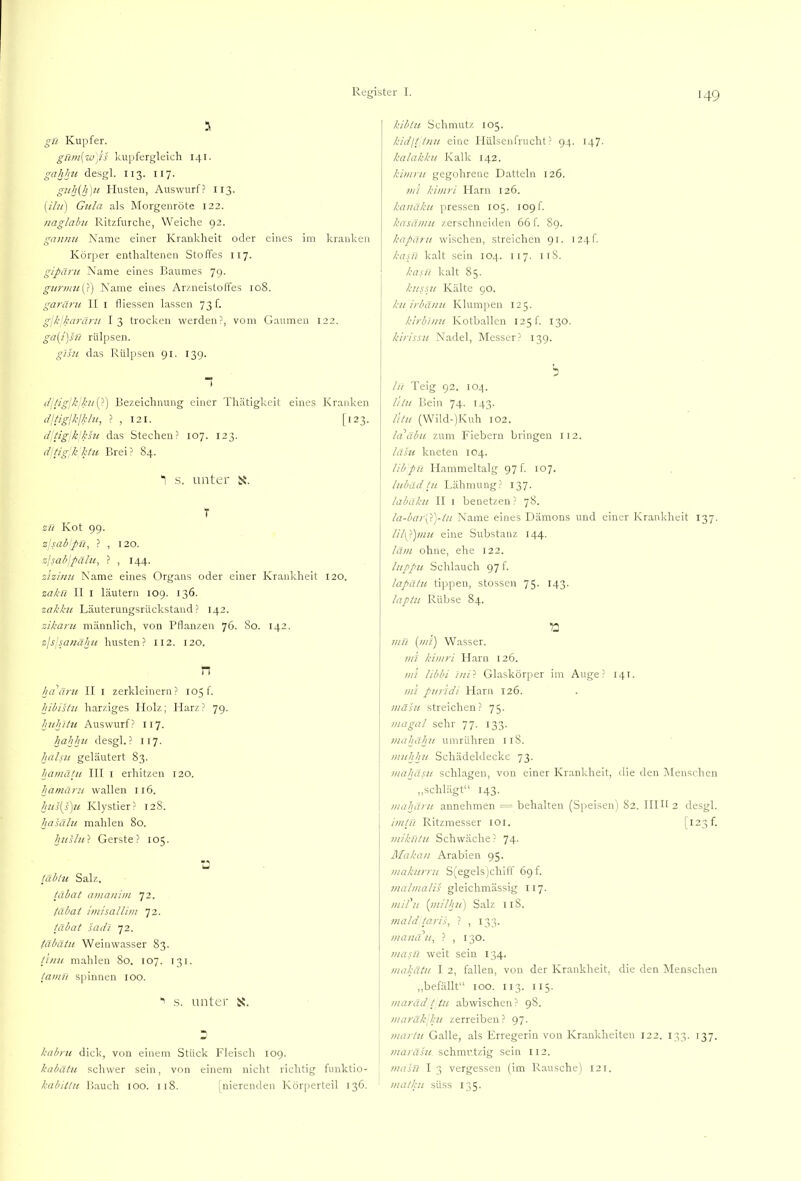 3 gn Kupfer. gHtn(Wjii kupfergleich 141. gahhu desgl. I13. 117. guh(h]it riusteu, Auswurf? 113. {ilu] Gula als 3Iorgenröte 122. naglabu Kitzfurche, Weiche 92. gannu Name einer Krankheit oder eines im kranken Körper enthaltenen Stoffes 117. gipänt Name eines Baumes 79. gunniiG) Name eines Arzneisloffes 108. garäni II i fliessen lassen 73 f. glkkarärn I 3 trocken werden?, vom Gaumen 122. ga(i]su rülpsen. glsu das Rülpsen 91. 139. “ (/i/igjk;k!/{-) Bezeichnung einer Thätigkeit eines Kranken cficiglk/k/u, ? , I2I. [123. d’tigjk’ksu das Stechen? 107. 123. dpig'kktu Brei? 84. 3 .s. unter i^. T zu Kot 99. zlsabpu, ? , 120. zlsabjpälu, ? , 144. zlzinu Name eines Organs oder einer Krankheit 120. zakn II I läutern 109. 136. zakku Läuterungsrückstand? 142. zikaru männlich, von Pflanzen 76. 80. 142. zls'sauäkii husten? 112. 120. n ha ärii II i zerkleinern? 105!. hibistn harziges Holz; Harz? 79. huhltu Auswurf? 117. hahhii desgl.? 117. hciLnt geläutert 83. hamätn III i erhitzen 120. hamäru wallen 116. hus[s)u Klystier? 12S. hasäht mahlen 80. hnshO. Gerste? 105. täblu Salz. täbat amanini 72. fäbat hin sali im 72. täbat sadi 72. (äbätu Weinwasser 83. tlnu mahlen 80. 107. 131. tamU spinnen 100. ■> s. unter is. kabru dick, von einem Stück Fleisch 109. kabätu schwer sein, von einem nicht richtig funktio- kabittn Bauch 100. 118. [nierenden Körperteil 136. kibln Schmutz 105. kidlttnu eine Flülseiifnicht? 94. 147. kalakku Kalk 142. kimrit gegührene Datteln 126. m’i kimri Harn 126. kanäkn pressen 105. 109!. kasämii zerschneiden 66 f. 89. kapäru wischen, streichen 91. 124!. kasji kalt sein 104. 117. nS. kasu kalt 85. kussii Kälte 90. kii irbä/iu Klumpen 125. kirbntii Kotballcn 125 f. 130, kirissH Nadel, Messer? 139. hi Teig 92. 104. I lilu Bein 74. 143. litu (Wild-)Kuh 102. la äbu zum Fiebern bringen 112. Idhi kneten 104. libpH Hammeltalg 97 f 107. lubäd tu Lähmung? 137. 1 labaku II i benetzen? 78. la-bar'phj-tn Name eines Dämons und einer Krankheit 137. lil\i)mu eine Substanz 144. läm ohne, ehe 122. liippu Schlauch 97 f. lapatu tippen, stossen 75. 143. laptu Rübse 84. mu (mi) W.asser. mi kimri Harn 126. mi libbi ini'i Glaskörper im Auge? 141. mi puridi Harn 126. mäsu streichen? 75. magal sehr 77. 133. mahähu umrühren 118. muhhu Schädeldecke 73. mahasu schlagen, von einer Krankheit, die den Menschen ,,schlägt“ 143. mahäru annehmen = behalten (Speisen) 82. Hilf 2 desgl. imtn Ritzmesser loi. |i23f. mlkütn Schwäche ? 74. Makan Arabien 95. makurru S(egels)chiff 69f. inalmalis gleichmässig 117. mil n [inilhii) Salz llS. mald taris, ? , 133. manatt^ ? , 130. masü weit sein 134. makätii I 2, fallen, von der Krankheit, die den Menschen ,,befällt“ 100. II3. 115. maräd t in abwischen? 98. maräkkii zerreiben? 97. marin G.alle, .als Erregerin von Krankheiten 122. 133. 137. maräsu schmutzig sein 112. masü I 3 vergessen (im R.ausche) 121. matku süss 135.