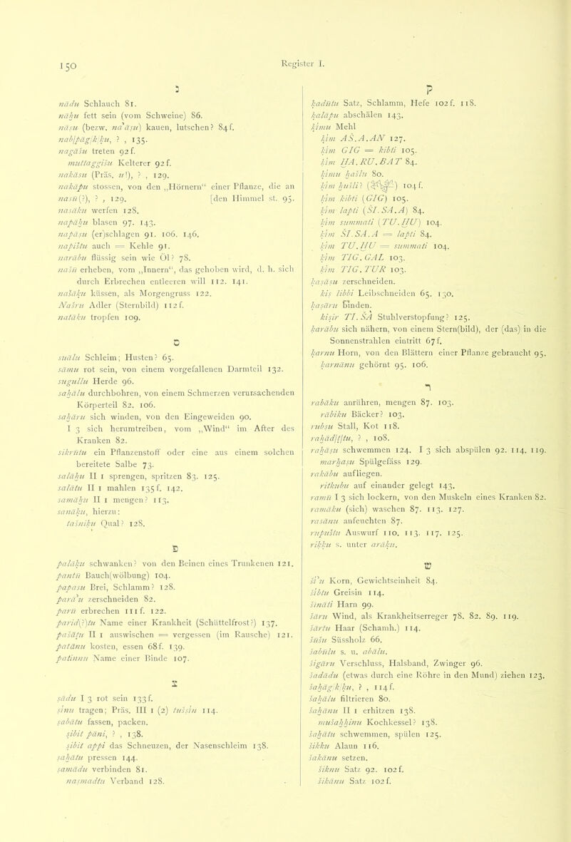 nädu Schlauch 81. nähu fett sein (vom Schweine) 86. väsu (bezw. ?ia äsu) kauen, lutschen? 84f. 7iabjpägjk!};u, ? , 135. jiagähi treten 92 f. nuittaggmi Kelterer 92 f. /lakäsu (Präs. ?/!), ? , 129. uahäpu stossen, von den ,,Hörnern“ einer Pflanze, die an 7!asn(p), ? , 129. [den Himmel st. 95. nasäku werfen 12S. /lapähii blasen 97. 143. 77apäsu (er'jschlagen 91. 106. 146. 77apistu auch = Kehle 91. 77a)'ähu flüssig sein wie Öl? 78. /laln erheben, vom ,,Innern“, das gehoben wird, d. h. sich durch Erbrechen entleeren will 112. 141. /lasäku küssen, als Morgengruss 122. A^asru Adler (Sternbild) ii2f. 7iatäku tropfen 109. 0 S2iälu Schleim; Husten? 65. sä//itt rot sein, von einem vorgefallenen Darmteil 132. sugullti Herde 96. sahälu durchbohren, von einem Schmerzen verur.sachenden Körperteil 82. 106. sahäi'u sich winden, von den Eingeweiden 90. I 3 sich herumtreibeu, vom ,,Wind“ im After des Kranken 82. sik/Titu ein Pflanzenstofi oder eine aus einem solchen bereitete Salbe 73. salälni II I sprengen, spritzen 83. 125. saläiu II I mahlen 135!. 142. sa7/7ähii II I mengen ? 113. sa/7ähi, hierzu: ta's/iihi Qual? 12S. Ö paläkii schwanken? von den Beinen eines Trunhenen 121. pantn Bauch(wölbung) 104. papasii Brei, Schlamm? 128. parau zerschneiden 82. pa7'ü erbrechen ilif. 122. pa7'id\Ajiu Name einer Krankheit (Schüttelfrost?) 137. pasätu II I aus wischen = vergessen (im Rausche) 121. patä/m kosten, essen 68 f. 139. pati)i7ui Name einer Binde 107. 2: sädii I 3 rot sein 133!. inm tragen; Präs. III l (2) t/ihhi 114. sahätii fassen, packen. sibit pä7ii^ ? , 138. sibit appi das Schneuzen, der Nasenschleim 138. sahäiit pressen 144. sa//iädu verbinden 81. 7ias77iadtH Verband 128. P baduiu Satz, Schlamm, Hefe I02f. 118. kaläp7i abschälen 143. khmi Mehl lV7i AS.A.AN 127. bim GIG = kibü 105. knn HA. RU. BAT 84. I;li7tit hashi 80. h'7/71 husWi (^^^^^) 104!. kirn kibti {^GIG) 105. hi771 Japii i^Sl. SA.A) 84. hi//t suin77iatl [TU.HU) 104. hi//i SI.SA.A = lapli 84. hi 7/1 TU. HU = su77777iaü 104. hi771 TIG. GAL 103. hi771 TIG. TUR 103. hasäsu zerschneiden. kis libbi Leibschneiden 65. 130. hasä7'7i binden. kisi7- TI. SA Stuhlverstopfung? 125. haräbic sich nähern, von einem Stern(bild), der (das) in die Sonnenstrahlen eintritt 67 f. ka7'77U Horn, von den Blättern einer Pflanze gebraucht 95. har7iä7in gehörnt 95. 106. “1 rabäku anrühren, mengen 87. 103. 7'äbilm Bäcker? 103. 7 7ibs7i Stall, Kot 118. 7'ahädlflüi, ? , loS. 7'ahäs7t schwemmen 124. I 3 sich abspülen 92. 114. 119. 77ui7-hasu Spülgefäss 129. rakäbtt aufliegen. ritknb7t auf einander gelegt 143. ra77iH I 3 sich lockern, von den Muskeln eines Kranken 82. ra77iäku (sich) waschen 87. 113. 127. 7'asa/iit anfeuchten 87. 7-77p7is(u Auswurf HO. 113. 117. 125. 7'ikhii .s. unter a/'äk/i, in jv’z/ Korn, Gewichtseinheit 84. sibt7i Greisin 114. s77täii Harn 99. sä7'u Wind, als Krankheitserreger 78. 82. 89. 119. sä7'tii Haar (Schamh.) 114. 571371 Süssholz 66. sabnlu s. u. ixhälu. sigä7'u Verschluss, Halsband, Zwinger g6. sadädu (etwas durch eine Röhre in den Mund) ziehen 123. saluigle’hu, ? , 114!. sahälti filtrieren 80. sahä/m II i erhitzen 138. 77777sahhi7i77 Kochkessel ? 138. sahäiu schwemmen, spülen 125. sikkti Alaun 116. sakä/m setzen. sik7U7 Satz 92. I02f. sikd7ut Satz i02f.