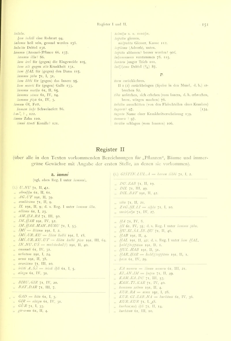 salähi. kan saläli eine Rolirart 94. salamu lieil sein, gesund werden 13S. hilustu Drittel 131. sanimu (Arzenei-)Pllanze 66. 137. sammu ilhi ? 86. sani irri für (gegen) die Eingeweide 105. sam asi gegen (z.ffl I'irankheit 131. sam HAL für (gegen) den Darm 115. sammu !äbu 71, I, 31. sa7n libbi für (gegen) das Innere 95. saui marti für (gegen) Galle 133. sannuH matlai 61, II, 65. sammu sämu 61, IV, 14. sammu pisji 61, IV, 3. samnu Öl, Fett. saman sahl Schweinefett 86. S-U' , ? , 122. sinnu Zahn iio. sinni tämti Koralle ? 121. tasniku s. u. sauäku. sapäku giessen. naspaklu Giesser, Kanne 112. saplänu (Adverb), unten. sapdtu ablassen? besser werden? 90!. snkammumu verstummen 78. I i 5. saruni junger Trieb iii. sus{s')änu Drittel (2/^) 87. n tätai zurückkeliren. II I (2) zurückbringen (Speise in den Mund, d. h.) er- brechen 82. tlbn aufstehen, sich erheben (vom Innern, d. h. erbrechen, bezw. würgen machen) 76. tabäku ausschütten (von den Fleischteilen eines Kranken) tugarüf Qj'j. [134. tugatu Name einer Krankheitserscheinung 139. lumuru ? 97. iaräku schlagen (vom Inneren) 106. Register II (über alle in den Texten vorkommenden Bezeiclmung'en für „Pflanzen“, Bäume und immer- grüne Gewächse mit Angabe der ersten Stelle, an denen sie Vorkommen). a. sam ml (vgl. oben Reg. I unter sai/imu], (A) U.NU II, ,, nbrukku 61, II, 61. „ AG.UT 191, II, 39. ,, azukiranu 71, II, 9. ,, IL 191, II, 9; d. s. Reg. I unter sammu H/u. ,, allanu 6l, I, 23. „ AM.HA. RA 71, III. 50. ,, HI.HAR 191, IV, 52. „ IM.HAR.MAH.BURU Ti, 1, 53. ,, IAH = lisänu 191, I, 2. ,, lAli.UR.KU = lisäu kalbi 191, I, iS. ,, JmI.UR.KU.UT = lisäu kalbi pisn 191, III, 64. ,, IN .NU .US = mas-ta-kal\p) 191, II, 40. ,, anuuuti 61, IV, 31. ,, urbalum 191, I, 24. ,, urnu 191, II, 38. ,, arariänu 71, III, 10. ,, iristi A.SA = irisli ikli 61, I, 5. ,, asägu 61, IV, 31. „ BIRU. GIR 71, IV, 20. „ BAT.HAR 71, III, 7. ,, GAD = kilü 61, I, 3. „ GIR = asägu 61, IV, 31. „ GUR 71, I, 33. ,, gir-a-nu 61, II, 4. (A) GISriNLUL.A = karan silibi 71, 1, 2. „ DU.ZAB 71, II, 19. „ DIL 71, III, 49. „ DIL. BAT 191, II, 42. ,, zibu 71, II, 21. ,, ZAG.HI.LI = sihlu 7t, I, IO. ,, su!-ii'[at)u 71, IV'^, 27. HA 71, IV, 8. ,, HI 61, IV, 35; d. s. Reg. I unter sammu /äbu, „ 1jU.SI.SA.IB.hu 71, II, 46. ,, HAB 191, II, 4. ,, HAL rgi, II, 42; d. s. Reg. I unter sam HAL. ,, kahl /Jtappäuu 191, II, l. ,, HUL. HAB 191, II, 31. ,, HAR. HAR = hald'lpappäuu 191, II, i. ,, Ija'iu 61, IV, 29. ,, ILA namru = siuuu namru 61, III, 21. „ HI.AN.IM = ku/ru 71, II, 49. „ KAM.HA.DU 71, in, 53. „ HAM. TI. HAR 71, IV, 40. ,, kamiiuu salmu 191, II, 4. ,, HUR. RA = ninti 191, I, 28. „ HUR. GI.ZAß.NA = kurkäuu 61, IV, 36. „ Ä'UR.HUR ji, l, j ,, kurbau[nu) ikli 71, II, 14. j ,, kurkäuu 61, III, IO.