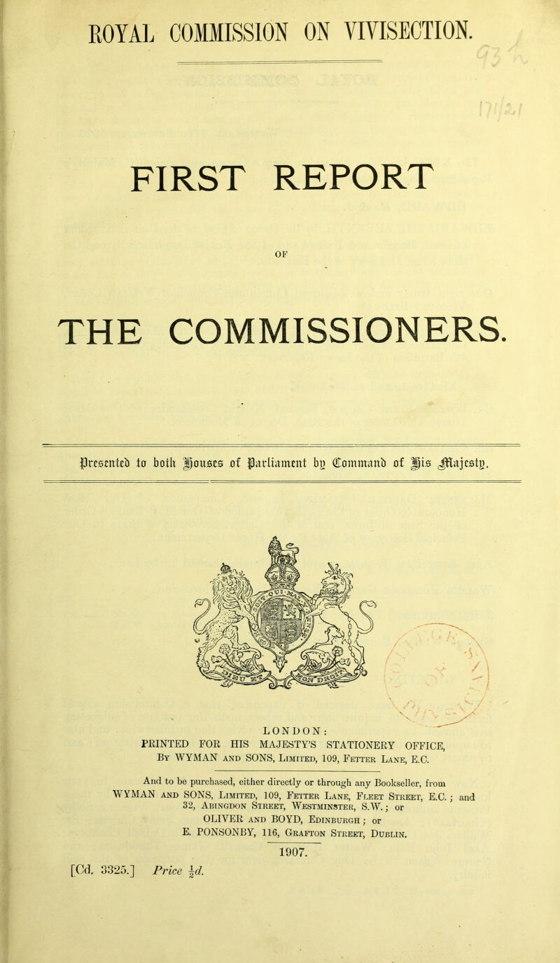 ROYAL COMMISSION ON VIVISECTION. FIRST REPORT THE COMMISSIONERS. frescntcb in both Jf0ujs.es of Parliament bn Commaitb of Jfis Jftajcstn. LONDON: PEINTED FOE HIS MAJESTY’S STATIONEEY OFFICE, By WYMAN and SONS, Limited, 109, Fetter Lane, E.C. And to be purchased, either directly or through any Bookseller, from WYMAN and SONS, Limited, 109, Fetter Lane, Fleet Street, E.C.; and 32, Abingdon Street, Westminster, S.W.; or OLIVEE and BOYD, Edinburgh ; or E. PONSONBY, 116, Grafton Street, Dublin. OF / \ / V 1907.