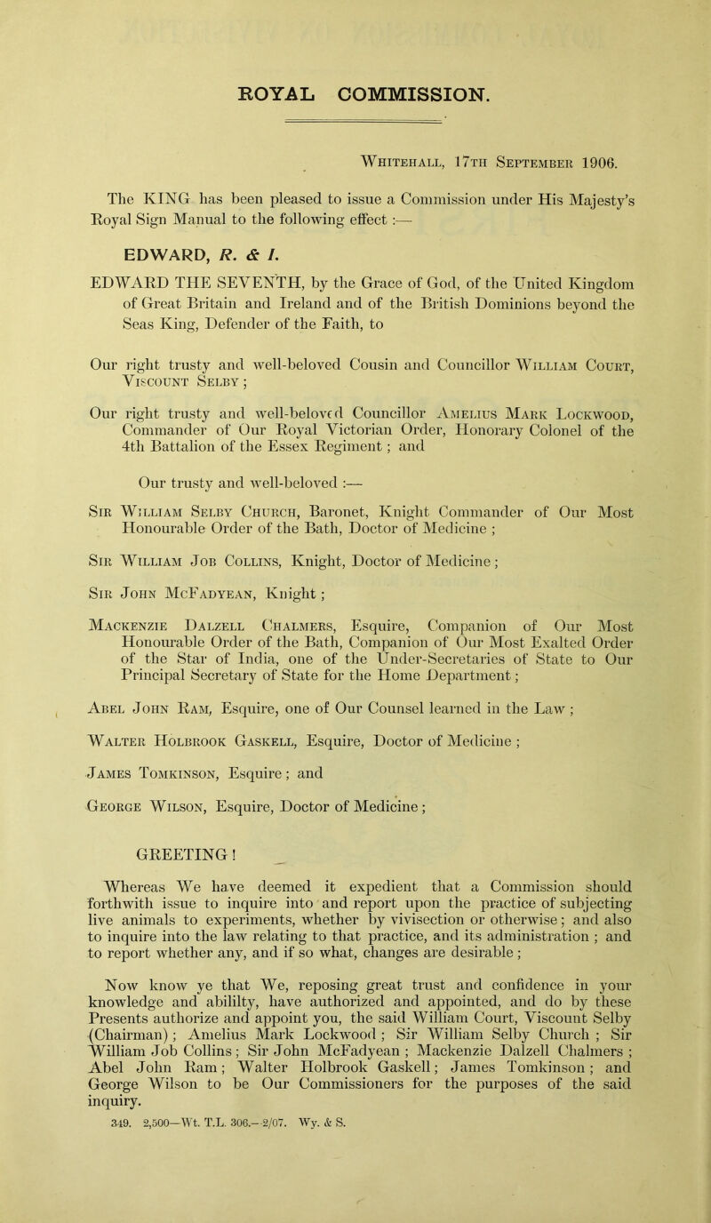 ROYAL COMMISSION. Whitehall, 17th September 1906. The KING has been pleased to issue a Commission under His Majesty’s Royal Sign Manual to the following effect :— EDWARD, R. & /. EDWARD THE SEVENTH, by the Grace of God, of the United Kingdom of Great Britain and Ireland and of the British Dominions beyond the Seas King, Defender of the Faith, to Our right trusty and well-beloved Cousin and Councillor William Court, Viscount Selby; Our right trusty and well-beloved Councillor Amelius Mark Lockwood, Commander of Our Royal Victorian Order, Honorary Colonel of the 4th Battalion of the Essex Regiment; and Our trusty and well-beloved :— Sir William Selby Church, Baronet, Knight Commander of Our Most Honourable Order of the Bath, Doctor of Medicine ; Sir William Job Collins, Knight, Doctor of Medicine; Sir John McFadyean, Knight; Mackenzie Dalzell Chalmers, Esquire, Companion of Our Most Honourable Order of the Bath, Companion of Our Most Exalted Order of the Star of India, one of the Under-Secretaries of State to Our Principal Secretary of State for the Home Department ; Abel John Ram, Esquire, one of Our Counsel learned in the Law ; Walter Holbrook Gaskell, Esquire, Doctor of Medicine ; James Tomkinson, Esquire; and George Wilson, Esquire, Doctor of Medicine; GREETING! Whereas We ha,ve deemed it expedient that a Commission should forthwith issue to inquire into and report upon the practice of subjecting live animals to experiments, whether by vivisection or otherwise; and also to inquire into the law relating to that practice, and its administration ; and to report whether any, and if so what, changes are desirable; Now know ye that We, reposing great trust and confidence in your knowledge and abililty, have authorized and appointed, and do by these Presents authorize and appoint you, the said William Court, Viscount Selby (Chairman); Amelius Mark Lockwood ; Sir William Selby Church ; Sir William Job Collins; Sir John McFadyean ; Mackenzie Dalzell Chalmers ; Abel John Ram; Walter Holbrook Gaskell; James Tomkinson; and George Wilson to be Our Commissioners for the purposes of the said inquiry. 349. 2,500—Wt. T.L. 306.—2/07. Wy. & S.