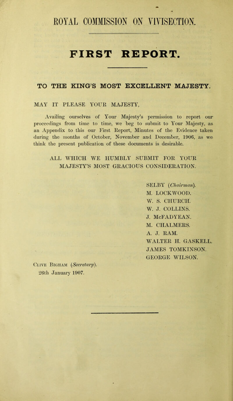 FIRST REPORT. TO THE KING’S MOST EXCELLENT MAJESTY. MAY IT PLEASE YOUR MAJESTY, Availing ourselves of Your Majesty’s permission to report our proceedings from time to time, we beg to submit to Your Majesty, as an Appendix to this our First Report, Minutes of the Evidence taken during the months of October, November and December, 1906, as we think the present publication of these documents is desirable. ALL WHICH WE HUMBLY SUBMIT FOR YOUR MAJESTY’S MOST GRACIOUS CONSIDERATION. SELBY (Chairman). M. LOCKWOOD. W. S. CHURCH. W. J. COLLINS. J. McFADYEAN. M. CHALMERS. A. J. RAM. WALTER H. GASKELL. JAMES TOMKINSON. GEORGE WILSON. Clive Bigham (Secretary). 26th January 1907.