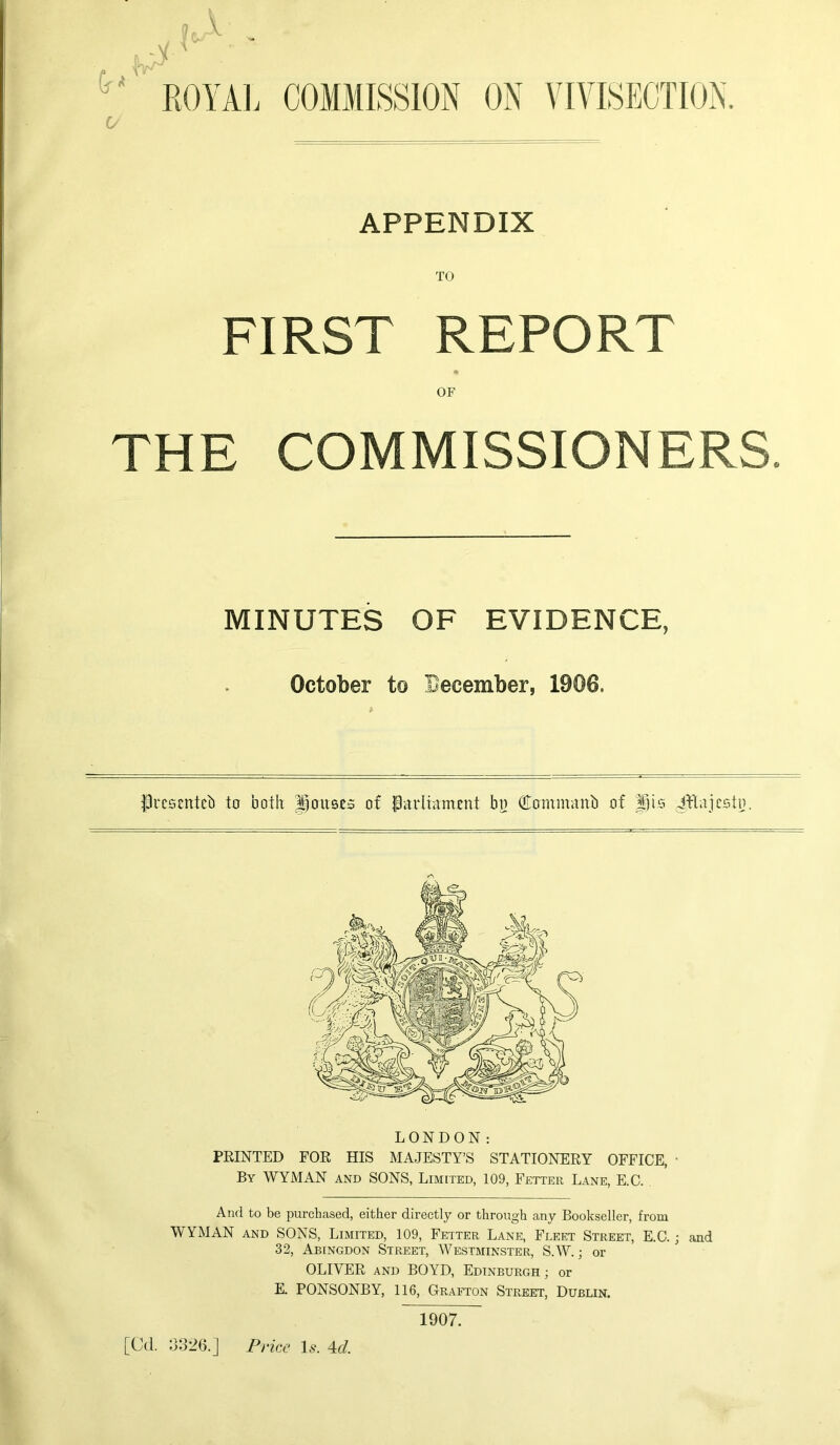 joA ROYAL COMMISSION ON VIVISECTION. APPENDIX TO FIRST REPORT OF THE COMMISSIONERS. MINUTES OF EVIDENCE, October to December, 1900. flrcscntcb to both ponses of Parliament bo Commanb of pis ittajesto. ✓s LONDON: PRINTED FOR HIS MAJESTY’S STATIONERY OFFICE, • By WYMAN and SONS, Limited, 109, Fetter Lane, E.C. And to be purchased, either directly or through any Bookseller, from WYMAN and SONS, Limited, 109, Fetter Lane, Fleet Street, E.C.; and 32, Abingdon Street, Westminster, S.W.; or OLIVER and BOYD, Edinburgh ; or E. PONSONBY, 116, Grafton Street, Dublin. [Cd. 3326.] Price Is. 4c/. 1907.