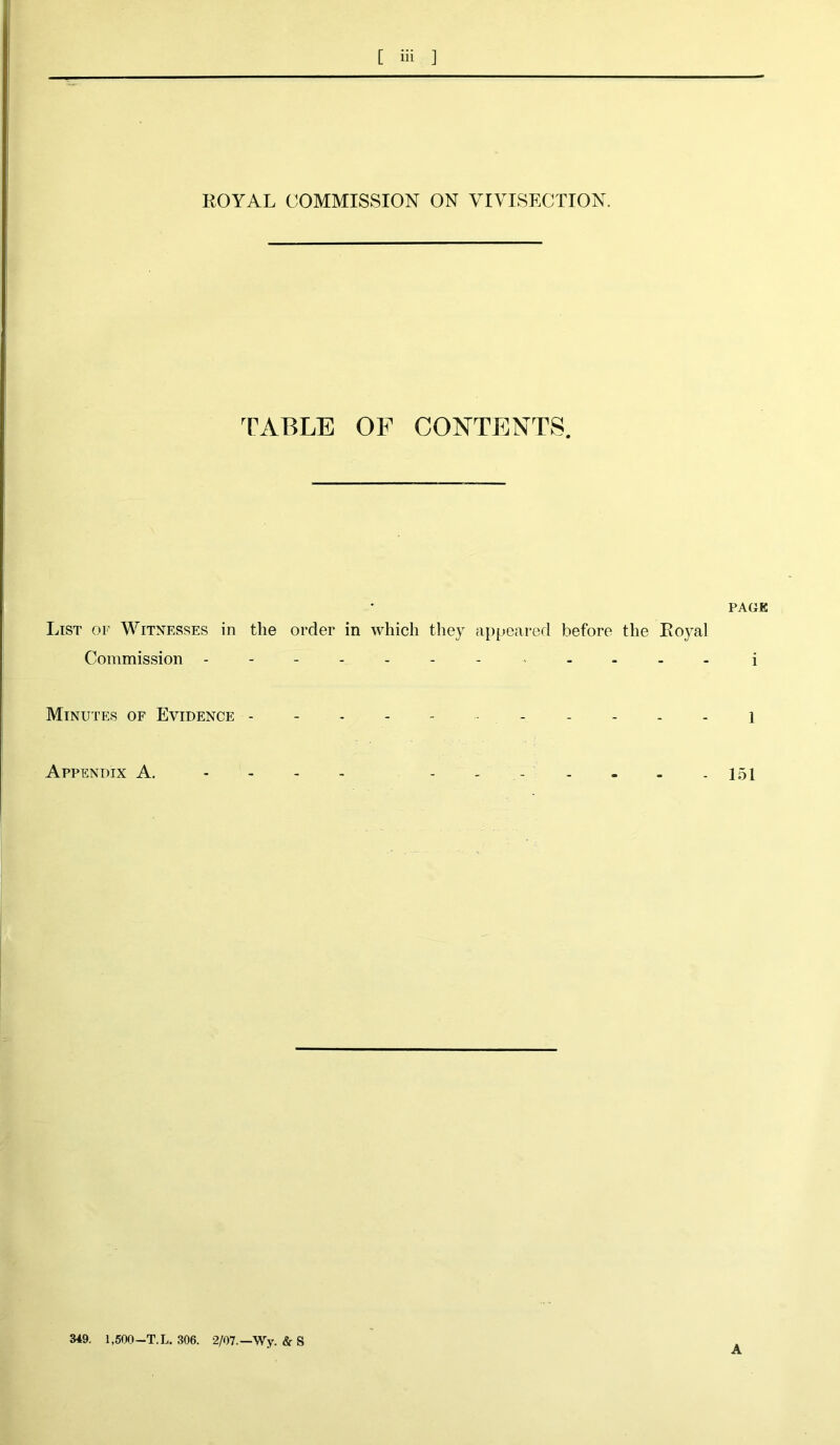 ROYAL COMMISSION ON VIVISECTION. TABLE OF CONTENTS. List of Witnesses in the order in which they appeared before the Royal Commission ------------ Minutes of Evidence ---------- Appendix A. - PACE i 1 151 349. 1,500—T.L. 306. 2/07.—Wy. & S A