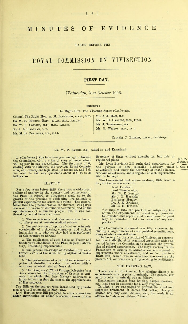 MINUTES OF EVIDENCE TAKEN BEFORE THE ROYAL COMMISSION ON VIVISECTION FIRST DAT. Wednesday, 31 st October 1906. PRESENT: The Right Hon. The Viscount Selby (Chairman). Colonel The Right Hon. A. M. Lockwood, c.v.o., m.p. Sir W. S. Church, Bart., k.c.b., m.d., f.r.c.s. Sir W. J. Collins, m.p., m.d., f.r.c.s. Sir J. McFadyean, m.b. Mr. M. D. Chalmers, c.b., c.s.i. Mr. A- J. Ram, k.c. Mr. W. H. Gaskell, m.d., f.r.s. Mr. J. Tomkinson, m.p. Mr. G. Wilson, m.d., ll.d. Captain C. Bigham, c.m.g., Secretary. Air. W. P. Byrne, c.b., called in and Examined. 1. (Chairman.) You have been good enough to furnish the Commission with a precis of your evidence, which will appear in our proceedings. The first part of it, dealing with the history, the previous Royal Commis- sion, and consequent legislation, is before us, and I do not need to ask any questions about it?—It is as follows: — HISTORY. For a few years before 1875 there was a widespread feeling of anxiety in the country and controversy in the Press in regard to allegations made as to the growth of the practice of subjecting live animals to painful experiments for scientific objects. The general belief that the practice was on the increase, was partly the result of vague or ill-founded assertions, and of the apprehensions of a humane people; but it was con- firmed by actual facts such as— 1. The experiments and demonstrations known to take place at certain medical schools. 2. The publication of reports of such experiments, occasionally of a shocking character, and without indication as to whether they had been performed in this country or abroad : 3. The publication of such books as Foster and Sanderson’s Handbook of the Physiological Labora- tory, describing experiments : 4. The general knowledge of Crichton Browne and Ferrier’s work at the West Riding Asylum at Wake- field : 5. The performance of a painful experiment (in- jection of absinthe) on a dog in connection with a notorious criminal trial at Norwich: 6. The Congress (1874) of Foreign Delegates from Associations for the Prevention of Cruelty to Ani- mals, to which Her late Majesty addressed a letter indicating that she shared the apprehensions of Her subjects. Two Bills on the subject were introduced by private members in Parliament in May, 1875. Lord Hartismere’s Bill proposed to allow vivisection under anaesthetics, or under a special licence of the Secretary of State without anaesthetics, but only in registered places. Mr. Lyon Playfair’s Bill authorised experiments for the purpose of new scientific discovery under anaesthetics and under the Secretary of State’s licence without anaesthetics, and a register of such experiments had to be kept. The Government took action in June, 1875, when a Royal Commission issued to Lord Cardwell, Loi'd Winmarleigh, Air. W. E. Forster, Sir J. B. Karslake, Professor Huxley, Dr. J. E. Erichsen, Air. R. H. Hutton. “ to inquire into the practice of subjecting live animals to experiments for scientific purposes and to consider and report what measures—if any—it may be desirable to take in respect of any such practice.” This Commission examined over fifty witnesses, in- cluding a large number of distinguished scientific men, many of whom are still alive. The Society for the Abolition of Vivisection constitu- ted practically the chief organised opposition which ap- peared before the Commission to advocate the preven- tion of painful experiments. The Royal Society for the Prevention of Cruelty to Animals was not opposed to experiments under anaesthetics, and in fact put in a Draft Bill, which was in substance the same as the present Act, omitting everything relating to certificates. THE EXISTING LAW. There was at this time no law relating directly to experiments causing pain to animals. The general law as to cruelty to animals was as follows. Enactments against bear baiting, badger drawing, etc., had been in existence for a very long time. In 1823, a law was passed to prevent the cruel and improper treatment of horses and cattle; this pro- hibited not only cruel driving, etc., but made it an offence to “ abuse or ill-treat ” them. Mr. W. Byrne, c 31 OctTl