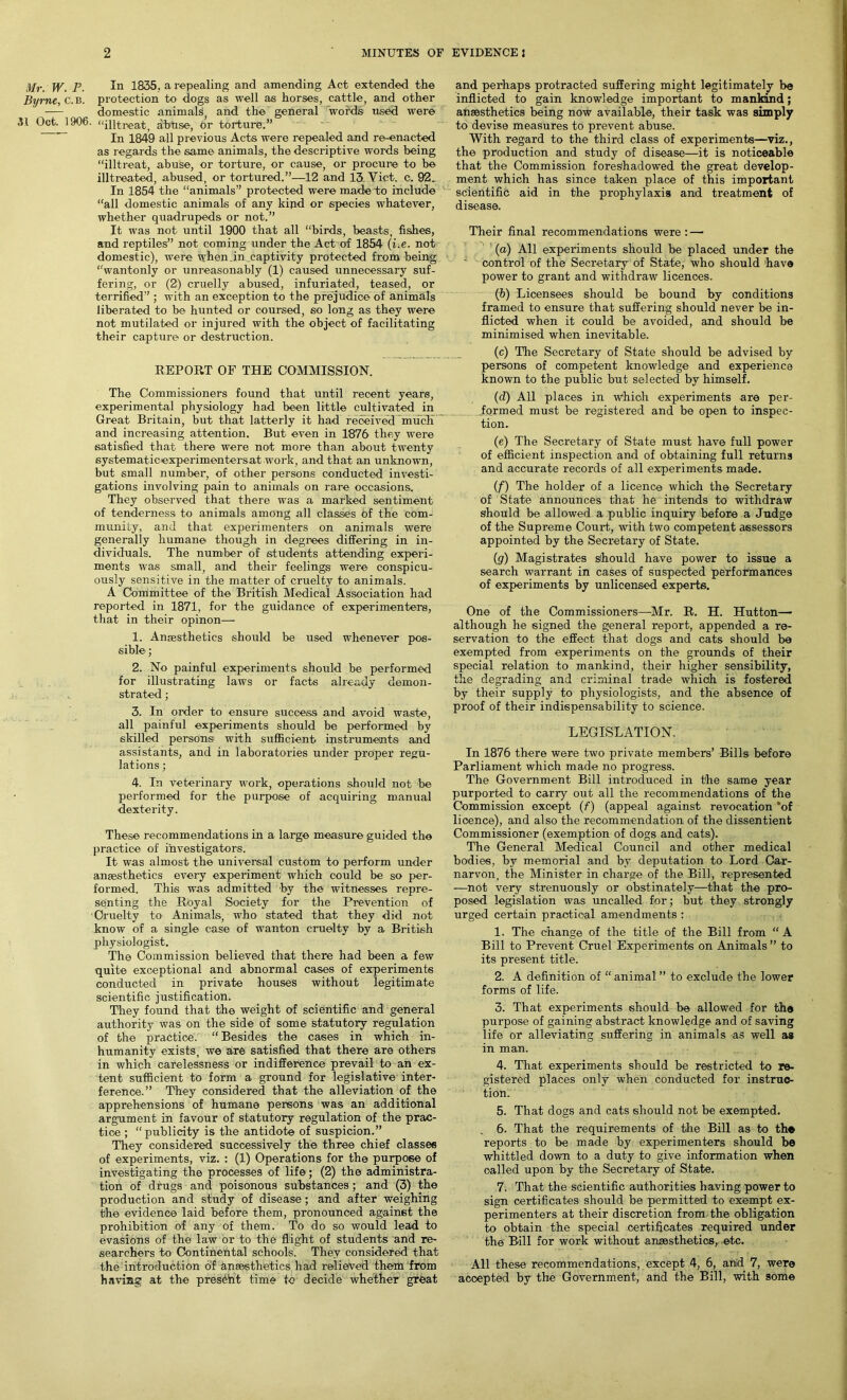 Mr. W. P. In 1835, a repealing and amending Act extended the Byrne, C.b. protection to dogs as well as horses, cattle, and other domestic animals and the general 'words used were 31 Oct. 1906. “intreat, abuse, hr torture.” In 1849 all previous Acts were repealed and re-enacted as regards the same animals, the descriptive words being “illtreat, abuse, or torture, or cause, or procure to be illtreated, abused, or tortured.”—12 and 13. Viet. c. 92. In 1854 the “animals” protected were made to include “all domestic animals of any kind or species whatever, whether quadrupeds or not.” It was not until 1900 that all “birds, beasts, fishes, and reptiles” not coming under the Act of 1854 (i.e. not domestic), were when.in captivity protected from being “wantonly or unreasonably (1) caused unnecessary suf- fering, or (2) cruelly abused, infuriated, teased, or terrified” ; with an exception to the prejudice of animals liberated to be hunted or coursed, so long as they were not mutilated or injured with the object of facilitating their capture or destruction. REPORT OF THE COMMISSION. The Commissioners found that until recent years, experimental physiology had been little cultivated in Great Britain, but that latterly it had received much and increasing attention. But even in 1876 they were satisfied that there were not more than about twenty systematicexperimentersat work, and that an unknown, but small number, of other persons conducted investi- gations involving pain to animals on rare occasions. They observed that there was a marked sentiment of tenderness to animals among all classes of the com- munity, and that experimenters on animals were generally humane though in degrees differing in in- dividuals. The number of students attending experi- ments was small, and their feelings were conspicu- ously sensitive in the matter of cruelty to animals. A Committee of the British Medical Association had reported in 1871, for the guidance of experimenters, that in their opinon— 1. Anaesthetics should be used whenever pos- sible ; 2. No painful experiments should be performed for illustrating laws or facts already demon- strated ; 3. In order to ensure success and avoid waste, all painful experiments should be performed by skilled persons! with sufficient instruments and assistants, and in laboratories under proper regu- lations ; 4. In veterinary work, operations should not be performed for the purpose of acquiring manual dexterity. These recommendations in a large measure guided the practice of investigators. It was almost the universal custom to perform under anaesthetics every experiment which could be so per- formed. This was admitted by the witnesses repre- senting the Royal Society for the Prevention of Cruelty to Animals, who stated that they did not know of a single case of wanton cruelty by a British physiologist. The Commission believed that there had been a few quite exceptional and abnormal cases of experiments conducted in private houses without legitimate scientific justification. They found that the weight of scientific and general authority was on the side of some statutory regulation of the practice. “Besides the cases in which in- humanity exists, we are satisfied that there are others in which carelessness or indifference prevail to an ex- tent sufficient to form a ground for legislative inter- ference.” They considered that the alleviation of the apprehensions of humane persons was an additional argument in favour of statutory regulation of the prac- tice ; “publicity is the antidote of suspicion.” They considered successively the three chief classes of experiments, viz. : (1) Operations for the purpose of investigating the processes of life; (2) the administra- tion of drugs and poisonous substances; and (3) the production and study of disease; and after weighing the evidence laid before them, pronounced against the prohibition of any of them. To do so would lead to evasions of the law or to the flight of students and re- searchers to Continental schools. They considered that the introduction of anaesthetics had relieved them from having at the presCht time to decide whether great and perhaps protracted suffering might legitimately be inflicted to gain knowledge important to mankind; anaesthetics being now available, their task was simply to devise measures to prevent abuse. With regard to the third class of experiments—viz., the production and study of disease—it is noticeable that the Commission foreshadowed the great develop- ment which has since taken place of this important scientific aid in the prophylaxis and treatment of disease. Their final recommendations were: — (a) All expei’iments should be placed under the control of the Secretary of State, who should have power to grant and withdraw licences. (b) Licensees should be bound by conditions framed to ensure that suffering should never be in- flicted when it could be avoided, and should be minimised when inevitable. (c) The Secretary of State should be advised by persons of competent knowledge and experience known to the public but selected by himself. (d) All places in which experiments are per- formed must be registered and be open to inspec- tion. (e) The Secretary of State must have full power of efficient inspection and of obtaining full returns and accurate records of all experiments made. (f) The holder of a licence which the Secretary of State announces that he intends to withdraw should be allowed a public inquiry before a Judge of the Supreme Court, with two competent assessors appointed by the Secretary of State. (g) Magistrates should have power to issue a search warrant in cases of suspected performances of experiments by unlicensed experts. One of the Commissioners—Mr. R. H. Hutton— although he signed the general report, appended a re- servation to the effect that clogs and cats should be exempted from experiments on the grounds of their special relation to mankind, their higher sensibility, the degrading and criminal trade which is fostered by their supply to physiologists, and the absence of proof of their indispensability to science. LEGISLATION. In 1876 there were two private members’ Bills before Parliament which made no progress. The Government Bill introduced in the same year purported to carry out all the recommendations of the Commission except (f) (appeal against revocation *of licence), and also the recommendation of the dissentient Commissioner (exemption of dogs and oats). The General Medical Council and other medical bodies, by memorial and by deputation to Lord Car- narvon, the Minister in charge of the Bill, represented —not very strenuously or obstinately—that the pro- posed legislation was uncalled for; but they strongly urged certain practical amendments : 1. The change of the title of the Bill from “ A Bill to Prevent Cruel Experiments on Animals ” to its present title. 2. A definition of “ animal ” to exclude the lower forms of life. 3. That experiments should be allowed for the purpose of gaining abstract knowledge and of saving life or alleviating suffering in animals as well as in man. 4. That experiments should be restricted to re- gistered places only when conducted for instruc- tion. 5. That dogs and cats should not be exempted. 6. That the requirements of the Bill as to the reports to be made by experimenters should be whittled down to a duty to give information when called upon by the Secretary of State. 7. That the scientific authorities having power to sign certificates should be permitted to exempt ex- perimenters at their discretion from the obligation to obtain the special certificates required under the Bill for work without anaesthetics, etc. All these recommendations, except 4, 6, and 7, were accepted by the Government, and the Bill, with some