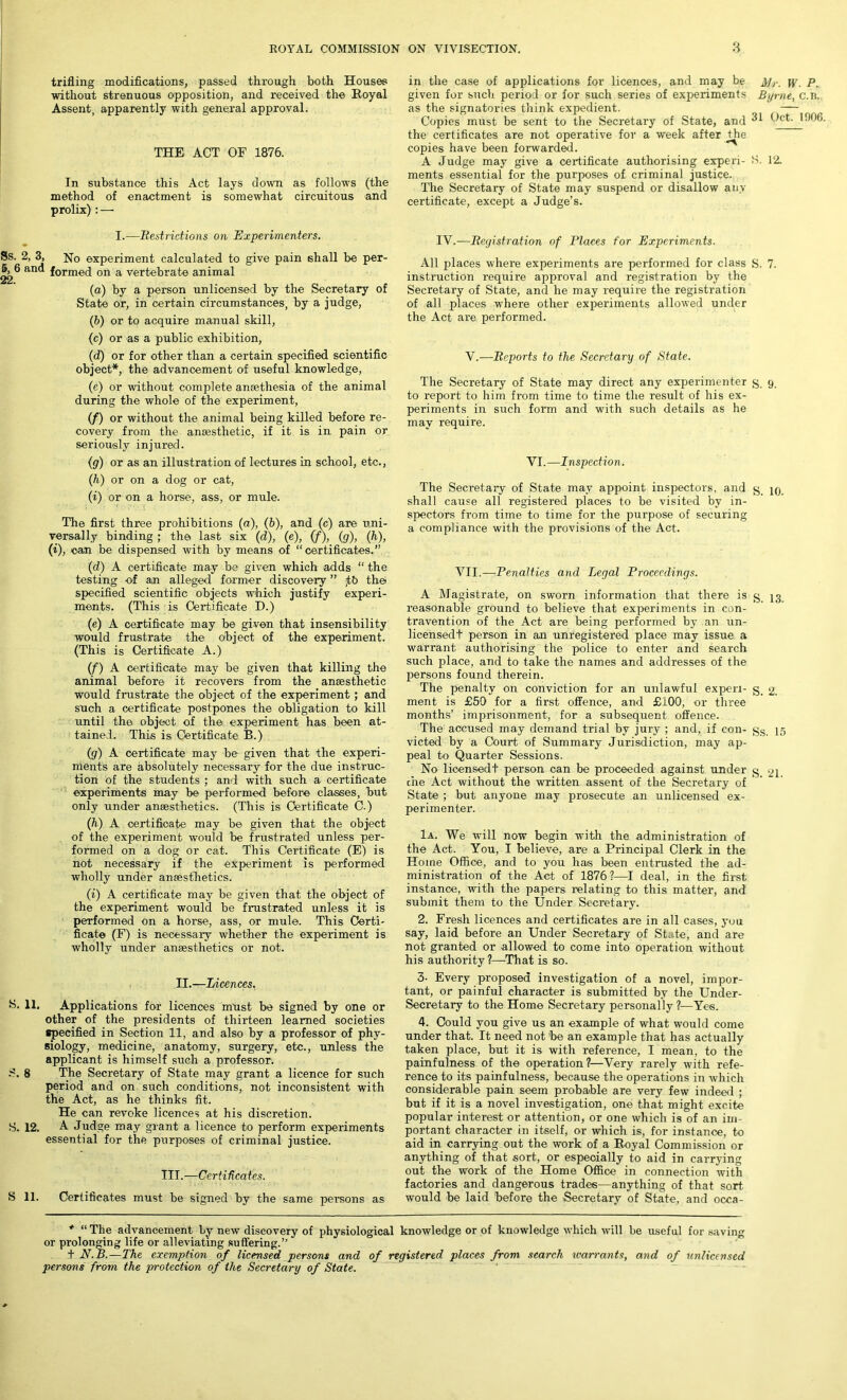 to trifling modifications, passed through both Houses without strenuous opposition, and received the Royal Assent, apparently with general approval. in the case of applications for licences, and may be A/r. p given for such, period or for such series of experiments Byrne, c.n. as the signatories think expedient. — Copies must be sent to the Secretary of State, and Oct. 1906. the certificates are not operative for a week after the copies have been forwarded. A Judge may give a certificate authorising experi- S. 12. ments essential for the purposes of criminal justice. The Secretary of State may suspend or disallow any certificate, except a Judge’s. THE ACT OF 1876. In substance this Act lays down as follows (the method of enactment is somewhat circuitous and prolix) : — I.-—Restrictions on Experimenters. > 3, No experiment calculated to give pain shall be per- and formed on a vertebrate animal (a) by a person unlicensed by the Secretary of State or, in certain circumstances, by a judge, (b) or to acquire manual skill, (c) or as a public exhibition, (d) or for other than a certain specified scientific object*, the advancement of useful knowledge, (e) or without complete ansethesia of the animal during the whole of the experiment, (f) or without the animal being killed before re- covery from the ansesthetic, if it is in pain or seriously injured. (g) or as an illustration of lectures in school, etc., (h) or on a dog or cat, (i) or on a horse, ass, or mule. The first three prohibitions (a), (6), and (c) are uni- versally binding ; the last six (d), (e), (f), (g), (h), (i), can be dispensed with by means of “certificates.” (d) A certificate may be given which adds “ the testing of an alleged former discovery ” ,tb the specified scientific objects which justify experi- ments. (This is Certificate D.) (e) A certificate may be given that insensibility would frustrate the object of the experiment. (This is Certificate A.) (f) A certificate may be given that killing the animal before it recovers from the ansesthetic would frustrate the object of the experiment; and such a certificate postpones the obligation to kill until the object of the experiment has been at- tained. This is Certificate B.) (g) A certificate may be given that the experi- ments are absolutely necessary for the due instruc- tion of the students ; and with such a certificate experiments may be performed before classes, but only under ansesthetics. (This is Certificate C.) (h) A certificate may be given that the object of the experiment would be frustrated unless per- formed on a dog or cat. This Certificate (E) is not necessary if the experiment is performed wholly under ansesthetics. (i) A certificate may be given that the object of the experiment would be frustrated unless it is performed on a horse, ass, or mule. This Certi- ficate (F) is necessary whether the experiment is wholly under ansesthetics or not. II.—Licences. 11. Applications for licences must be signed by one or other of the presidents of thirteen learned societies specified in Section 11, and also by a professor of phy- siology, medicine, anatomy, surgery, etc., unless the applicant is himself such a professor. 8 The Secretary of State may grant a licence for such period and on such conditions, not inconsistent with the Act, as he thinks fit. He can revoke licences at his discretion. 12. A Judge may grant a licence to perform experiments essential for the purposes of criminal justice. III.—Certificates. 11. Certificates must be signed by the same persons as IV.—Registration of Places for Experiments. All places where experiments are performed for class S. 7. instruction require approval and registration by the Secretary of State, and he may require the registration of all places where other experiments allowed under the Act are performed. V.—Reports to the Secretary of State. The Secretary of State may direct any experimenter g, 9 to report to him from time to time the result of his ex- periments in such form and with such details as he may require. VI.—Inspection. The Secretary of State may appoint inspectors, and g shall cause all registered places to be visited by in- spectors from time to time for the purpose of securing a compliance with the provisions of the Act. VII.—Penalties and Legal Proceedings. A Magistrate, on sworn information that there is g_ 13 reasonable ground to believe that experiments in con- travention of the Act are being performed by an un- licensed! person in an unregistered place may issue a warrant authorising the police to enter and search such place, and to take the names and addresses of the persons found therein. The penalty on conviction for an unlawful experi- g. 2. ment is £50 for a first offence, and £100, or three months’ imprisonment, for a subsequent offence. The accused may demand trial by jury ; and, if con- gs 15 victed by a Court of Summary Jurisdiction, may ap- peal to Quarter Sessions. No licensed! person can be proceeded against under g gi c'ne Act without the written assent of the Secretary of State ; but anyone may prosecute an unlicensed ex- perimenter. 1a. We will now begin with the administration of the Act. You, I believe, are a Principal Clerk in the Home Office, and to you has been entrusted the ad- ministration of the Act of 1876?—I deal, in the first instance, with the papers relating to this matter, and submit them to the Under Secretary. 2. Fresh licences and certificates are in all cases, you say, laid before an Under Secretary of State, and are not granted or allowed to come into operation without his authority?—That is so. 3- Every proposed investigation of a novel, impor- tant, or painful character is submitted by the Under- secretary to the Home Secretary personally ?—Yes. 4. Could you give us an example of what would come under that. It need not 'be an example that has actually taken place, but it is with reference, I mean, to the painfulness of the operation?—Very rarely with refe- rence to its painfulness, because the operations in which considerable pain seem probable are very few indeed ; but if it is a novel investigation, one that might excite popular interest or attention, or one which is of an im- portant character in itself, or which is, for instance, to aid in carrying out the work of a Royal Commission or anything of that sort, or especially to aid in carrying out the work of the Home Office in connection with factories and dangerous trades—anything of that sort would be laid before the Secretary of State, and occa- * “ The advancement by new discovery of physiological knowledge or of knowledge which will be useful for saving or prolonging life or alleviating suffering.” ! N.B.—The exemption of licensed persons and of registered places from search warrants, and of unlicensed persons from the protection of the Secretary of State.