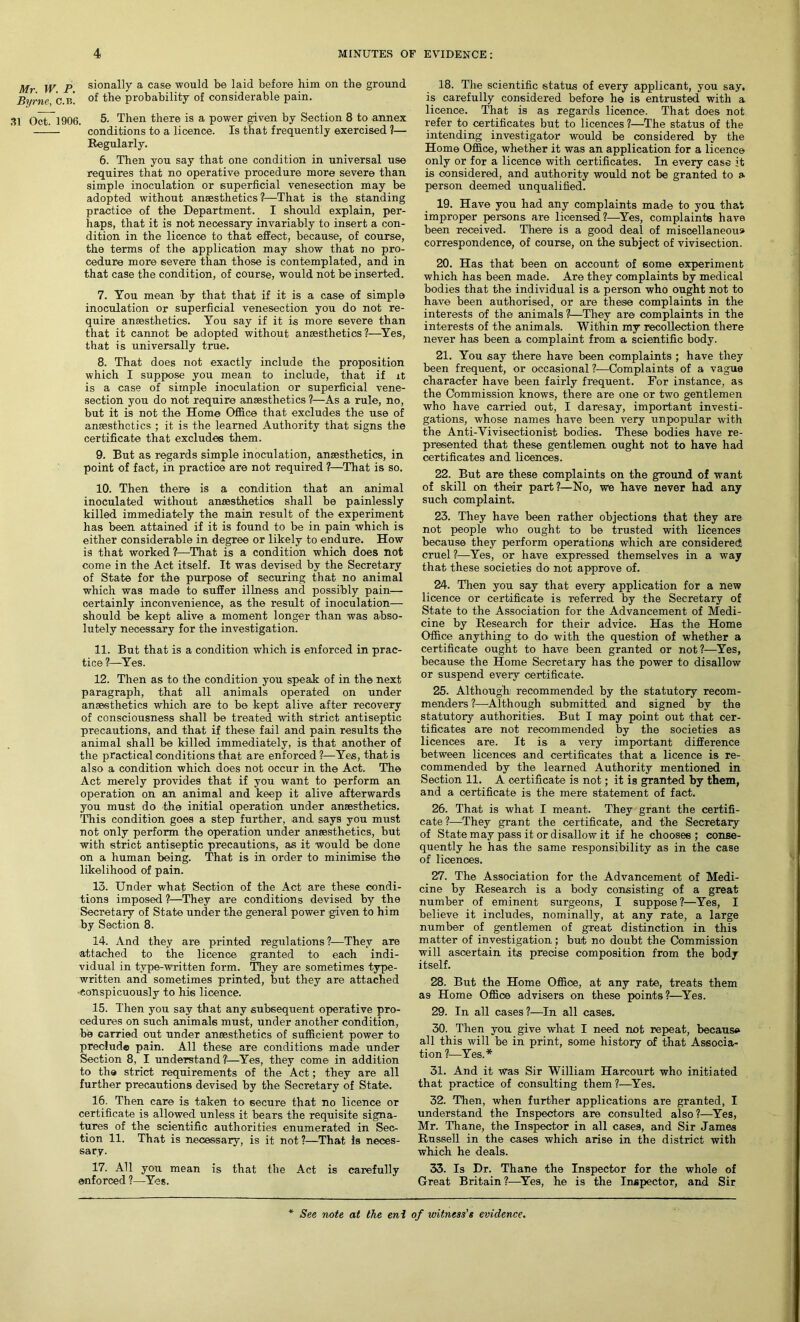 Mr W P sionally a case would be laid before him on the ground Byrne, c.b! °f the probability of considerable pain. 31 OctT 1906. 5. Then there is a power given by Section 8 to annex conditions to a licence. Is that frequently exercised 1— Regularly. 6. Then you say that one condition in universal use requires that no operative procedure more severe than simple inoculation or superficial venesection may be adopted without anaesthetics?—That is the standing practice of the Department. I should explain, per- haps, that it is not necessary invariably to insert a con- dition in the licence to that effect, because, of course, the terms of the application may show that no pro- cedure more severe than those is contemplated, and in that case the condition, of course, would not be inserted. 7. You mean by that that if it is a case of simple inoculation or superficial venesection you do not re- quire anaesthetics. You say if it is more severe than that it cannot be adopted without anaesthetics?—Yes, that is universally true. 8. That does not exactly include the proposition which I suppose you mean to include, that if it is a case of simple inoculation or superficial vene- section you do not require anaesthetics ?—As a rule, no, but it is not the Home Office that excludes the use of anaesthetics ; it is the learned Authority that signs the certificate that excludes them. 9. But as regards simple inoculation, anaesthetics, in point of fact, in practice are not required ?—That is so. 10. Then there is a condition that an animal inoculated without anaesthetics shall be painlessly killed immediately the main result of the experiment has been attained if it is found to be in pain which is either considerable in degree or likely to endure. How is that worked ?—That is a condition which does not come in the Act itself. It was devised by the Secretary of State for the purpose of securing that no animal which was made to suffer illness and possibly pain— certainly inconvenience, as the result of inoculation— should be kept alive a moment longer than was abso- lutely necessary for the investigation. 11. But that is a condition which is enforced in prac- tice?—Yes. 12. Then as to the condition you speak of in the next paragraph, that all animals operated on under ansesthetics which are to be kept alive after recovery of consciousness shall be treated with strict antiseptic precautions, and that if these fail and pain results the animal shall be killed immediately, is that another of the practical conditions that are enforced?—Yes, that is also a condition which does not occur in the Act. The Act merely provides that if you want to perform an operation on an animal and keep it alive afterwards you must do the initial operation under ansesthetics. This condition goes a step further, and says you must not only perform the operation under ansesthetics, but with strict antiseptic precautions, as it would be done on a human being. That is in order to minimise the likelihood of pain. 13. Under what Section of the Act are these condi- tions imposed ?—They are conditions devised by the Secretary of State under the general power given to him by Section 8. 14. And they are printed regulations?—They are attached to the licence granted to each indi- vidual in type-written form. They are sometimes type- written and sometimes printed, but they are attached conspicuously to his licence. 15. Then you say that any subsequent operative pro- cedures on such animals must, under another condition, be carried out under ansesthetics of sufficient power to preclude pain. All these are conditions made under Section 8, I understand?—Yes, they come in addition to the strict requirements of the Act; they are all further precautions devised by the Secretary of State. 16. Then care is taken to secure that no licence or certificate is allowed unless it bears the requisite signa- tures of the scientific authorities enumerated in Sec- tion 11. That is necessary, is it not ?—That is neces- sary. 17. All you mean is that the Act is carefully enforced ?—Yes. 18. The scientific status of every applicant, you say. is carefully considered before he is entrusted with a licence. That is as regards licence. That does not refer to certificates but to licences ?—The status of the intending investigator would be considered by the Home Office, whether it was an application for a licence only or for a licence with certificates. In every case it is considered, and authority would not be granted to a person deemed unqualified. 19. Have you had any complaints made to you that improper persons are licensed?—Yes, complaints have been received. There is a good deal of miscellaneous correspondence, of course, on the subject of vivisection. 20. Has that been on account of some experiment which has been made. Are they complaints by medical bodies that the individual is a person who ought not to have been authorised, or are these complaints in the interests of the animals ?—They are complaints in the interests of the animals. Within my recollection there never has been a complaint from a scientific body. 21. You say there have been complaints ; have they been frequent, or occasional?—Complaints of a vague character have been fairly frequent. For instance, as the Commission knows, there are one or two gentlemen who have carried out, I daresay, important investi- gations, whose names have been very unpopular with the Anti-Vivisectionist bodies. These bodies have re- presented that these gentlemen ought not to have had certificates and licences. 22. But are these complaints on the ground of want of skill on their part?—No, we have never had any such complaint. 23. They have been rather objections that they are not people who ought to be trusted with licences because they perform operations which are considered cruel?—-Yes, or have expressed themselves in a way that these societies do not approve of. 24. Then you say that every application for a new licence or certificate is referred by the Secretary of State to the Association for the Advancement of Medi- cine by Research for their advice. Has the Home Office anything to do with the question of whether a certificate ought to have been granted or not?—Yes, because the Home Secretary has the power to disallow or suspend every certificate. 25. Although recommended by the statutory recom- menders ?—Although submitted and signed by the statutory authorities. But I may point out that cer- tificates are not recommended by the societies as licences are. It is a very important difference between licences and certificates that a licence is re- commended by the learned Authority mentioned in Section 11. A certificate is not; it is granted by them, and a certificate is the mere statement of fact. 26. That is what I meant. They grant the certifi- cate ?—They grant the certificate, and the Secretary of State may pass it or disallow it if he chooses; conse- quently he has the same responsibility as in the case of licences. 27. The Association for the Advancement of Medi- cine by Research is a body consisting of a great number of eminent surgeons, I suppose?—Yes, I believe it includes, nominally, at any rate, a large number of gentlemen of great distinction in this matter of investigation ; but no doubt the Commission will ascertain its precise composition from the body itself. 28. But the Home Office, at any rate, treats them as Home Office advisers on these points?—Yes. 29. In all cases?—In all cases. 30. Then you give what I need not repeat, because all this will be in print, some history of that Associa- tion ?—Yes.* 31. And it was Sir William Harcourt who initiated that practice of consulting them ?—Yes. 32. Then, when further applications are granted, I understand the Inspectors are consulted also?—Yes, Mr. Thane, the Inspector in all cases, and Sir James Russell in the cases which arise in the district with which he deals. 33. Is Dr. Thane the Inspector for the whole of Great Britain?—Yes, he is the Inspector, and Sir See note at the eni of witness’s evidence.