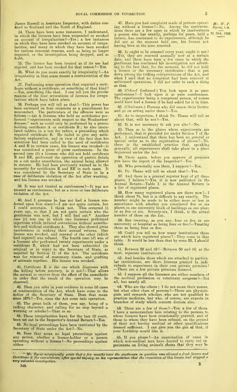 James Russell is Assistant Inspector, with duties con- fined to Scotland and the North of England. 34. There have been some instances, I understand, in which the licences have been suspended or revoked on account of irregularities?—Yes; a few instances in which they have been revoked on account of irregu- larities, and many in which they have been revoked for various innocent reasons, such as being no longer required, or the investigation being dropped, and so forth. 35. The licence has been treated as if its use had expired, and has been revoked for that reason ?—Yes. 36. What do you mean exactly by irregularity ?—An irregularity in that sense means a contravention of the Act. 37. Performing some operation that required a certi- ficate without a certificate, or something of that kind ? —Yes, something like that. I can tell you the precise reasons of the four revocations of licences for irregu- larities which have taken place. 38. Perhaps you will tell us that?—This power has been exercised on four occasions as a punishment for misconduct. The particulars of the offences were as follows:—(a) A licensee who held no certificates per- formed “ experiments with respect to the Woolsorters’ disease,” such as could only be performed by a person holding certificate A or certificate B ; he also inocu- lated rabbits in a test for rabies, a proceeding which required certificate B. He failed to give any satis- factory explanation, and in view of the fact that his attention had been called to the need of certificates A and B in certain cases, his licence was revoked—it was considered a piece of gross carelessness. In the second case (b) a licensee who did not hold certificate B and EE, performed the operation of gastric fistula on a cat under anesthetics, the animal being allowed to recover. He had been previously warned as to the necessity for certificates B and EE in such cases. It was considered by the Secretary of State to be a case of deliberate violation of the Act after warning, and his licence was revoked. 39. It was not treated as carelessness ?—It was not treated as carelessness, but as a more or less deliberate violation of the Act. 40. And I presume he has not had a licence con- ferred upon him since?—I am not quite certain, but I could ascertain. I think not. This occurred 11 years ago, so that I am not quite certain who the gentleman was now, but I will find out.* Another case (c) was one in which two licensees performed injections which induced convulsions without anaesthe- tics and without certificate A. They also showed great carelessness in making their annual returns. One licence was revoked, and renewal of the other (which had expired) was refused. The fourth case (d) was of a licensee who performed twenty experiments under a certificate B, which had not been submitted (in original or in copy) to the Secretary of State, as required by Section 11 of the Act. The certificate was for removal of mammary tissue, and grafting of animals together. His licence was revoked. 41. Certificate B is the one which dispenses with the killing before recovery, is it not?—That allows the animal to recover from the effect of the anaesthetic in order that the result of the operation may be observed. 42. Then you refer in your evidence to some 60 cases of contravention of the Act, which have come to the notice of the Secretary of State. Does that mean since 1876?—Yes, since the Act come into operation. 43. The great bulk of them, you say, being of a trifling character, and calling for no step beyond a warning or rebuke ?■—That is so. 44. These irregularities have, for the last 10 years, been set out in the Inspector’s Annual Return?—Yes. 45. No legal proceedings have been instituted by the Secretary of State under the Act?—No. 46. Does that mean no legal proceedings against any person, whether a licence-holder or a person operating without a licence ?—No proceedings against either. 47. Have you had complaint made of persons operat- ing without a licence ?—No. Among the contraven- tions there are a few cases in which by inadvertence a person who has usually, perhaps for years, held a licence, has continued to do experiments, although he did not at the moment hold one, his licence not having been at the time renewed. 48. It ought to be renewed every year, ought it not ? —Yes, they are renewed annually now at a certain date, and there have been a few cases in which the gentleman has continued his investigation not advert- ing to the fact that, for the moment, he did not hold a licence or the necessary certificates ; that is put down among the trifling contraventions of the Act, and when I said that no complaint had been received ot unlicensed operations, I did not refer to such a thing as that. 49. (Colonel Lockwood.) You look upon it as pure carelessness?—I look upon it as pure carelessness. The experimenter being a competent person, of course could have had a licence if he had asked for it in time. 50. (Chairman.) Persons who did renew their licence and go on acting under them ?—Yes. 51. As to inspection, I think Dr. Thane will tell us about that, will he not?—Yes. 52. It is not necessary to ask you also ?—No. 53. Then as to the places where experiments are performed, that is provided for under Section 7 of the Act. I understand that there has been no general or special order as to the registration of places ?—No, there is the established practice that, speaking generally, all experiments shall take place in a place registered under the Act. 54. There again, before you approve of premises you have the report of the Inspector?—Yes. 55. Who personally sees them, I suppose ?•—Yes. 56. Dr. Thane will tell us about that ?—Yes. 57. And there is a general register kept of all these places, I believe ?—Yes, it is now published in the Annual Return—Table I. in the Annual Return is a list of registered places. 58. How many registered places are there now ?—I think about 76, but it is difficult to say exactly. The number might be made to be either more or less in accordance with whether you considered five or six places in one university block of buildings as one place or as five or six. Seventy-six, I think, is the actual number of those on the list. 59. But treating, as you say, four or five in one university or hospital as being four or five?—Treating them as being four or five. 60. Could you tell us how many institutions there are which have registered places!—They come in that table. It would be less than that by some 20, I should think. 61. Between 50 and 60 ?— Between 50 and 60, at the most, separate institutions. 62. And besides those which are attached to particu- lar institutions, are there licences granied to indi- viduals to experiment in their own private premises ? —There are a few private premises licensed. 63. I suppose all the licensees are either members of the medical profession or veterinary surgeons ?—Not all, but nearly all. 64. Who are the others ; I do not mean their names, but what other class of persons?—There are physiolo- gists and research scholars who are not qualified to practice medicine, but who, of course, are experts in branches of study which concern doctors also. 65. There are a few of those?—Yes, a few of those. I have a memorandum here relating to the persons to whom licences have been occasionally granted, and of those to whom they have been refused, on the ground of their not having medical or other qualifications deemed sufficient. I can give you the gist of that, if your Lordship would like it. 66. If you please?—An examination of cases in which non-medical men have desired to carry out ex- periments on living animals shows that they may be * Mr. Byrne subsequently \orote that a few months later the gentleman in question was allowed a fresh licence and Certificate A for inoculations, after special inquiry, on his representation that the revocation of this licence had stopped a very valuable investigation. 349. B Mr. W. P. Byrne, C.B. 31 Oct. 1906.