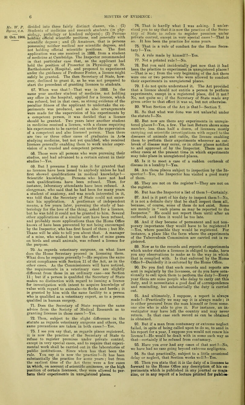 Mr. TV. P. divided into three fairly distinct classes, viz. : (1) Byrne, C.B. Students of medicine and research students (in phy- —- siology, pathology or kindred subjects); (2) Persons 31 Oct. 1906. holding official scientific positions, and generally with scientific degrees ; and (3) Amateurs, that is persons possessing neither medical nor scientific degrees, and not holding official scientific positions. The first application was one received in 1888, from a student of medicine at Cambridge. The Inspector recommended in that particular case that, as the applicant had held the position of Prosector in Physiology at St. Bartholomew’s Hospital, and proposed to experiment under the guidance of Professor Foster, a licence might safely be granted. The then Secretary of State, how- ever, declined to grant it, as he was not prepared to start the precedent of granting licences to students. 67. When was that ?—That was in 1888. In the same year another student of medicine, not holding any office in the hospital, applied for a licence, which was refused, but in that case, as strong evidence of the peculiar fitness of the applicant to undertake the ex- periments was produced, and as also arrangements were made for the supervision of his experiments by a competent person, it was decided that a licence should be granted. Two years later another student in medicine received a licence, with a clause requiring his experiments to be carried out under the supervision of a competent and also licensed person. Then there are two or three other cases of graduates in Arte studying medicine, but not yet qualified, who received licences generally enabling them to work under super- vision of a trusted and competent person. 68. Those were all persons who were pursuing their studies, and had advanced to a certain extent in their studies ?—Yes. 69. But I presume I may take it for granted that no licences have been issued to anybody unless he had first showed qualifications in medical knowledge?— Scientific knowledge. Persons who have not had such qualifications have been refused. Thus, for instance, laboratory attendants have been refused. A clergyman, who said that he had been for many years a student of anatomy, and was much interested in it, was told that the Secretary of State could not enter- tain his application. A gentleman of independent means, a few years later, pursuing the study of bac- teriology for the love of the thing, asked for a licence, but he was told it could not be granted to him. Several other applications of a similar sort have been refused, and probably more applications than the Home Office knows of have been prevented by not being encouraged by the Inspector, who has first heard of them ; but Mr. Thane will be able to tell you about that. A manager of a mine, who wished to test the effect of mine gases on birds and small animals, was refused a licence for the purpose. 70. As regards veterinary surgeons, on what lines does the Home Secretary proceed in licensing them. What does he require generally ?—He requires the same strict compliance with Section 11 of the Act, as in the other cases. As the Commissioners will have noticed, the requirements in a veterinary case are slightly -different from those in an ordinary case—see Section 11 ; but if a person is qualified the Secretary of State makes no distinction with regard to issuing a licence for investigation with intent to acquire knowledge of value with regard to animals—to flocks and herds ; it is granted by him with the same facility to a person who is qualified as a veterinary expert, as to a person qualified in human surgery. 71. Does the Secretary of State require the same advice from the Society of Medical Research as to granting licences in those cases ?—Yes. 72. Then, subject to the slight difference in the statute as regards veterinary surgeons and others, the same precautions are taken in both cases?—Yes. 73. I see you say that, as regards places registered, it is now the practice of the Secretary of State to refuse to register premises under private control, except in very special cases, and to require that experi- mental work shall be carried out in the laboratories of public institutions. Since when has that been the rule. You say it is now the practice?—It has been substantially the practice for some years ; but from the earliest time of the Act there were a few cases in. which, on account of scientific eminence, or the high position of certain licensees, they were allowed to per- form their experiments in unregistered places. 74. That is hardly what I was asking. I under- stood you to say that it is now the practice of the Secre- tary of State to refuse to register premises under private control, except in very -special cases ?—That is so. It has been the practice for some years. 75. That is a rule of conduct for the Home Secre- tary ?—Yes. 76. A rule made by himself?—Yes. 77. Not a printed rule?—No. 78. But you said incidentally just now that it had been the practice to experiment in unregistered places ? —That is so ; from the very beginning of the Act there were one or two persons who were allowed to conduct their experiments in unregistered places. 79. I do not quite understand it. The Act provided that a licence should not entitle a person to perform experiments, except in a registered place, did it not? No, not quite so ; if the Secretary of State made any given order to that effect it was so, but not otherwise. 80. What Section of the Act is that?—Section 7. 81. So that what was done was not unlawful under the statute ?—No. 82. But now are there any experiments in unregis- tered places ?—Yes, a few. The last Return shows some number, less than half a dozen, of licensees mostly carrying out scientific investigations with regard to the diseases of animals and cattle, the licence enabling them to perform their experiments wherever an out- break of disease may occur, or in other places notified to and approved of by the Inspector. There are no other cases at the present time in which experiments may take place in unregistered places. 83. Is it to meet a case of a sudden outbreak of disease in a locality ?—Yes. 84. Are those places subject to inspection by the In- spector?—Yes, the Inspector has visited a good many of them. 85. They are not on the register ?—They are not on the register. 86. But has the Inspector a list of them ?—Certainly. 87. And is it part of his duty to inspect them ?—No, it is not a definite duty that he shall inspect them all, because, of course, some of them do not exist. Some are merely in “ such places as may be reported to the Inspector.” He could not report them until after an outbreak, and then it would be too late. 88. And if they became of permanent and not tem- porary importance they would have to be registered ? —Yes, where possible they would be registered. For instance, a place like the farm where the experiments of the Tuberculosis Commission are carried out is re- gistered. 89. Now as to the records and reports of experiments which under statute a licensee is obliged to make, have you any observations to make as to the way in which that is complied with. Is that enforced by the Home Office ?—Decidedly it is enforced by the Home Office. 90. Do you find that such records and reports are sent in regularly by the licensees, or do you have occa- sionally to call upon them to perform the duty ?—Every year there are some people who delay to carry out this duty, and it necessitates a good deal of correspondence and reminding, but substantially the duty is carried out. 91. And ultimately, I suppose-, a report is always made?—Practically we may say it is always made ; it is either procured from the man himself or from some- one else who is able to give it. For instance, an in- vestigator may have left the country and may never return. In that case such record as can be obtained is obtained. 92. But if a man from contumacy or extreme neglect failed, in spite of being called upon to do so, to send in his report -for a year, I suppose you would not renew his licence ?—He would be dealt with in some such way as that—certainly if he refused from contumacy. 93. Have you ever had any cases of that sort ?—No, we have had no case going beyond extreme negligence. 94. So that practically, subject to a little occasional delay or neglect, that Section works well ?—Yes. 95. Then you state that it is the duty of a licensee to forward to the Home Office any description of his ex- periments which is published in any journal or maga- zine, or in any report of a lecture printed for publiaa-