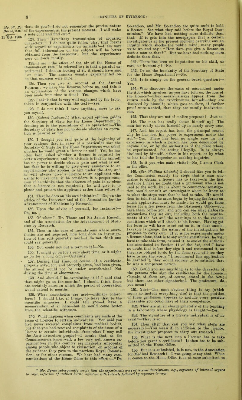 Mr. W. P. Byrne, C.B. 31 tict. 1906. that, do you ?—I do not remember the precise nature of the experiment at the present moment. I will make a note of it and find out.* 124. Then “ Hereditary transmission of acquired characters.” I do not quite follow what that means with regard to experiments on animals ?—I am sure that full information on the subject will be better obtained from the Inspector; but the experiments were on fowls mostly. 125. I see “ the effect of the air of the House of Commons on rats ” is referred to ; is that a painful ex- periment?—I find in looking at it, it should have said “on mice.” The animals usually experimented on on that occasion were mice. 126. Then you give an account of the Annual Returns; we have the Beturns before us, and this is an explanation of the various changes which have been made from time to time?—Yes. 127- I think that is very well explained by the table, taken in conjunction with the text?—Yes. 128. I do not think I have anything more to ask you myself. 129. (Colonel Lockwood.) What expert opinion guides the Secretary of State for the Home Department in deciding as to the painfulness of an operation?—The Secretary of State has not to decide whether an opera- tion is painful or not. 130. I thought you said quite at the beginning of your evidence that in cases of a particular sort the Secretary of State for the Home Department was asked whether he would grant a licence or not ?—Yes, he has often been asked whether a licence is required for certain experiments, and his attitude is that he himself has no power to decide what is pain and what is not, but that he is willing to give every assistance to an experimenter who1 applies to him under the Act, and he will always give a licence to an applicant who wants to have one, if he considers it a proper case, even if he thinks that the absence of pain is so clear that a licence is not required ; he will give it to please and protect the applicant rather than refuse it. 131. That he does on his own initiative ?—No, on the advice of the Inspector and of the Association for the Advancement of Medicine by Research. 132. Upon the advice of yourself, for instance?— Oh, no. 133. Of whom?—Dr. Thane and Sir James Russell, and of the Association for the Advancement of Medi- cine by Research. 134. 'Then in the case of inoculations where anes- thetics are not required, how long does an investiga- tion of this sort generally last?—I do not think one could say generally. 135. You could not put a term to it ?—No. 136. It might go on for a very short time, or it might go on for a long tine?—Certainly. 137. During that time, of course, if a certificate properly asked for, and properly given, had been given, the animal would not be under anesthetics ?—Not during the time of observation. 138. And should I be overstating it if I said that that might go on for months?—I should think there are certainly cases in which the period of observation would extend to months. 139. What anesthetics are used—ordinary chloro form ?—I should like, if I may, to leave that to the scientific witnesses. I could tell you—I have a memorandum of it here—but it would come better from the scientific witnesses. 140. What happens when complaints are made of the issue of licences to certain individuals. You said you had never received complaints from medical bodies, but that you had received complaints of the issue of a licence to certain individuals—from what I may call the Anti-vivisection people?—I meant that, as the Commissioners know well, a few very well known ex- perimenters in this country are markedly unpopular among people who object to vivisection, on account of the evidence they gave to the previous Royal Commis- sion, or for other reasons. We have had many com- munications at the Home Office to this effect:—“Dr. So-and-so, and Mr. So-and-so are quite unfit to hold a licence. See what they said before the Royal Com- mission.” We have had nothing more definite than that. If it gets into the newspapers that a certain investigator is at the present moment carrying out an inquiry which shocks the public mind, many people write up and say: “ How dare you give a licence to such a man as that? ” But we have had nothing more definite than that. 141. There has been no imputation on his skill, or care, or humanity ?—No. 142. Or on the humanity of the Secretary of State for the Home Department?—No. 143. It is simply on the general broad question?— Yes. 144. Who discovers the cases of misconduct under the Act which involves, as you have told us, the loss of the licence ?—They nearly always appear from the return made by the experimenter himself—they are disclosed by himself; which goes to show, if further proof were wanted, that they are mostly inadverten- cies. 145. That they are not of malice prepense?—Just so. 146. The man has really shown himself up?—The man has really shown himself up in nearly ©very case. 147. And his report has been the principal reason why he has lost his power to experiment under the Act?—Yes. There has been no single case in my experience in which a person has been denounced by anyone else, or by the authorities of the place where he experimented, for acting illegally. It is always disclosed by himself, either in his report, or by what he has told the Inspector on making inquiries. 148. Is it you who make visits ?—No, I am a Clerk in the office. 149. (Sir William Church.) I should like you to tell the Commission exactly the stejfs that a man who wishes to obtain a licence has to take?—In the first instance I have no doubt that a gentleman who is not used to the work, but is about to commence investiga- tion, would consult an investigator whom he knew as to what the steps were that he had to take. He would then be told that he must begin by buying the forms on which application must be made; he would get those forms for a few pence from the Stationery Office—you have them before you, and you can see what elaborate precautions they set out, including both the require- ments of the Act and the warnings as to the various conditions which will attach to his licence. Having got the form he will have to set out on it, in clear unmis- takeable language, the nature of the investigations he proposes to carry out. If it is for experiments under a licence alone, that is to say under anaesthetics, he will have to take this form, or send it, to one of the authori- ties mentioned in Section 11 of the Act, and I have no doubt that before they sign it and recommend it, as they are obliged to do by the form (you will see they have to use the words “ I recommend this application be granted”), they would require to be satisfied that he was a competent person. 150. Could you say anything as to the character of the persons who sign the certificates for the licence. Certain of them are, of course, stated in the Acc; but there are other signatories ?—The professors, do you mean ? 151. Yes?—The most obvious thing to say (which seems to include everything else) is that the position of these gentlemen appears to include every possible guarantee you could have of their competence. 152. They are all in charge generally of the teaching in a laboratory where physiology is taught?—Yes. 153. The signature of a private individual is of no avail ?■—That is so. 154. Then after that can you say what steps are necessary?—You mean if, in addition to the licence, the investigator proposes to carry out research? 155. What is the next step a licensee has to take before you grant a certificate ?—It then has to be sub- mitted to the Home Office. 156. But it is submitted, is it not, to the Association for Medical Research ?—I was going to say that. When it comes to the Home Office it is at once submitted to * Mr. Byrne subsequently wrote that the experiments were of several descriptions, e.g., exposure of internal organs to rays, infec'ion of radium burns, infection with tubercle followed by exposure to rays.