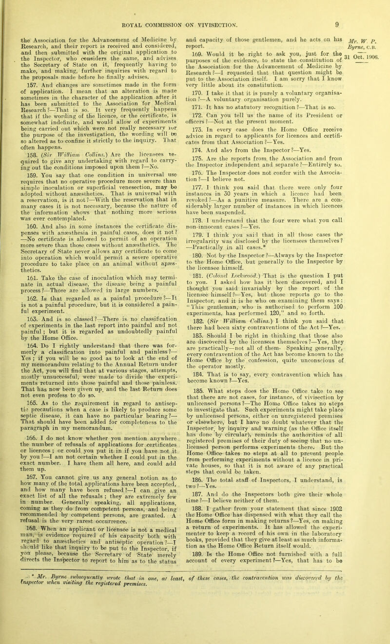 the Association for the Advancement of Medicine by Research, and their report is received and considered, and then submitted with the original application to the Inspector, who considers the same, and advises the Secretary of State on it, frequently having to make, and making, further inquiries with regard to the proposals made before he finally advises. 157. And changes are sometimes made in the form of application. I mean that an alteration is made sometimes in the character of the application after it has been submitted to the Association for Medical Research ?—That is so. It very frequently happens that if the wording of the licence, or the certificate, is somewhat indefinite, and would allow of experiments being carried out which were not really necessary iur the purpose of the investigation, the wording will be so altered as to confine it strictly to the inquiry. Ihat often happens. 158. (Sir William. Collins.) Are the licensees re- quired to give any undertaking with regard to carry- ing out the conditions imposed upon them ?—No. 159. You say that one condition in universal use requires that no operative procedure more severe than simple inoculation or superficial venesection, may be adopted without anaesthetics. That is universal with a reservation, is it not?—With the reservation that in many cases it is not necessary, because the nature of the information shows that nothing more serious was ever contemplated. 160. And also in some instances the certificate dis- penses with anaesthesia in painful cases, does it not ? —No certificate is allowed to permit of an operation more severe than those cases without anaesthetics. The Secretary of State never allows any certificate to come into operation which would permit a severe operative procedure to take place on an animal without apaes- thetics. 161. Take the case of inoculation which may termi- nate in actual disease, the disease being a painful process ?—Those are allowed in large numbers. 162. Is that regarded as a painful procedure ?—It is not a painful procedure, but it is considered a pain- ful experiment. 163. And is so classed?—There is no classification of experiments in the last report into painful and not painful; but it is regarded as undoubtedly painful by the Home Office. 164. Do I rightly understand that there was for- merly a classification into painful and painless?— Yes ; if you will be so good as to look at the end of my memorandum relating to the Annual Return under the Act, you will find that at various stages, attempts, mostly unsuccessful, were made to divide the experi- ments returned into those painful and those painless. That has now been given up, and the last Return does not even profess to do so. 165. As to the requirement in regard to antisep- tic precautions when a case is likely to produce some septic disease, it can have no particular bearing?— That should have been added for completeness to the paragraph in my memorandum. 166. I do not know whether you mention anywhere the number of refusals of applications for certificates or licences ; or could you put it in if you have not it by you?—I am not certain whether I could put in the exact number. I have them all here, and could add them up. 167. You cannot give us any general notion as to how many of the total applications have been accepted, and how many have been refused?—I can give an exact list of all the refusals ; they are extremely few in number. Generally speaking, all applications, coming as they do from competent persons, • and being recommended by competent persons, are granted. A refusal is the very rarest occurrence. 168. When an applicant or licensee is not a medical man, is evidence required of his capacity both with regard to anaesthetics and antiseptic operation ?—I should like that inquiry to be put to the Inspector, if yon please, because the Secretary of State merely directs the Inspector to report to him as to the status and capacity of those gentlemen, and he acts on his jyjr yy p report. Byrne, c.b! 169. Would it be right to ask you, just for the Oct~1906 purposes of the evidence, to state the constitution of 1 the Association for the Advancement of Medicine by Research ?—I requested that that question might be put to the Association itself. I am sorry that I know very little about its constitution. 170. I take it that it is purely a voluntary organisa- tion ?—A voluntary organisation purely. 171. It has no statutory recognition?—That is so. 172. Can you tell us the name of its President or officers?—Not at the present moment. 173. In every case does the Home Office receive advice in regard to applicants for licences and certifi- cates from that Association?—Yes. 174. And also from the Inspector?—Yes. 175. Are the reports from, the Association and from the Inspector independent and separate ?—Entirely so. 176. The Inspector does not confer with the Associa- tion ?—I believe not. 177. 1 think you said that there were only four instances in 30 years in which a licence had been revoked ?—As a punitive measure. There are a con- siderably larger number of instances in which licences have been suspended. 178. I understand that the four were what you call non-innocent cases ?—Yes. 179. I think you said that in all those cases the irregularity was disclosed by the licensees themselves ? —Practically in all cases.* 180. Not by the Inspector ?—Always by the Inspector to the Home Office, but generally to the Inspector by the licensee himself. 181. (Colonel Lockviood.) That is the question I put to you. I asked how has it been discovered, and I thought you said invariably by the report of the licensee himself %—Yes, but those reports go to the Inspector, and it is he who on examining them says : “ This gentleman, who is authorised to perform 100 experiments, has performed 120,” and so forth. 182. (Sir William Collins.) I think you said that there had been sixty contraventions of the Act ?—Yes. 183. Should I be right in thinking that those also are discovered by the licensees themselves ?—Yes, they are practically—not all of them- Speaking generally, every contravention of the Act has become known to the Home Office by the confession, quite unconscious of the operator mostly. 184. That is to say, every contravention which has become known ?—Yes. 185. What steps does the Home Office take to see that there are not cases, for instance, of vivisection by unlicensed persons ?—The Home Office takes no steps to investigate that. Such experiments might take place by unlicensed persons, either on unregistered premises or elsewhere, but I have no doubt whatever that the Inspector, by inquiry and warning (as the Office itself has done by circular), reminds the authorities of all registered premises of their duty of seeing that no un- licensed person performs experiments there. But the Home Office takes no steps at all to prevent people from performing experiments without a licence in pri- vate houses, so that it is not aware of any practical steps that could be taken. 186. The total staff of Inspectors, I understand, is two ?—Yes. 187. And do the Inspectors both give their whole time ?—I believe neither of them. 188. I gather from your statement that since 1902 the Home Office has dispensed with what they call the Home Office form in making returns?—Yes, on making a return of experiments. It has allowed the experi- menter to keep a record of his own in the laboratory books, provided that they give at least as much informa- tion as the Home Office Return itself would. 189. Is the Home Office not furnished with a full account of every experiment ?—Yes, that has to be * Mr. Byrne subsequently wrote that in one, at least, of these cases, the contravention was discovered by the vnspectov when visitinc/ the vegistevedi pveniises.