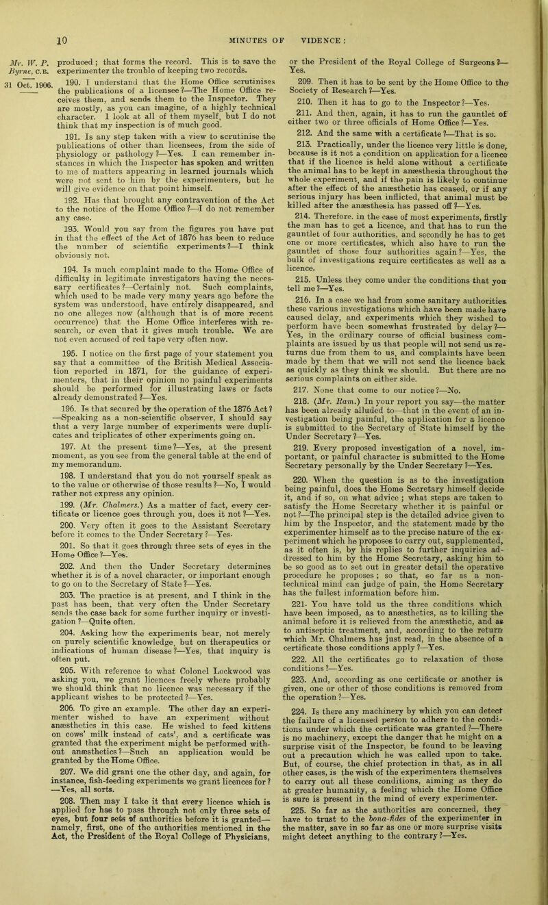 Mr. W. P. produced; that forms the record. This is to save the Byrne, c.b. experimenter the trouble of keeping two records. 31 Oct. 1906. 190. I understand that the Home Office scrutinises the publications of a licensee ?—The Home Office re- ceives them, and sends them to the Inspector. They are mostly, as you can imagine, of a highly technical character. I look at all of them myself, but I do not think that my inspection is of much good. 191. Is any step taken with a view to scrutinise the publications of other than licensees, from the side of physiology or pathology?—Yes. I can remember in- stances in which the Inspector has spoken and written to me of matters appearing in learned journals which were not sent to him by the experimenters, but he will give evidence on that point himself. 192. Has that brought any contravention of the Act to the notice of the Home Office ?—I do not remember any case. 193. Would you say from the figures you have put in that the effect of the Act of 1876 has been to reduce the number of scientific experiments ?—I think obviously not. 194. Is much complaint made to the Home Office of difficulty in legitimate investigators having the neces- sary certificates ?—Certainly not. Such complaints, which used to be made very many years ago before the system was understood, have entirely disappeared, and no one alleges now (although that is of more recent occurrence) that the Home Office interferes with re- search, or even that it gives much trouble. We are not even accused of red tape very often now. 195. I notice on the first page of your statement you say that a committee of the British Medical Associa- tion reported in 1871, for the guidance of experi- menters, that in their opinion no painful experiments should be performed for illustrating laws or facts already demonstrated ?—Yes. 196. Is that secured by the operation of the 1876 Act ? —Speaking as a non-scientific observer, I should say that a very large number of experiments were dupli- cates and triplicates of other experiments going on. 197. At the present time?—Yes, at the present moment, as you see from the general table at the end of my memorandum. 198. I understand that you do not yourself speak as to the value or otherwise of those results ?—No, I would rather not express any opinion. 199. (Mr. Chalmers.) As a matter of fact, every cer- tificate or licence goes through you, does it not ?—Yes. 200. Very often it goes to the Assistant Secretary before it comes to the Under Secretary ?—Yes- 201. So that it goes through three sets of eyes in the Home Office?—Yes. 202. And then the Under Secretary determines whether it is of a novel character, or important enough to go on to the Secretary of State ?—Yes. 203. The practice is at present, and I think in the past has been, that very often the Under Secretary sends the case back for some further inquiry or investi- gation ?—Quite often. 204. Asking how the experiments bear, not merely on purely scientific knowledge, but on therapeutics or indications of human disease ?—Yes, that inquiry is often put. 205. With reference to what Colonel Lockwood was asking you, we grant licences freely where probably we should think that no licence was necessary if the applicant wishes to be protected ?—Yes. 206. To give an example. The other day an experi- menter wished to have an experiment without anaesthetics in this case. He wished to feed kittens on cows’ milk instead of cats’, and a certificate was granted that the experiment might be performed with- out anaesthetics ?—Such an application would be granted by the Home Office. 207. We did grant one the other day, and again, for instance, fish-feeding experiments we grant licences for ? —Yes, all sorts. 208. Then may I take it that every licence which is applied for has to pass through not only three sets of eyes, but four seta of authorities before it is granted— namely, first, one of the authorities mentioned in the Act, the President of the Royal College of Physicians, or the President of the Royal College of Surgeons?— Yes. 209. Then it has to be sent by the Home Office to th» Society of Research ?—Yes. 210. Then it has to go to the Inspector?—Yes. 211. And then, again, it has to run the gauntlet of either two or three officials of Home Office?—Yes. 212. And the same with a certificate ?—That is so, 213. Practically, under the licence very little is done, because is it not a condition on application for a licence that if the licence is held alone without a certificate the animal has to be kept in anaesthesia throughout the whole experiment, and if the pain is likely to continue after the effect of the anaesthetic has ceased, or if any serious injury has been inflicted, that animal must be killed after the anaesthesia has passed off ?—Yes. 214. Therefore, in the case of most experiments, firstly the man has to get a licence, and that has to run the gauntlet of four authorities, and secondly he has to get one or more certificates, which also have to run the gauntlet of those four authorities again?—Yes, the bulk of investigations require certificates as well as a licence. 215. Unless they come under the conditions that you: tell me?—Yes. 216. In a case we had from some sanitary authorities, these various investigations which have been made have caused delay, and experiments which they wished to perform have been somewhat frustrated by delay ?— Yes, in the ordinary course of official business com- plaints are issued by us that people will not send us re- turns due from them to us, and complaints have been, made by them that we will not send the licence back as quickly as they think we should. But there are no serious complaints on either side. 217. None that come to our notice ?—No. 218. (Mr. Bam.) In your report you say—the matter has been already alluded to—that in the event of an in- vestigation being painful, the application for a licence is submitted to the Secretary of State himself by the Under Secretary?—Yes. 219. Every proposed investigation of a novel, im- portant, or painful character is submitted to the Home Secretary personally by the Under Secretary ?—Yes. 220. When the question is as to the investigation being painful, does the Home Secretary himself decide it, and if so, on what advice ; what steps are taken to satisfy the Home Secretary whether it is painful or not ?—The principal step is the detailed advice given to him by the Inspector, and the statement made by the experimenter himself as to the precise nature of the ex- periment which he proposes to carry out, supplemented, as it often is, by his replies to further inquiries ad- dressed to him by the Home Secretary, asking him to be so good as to set out in greater detail the operative procedure he proposes; so that, so far as a non- technical mind can judge of pain, the Home Secretary has the fullest information before him. 221- You have told us the three conditions which have been imposed, as to anaesthetics, as to killing the animal before it is relieved from the anaesthetic, and as to antiseptic treatment, and, according to the return which Mr. Chalmers has just read, in the absence of a certificate those conditions apply ?—Yes. 222. All the certificates go to relaxation of those conditions ?—Yes. 223. And, according as one certificate or another is given, one or other of those conditions is removed from the operation ?—Yes. 224. Is there any machinery by which you can detect the failure of a licensed person to adhere to the condi- tions under which the certificate was granted ?—There is no machinery, except the danger that he might on a surprise visit of the Inspector, be found to be leaving out a precaution which he was called upon to take. But, of course, the chief protection in that, as in all other cases, is the wish of the expei'imenters themselves to carry out all these conditions, aiming as they do at greater humanity, a feeling which the Home Office is sure is present in the mind of every experimenter. 225. So far as the authorities are concerned, they have to trust to the hona-fides of the experimenter in the matter, save in so far as one or more surprise visits might detect anything to the contrary ?—Yes.