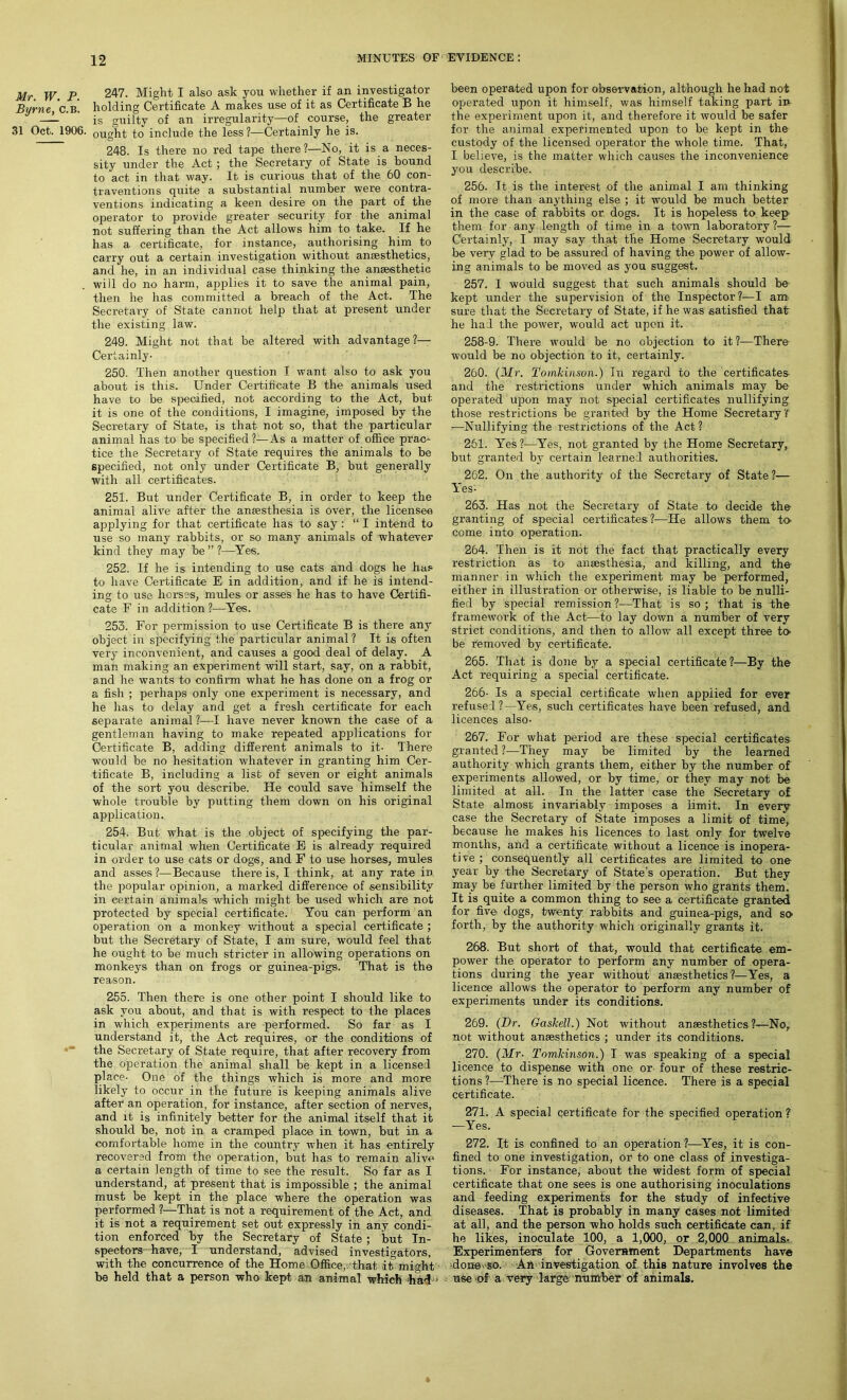 Mr. W. P. Byrne, C.B. 31 Oct. 1906. 247. Might I also ask you whether if an investigator holding Certificate A makes use of it as Certificate B he is guilty of an irregularity—of course, the greater- ought to include the less ?—Certainly he is. 248. Is there no red tape there?—No, it is a neces- sity under the Act ; the Secretary of State is hound to act in that way. It is curious that of the 60 con- traventions quite a substantial number were contra- ventions indicating a keen desire on the part of the operator to provide greater security for the animal not suffering than the Act allows him to take. If he has a certificate, for instance, authorising him to carry out a certain investigation without anaesthetics, and he, in an individual case thinking the anaesthetic will do no harm, applies it to' save the animal pain, then he has committed a breach of the Act. The Secretary of State cannot help that at present under the existing law. 249. Might not that be altered with advantage?— Certainly- 250. Then another question I want also to ask you about is this. Under Certificate B the animals used have to be specified, not according to the Act, but it is one of the conditions, I imagine, imposed by the Secretary of State, is that not so, that the particular animal has to be specified ?— As a matter of office prac- tice the Secretary of State requires the animals to be specified, not only under Certificate B, but generally with all certificates. 251. But under Certificate B, in order to keep the animal alive after the anesthesia is over, the licensee applying for that certificate has to say : “ I intend to use so many rabbits, or so many animals of whatever kind they may be ” ?—Yes. 252. If he is intending to use cats and dogs he has to have Certificate E in addition, and if he is intend- ing to use horses, mules or asses he has to have Certifi- cate F in addition ?—Yes. 253. For permission to use Certificate B is there any object in specifying the particular animal? It is often very inconvenient, and causes a good deal of delay. A man making an experiment will start, say, on a rabbit, and he wants to confirm what he has done on a frog or a fish ; perhaps only one experiment is necessary, and he has to delay and get a fresh certificate for each separate animal ?—I have never known the case of a gentleman having to make repeated applications for Certificate B, adding different animals to it- There would be no hesitation whatever in granting him Cer- tificate B, including a list of seven or eight animals of the sort you describe. He could save himself the whole trouble by putting them down on his original application. 254. But what is the object of specifying the par- ticular animal when Certificate E is already required in order to use cats or dogs, and F to use horses, mules and asses ?—Because there is, I think, at any rate in the popular opinion, a marked difference of sensibility in certain animals which might be used which are not protected by special certificate. You can perform an operation on a monkey without a special certificate ; but the Secretary of State, I am sure, would feel that he ought to be much stricter in allowing operations on monkeys than on frogs or guinea-pigs. That is the reason. 255. Then there is one other point I should like to ask you about, and that is with respect to the places in which experiments are performed. So far as I understand it, the Act requires, or the conditions of the Secretary of State require, that after recovery from the operation the animal shall be kept in a licensed place- One of the things which is more and more likely to occur in the future is keeping animals alive after an operation, for instance, after section of nerves, and it is infinitely better for the animal itself that it should be, not in a cramped place in town, but in a comfortable home in the country when it has entirely recovered from the operation, but has to remain alive a certain length of time to see the result. So far as I understand, at present that is impossible ; the animal must be kept in the place where the operation was performed ?—That is not a requirement of the Act, and it is not a requirement set out expressly in any condi- tion enforced by the Secretary of State ; but In- spectors have, I understand, advised investigators, with the concurrence of the Home Office, that it might be held that a person who kept an animal which had * been operated upon for observation, although he had not operated upon it himself, was himself taking part in the experiment upon it, and therefore it would be safer for the animal experimented upon to be kept in the custody of the licensed operator the whole time. That, I believe, is the matter which causes the inconvenience you describe. 256. It is the interest of the animal I am thinking of more than anything else ; it would be much better in the case of rabbits or dogs. It is hopeless to keep them for any length of time in a town laboratory?— Certainly, I may say that the Home Secretary would be very glad to be assured of having the power of allow- ing animals to be moved as you suggest. 257. I would suggest that such animals should be kept under the supervision of the Inspector?—I am sure that the Secretary of State, if he was satisfied that he had the power, would act upon it. 258-9. There would be no objection to it ?—There would be no objection to it, certainly. 260. (Mr. Tomkinson.) In regard to the certificates and the restrictions under which animals may be operated upon may not special certificates nullifying those restrictions be granted by the Home Secretary! —Nullifying the restrictions of the Act ? 261. Yes?—Yes, not granted by the Home Secretary, but granted by certain learned authorities. 262. On the authority of the Secretary of State?— Yes- 263. Has not the Secretary of State to decide the granting of special certificates?—He allows them to- come into operation. 264. Then is it not the fact that practically every restriction as to anaesthesia, and killing, and the manner in which the experiment may be performed, either in illustration or otherwise, is liable to be nulli- fied by special remission ?—That is so ; that is the framework of the Act—to lay down a number of very strict conditions, and then to allow all except three to- be removed by certificate. 265. That is done by a special certificate?—By the Act requiring a special certificate. 266- Is a special certificate when applied for ever refused ?—Yes, such certificates have been refused, and licences also- 267. For what period are these special certificates granted ?-—They may be limited by the learned authority which grants them, either by the number of experiments allowed, or by time, or they may not be limited at all. In the latter case the Secretary of State almost invariably imposes a limit. In every case the Secretary of State imposes a limit of time, because he makes his licences to last only for twelve months, and a certificate without a licence is inopera- tive ; consequently all certificates are limited to one year by the Secretary of State’s operation. But they may be further limited by the person who grants them. It is quite a common thing to- see a certificate granted for five dogs, twenty rabbits and guinea-pigs, and so forth, by the authority which originally grants it. 268. But short of that, would that certificate em- power the operator to perform any number of opera- tions during the year without anaesthetics?—Yes, a licence allows the operator to perform any number of experiments under its conditions. 269. (Dr. Gaskell.) Not without anaesthetics?—No, not without anaesthetics ; under its conditions. 270. (Mr- Tomkinson.) I was speaking of a special licence to dispense with one or four of these restric- tions ?—-There is no special licence. There is a special certificate. 271. A special certificate for the specified operation ? —Yes. 272. It is confined to an operation?—Yes, it is con- fined to one investigation, or to one class of investiga- tions. For instance, about the widest form of special certificate that one sees is one authorising inoculations and feeding experiments for the study of infective diseases. That is probably in many cases not limited at all, and the person who holds such certificate can, if he likes, inoculate 100, a 1,000, or 2,000 animals- Experimenters for Government Departments have done- so. An investigation of this nature involves the use of a very large number of animals.