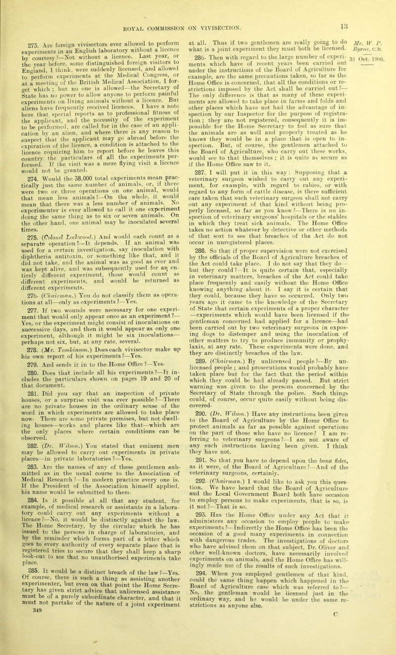 273. Are foreign vivisectors ever allowed to perform experiments in an English laboratory without a licence by courtesy?—Not without a licence. Last year, or the year before, some distinguished foreign visitors to England, I think, were suddenly licensed, and allowed to perform experiments at the Medical Congress, or at a meeting of the British Medical Association, I for- o-et which ; but no one is allowed—the Secretary of State has no power to allow anyone to perform painful experiments on living animals without a licence. But aliens have frequently received licences. I have a note here that special reports as to professional fitness of the applicant, and the necessity of the experiment to be performed, are called for in the case of an appli- cation by an alien, and where there is any reason to ■suspect that the applicant may go abroad before the expiration of the licence, a condition is attached to the licence requiring him to report before he leaves this country the particulars of all the experiments per- formed. If the visit was a mere flying visit a licence would not be granted- 274. Would the 38,000 total experiments mean prac- tically just the same number of animals, or, if there were two or three operations on one animal, would that mean less animals?—On the whole, it would mean that there was a less number of animals.. No experimenter is ever allowed to call it one experiment doing the same thing as to six or seven animals. On the other hand, one animal may be inoculated several times. 275. (Colonel Lockwood.) And would each count as a separate operation ?—It depends. If an animal was used for a certain investigation, say inoculation with diphtheria antitoxin, or something like that, and it did not take, and the animal was as good as ever and was kept alive, and was subsequently used for an en- tirely different experiment, those would count as different experiments, and would be returned as different experiments. 276- (Chairman.) You do not classify them as opera- tions at all—only as experiments ?—Yes. 277. If two wounds were necessary for one experi- ment that would only appear once as an experiment ?— Yes, or the experiment might consist of inoculations on successive days, and then it would appear as only one experiment, although it might be six inoculations— perhaps not six, but, at any rate, several. 278. (Mr. Tomkinson.) Does each vivisector make up his own report of his experiments?—Yes. 279. And .sends it in to the Home Office?—Yes- 280. Does that include all his experiments?—It in- cludes the particulars shown on pages 19 and 20 of that document. 281. Did you say that an inspection of private houses, or a surprise visit was ever possible?—There are no private houses in the ordinary sense of the word in which experiments are allowed to take place now- There are some private premises, but not dwell- ing houses—works and places like that—which are the only places where certain conditions can be observed. 282. (Dr. Wilson.) You stated that eminent men may be allowed to carry out experiments in private places—in private laboratories ?—Yes. 283. Are the names of any of these gentlemen sub- mitted as in the usual course to the Association of Medical Research ?—In modern practice every one is. If the President of the Association himself applied, his name would be submitted to them- 284. Is it possible at all that any student, for example, of medical research or assistants in a labora- tory could carry out any experiments without a licence?—No, it would be distinctly against the law. The Home Secretary, by the circular which he has issued to the persons in charge of laboratories, and by the reminder which forms part of a letter which goes to every authority of every separate place that is registered tries to secure that they shall keep a sharp look-out to see that no unauthorised experiments take place. 285. It would be a distinct breach of the law?—Yes. Of course, there is such a thing as assisting another expeiimentei, but even on that point the Home Secre- tary has given strict advice that unlicensed assistance must be of a purely subordinate character, and that it must not partake of the nature of a joint experiment 349 at all. Thus if two gentlemen are really going to do j\jr p what is a joint experiment they must both be licensed. Byrne, C.B. 286- Then with regard to the large number of experi- QrtT 19u6 ments which have of recent years been carried out ' .—_ under the instructions of the Board of Agriculture for example, are the same precautions taken, so far as the Home Office is concerned, that all the conditions or re- strictions imposed by the Act shall be carried out?— The only difference is that as many of these experi- ments are allowed to take place in farms and folds and other places which have not had the advantage of in- spection by our Inspector for the purpose of registra- tion ; they are not registered, consequently it is im- possible for the Home Secretary to feel as sure that the animals are as well and properly treated as he knows they would be in a place that is open to in- spection. But, of course, the gentlemen attached to the Board of Agriculture, who carry out these works, would see to that themselves ; it is quite as secure as if the Home Office saw to it. 287. I will put it in this way : Supposing that a veterinary surgeon wished to carry out any experi- ment, for example, with regard to rabies, or with regard to any form of cattle disease, is there sufficient care taken that such veterinary surgeon shall not carry out any experiment of that kind without being pro- perly licensed, so far as you know ?—There is no in- spection of veterinary surgeons’ hospitals or the stables in which they treat sick animals. The Home Office takes no action whatever by detective or other methods of that sort to see that breaches of the Act do not occur in unregistered places. 288. So that if proper supervision were not exercised by the officials of the Board of Agriculture breaches of the Act could take place. I do not say that they do— but they could ?—It is quite certain that, especially in veterinary matters, breaches of the Act could take place frequently and easily without the Home Office knowing anything about it- I .say it is certain that they could, because they have so occurred. Only two years ago it came to the knowledge of the Secretary of State that certain experiments of a proper character —experiments which would have been licensed if the gentleman concerned had applied for a licence—had been carried out by two veterinary surgeons in expos- ing dogs to distemper and using the inoculation of other matters to try to produce immunity or prophy- laxis, at any rate. These experiments were done, and they are distinctly breaches of the law. 289. (Chairman.) By unlicensed people?—By un- licensed people ; and prosecutions would probably have taken place but for the fact that the period within which they could be had already passed. But strict warning was given to the persons concerned by the Secretary of State through the police. Such things could, of course, occur quite easily without being dis- covered- 290. (Dr. Wilson.) Have any instructions been given to the Board of Agriculture by the Home Office to protect animals as far as possible against operations on the part of those who have no licence ? I am re- ferring to veterinary surgeons ?—I am not aware of any such instructions having been given. I think they have not. 291. So that you have to depend upon the bona tides, as it were, of the Board of Agriculture ?—And of the veterinary surgeons, certainly. 292- (Chairman.) I would like to ask you this ques- tion. We have heard that the Board of Agriculture and the Local Government Board both have occasion to employ persons to make experiments, that is so, is it not?—That is so. 293. Has the Home Office under any Act that it administers any occasion to employ people to make experiments ?—Indirectly the Home Office has been the occasion of a good many experiments in connection with dangerous trades. The investigations of doctors who have advised them on that subject, Dr. Oliver and other well-known doctors, have necessarily involved experiments on animals, and the Home Office has will- ingly made use of the results of such investigations. 294. When you employed gentlemen of that kind, could the same thing happen which happened in the Board of Agriculture case which was referred to ?-— No, the gentleman would be licensed just in the ordinary way, and he would be under the same re- strictions as anyone else. C