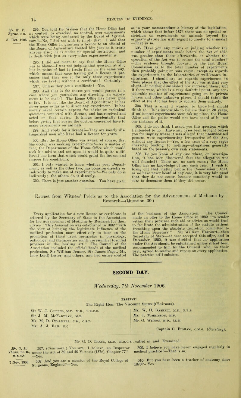 Mr. W. P. 295. You told Dr- Wilson that the Home Office had Byrne, C.B. no control, or exercised no control, over experiments •— which were being conducted by the Board of Agricul- 31'Oct. 1906. ture ?—No, I did not wish to imply that. I said that the Home Office in granting a licence to an official of the Board of Agriculture treated him just as it treats anyone else ; he is under no special restriction, and is dealt with just as every other experimenter is. 296. I did not mean to say that the Home Office was to blame—I was not judging that question at all ; but in point of fact it treats them in the same way, which means that once having got a licence it pre- sumes that they use it for only those experiments which are lawful without a certificate ?—Certainly. 297. Unless they get a certificate?—Yes. 298. And that is the course you would pursue in a case where you yourselves are directing an experi- ment to be made?—The Home Office has never gone so far. It is not like the Board of Agriculture ; it has never gone so far as to direct any experiment. It has merely asked certain experts for advice on technical questions connected with disease, and has received and acted on that advice. It knows incidentally that before giving that advice the doctors concerned have to make experiments on animals. 299. And apply for a licence?—They are mostly dis- tinguished men who have had a licence for years. 300. But the Home Office was aware, of course, that the doctor was making experiments ?—As a matter of fact, the Department of the Home Office which would seek his advice and act upon it would be quite a dif- ferent one from that which would grant the licence and impose the conditions. 301. I only wanted to know whether your Depart- ment, as well as the other two, has occasion directly or indirectly to make use of experiments ?-—We only do it indirectly ; the others do it directly. 302- There is just another question. You have given us in your memorandum a history of the legislation, which shows that before 1876 there was no special re- striction on experiments on animals beyond the ordinary statute law with regard to cruelty to animals ? ■—That is so. 303. Have you any means of judging whether the number of experiments made before the Act of 1876 was greater than those afterwards, or whether the operation of the Act was to reduce the total number ? — The evidence brought forward by the last Royal Commission as to the total number of experiments then probably going on was vague, except as regards the experiments in the laboratories of well-known in- stitutions. I should say as regards experiments in those places that the effect of the Act was at first very slight—it neither diminished nor increased them ; but if there were, which is a very doubtful point, any con- siderable number of experiments going on in private houses and other unknown places, I should think the effect of the Act has been to abolish them entirely. 304. That is what I wanted to know ?—I should think so. It is impossible to believe that in 30 years, if unlicensed experiments were taking place, the Home Office and the> police would not have heard of it—not one instance of it. 305. I do not think I asked you this question which I intended to do. Have any cases been brought before you for inquiry where it was. alleged that unauthorised persons were experimenting irrespective of the Act, without any licence ?-—Yes, a few cases of a very vague character leading to nothing—allegations generally based on the person’s own rash statements. 306. Do you know of any case where, on investiga- tion, it has been discovered that the allegation was well founded ?—There are no such cases ; the Home Office has no knowledge of any such case. I wish to bring out that matter before the Commission ; that, as we have never heard of any case, it is very fair proof that they do not occur, because somebody would be sure to denounce them if they did occur. Extract, from Witness’ Precis as to the Association for the Advancement of Medicine by Research—(Question 30.) Every application for a. new licence or certificate is referred by the Secretary of State to the Association for the Advancement of Medicine by Research for their advice. This Association was established in 1882 “ with the view of bringing the legitimate influence of the medical profession more effectively to bear on the promotion of those exact researches in physiology, pathology, and therapeutics which are essential to sound progress in the healing art.” The Council of the Association included the official heads of the medical profession, Sir William Jenner, Sir James Paget, Mr. (now Lord) Lister, and others, and had entire control of the business of the Association. The Council made an offer to the Home Office in 1882 “ to render within their province such aid or advice as would tend to facilitate the administration of the statute without trenching upon the absolute discretion committed to the Home Secretary.” Sir William Harcourt—then Secretary of State—at once accepted this offer, and in December, 1882, it was decided that no application under the Act should be entertained unless it had been recommended to him by the Council, who, on then- part. agreed to receive and report on every application. The practice still subsists. SECOND DAY. Wednesday, 7 th November 1906. PRESENT : The Right Hon. The Sir W. J. Collins, m.p., m.d., e.b.c.s. Sir J. M. McFadyean, m.b. Mr. M. D. Chalmers, c.b., c.s.i. Mr. A. J. Ram, k.c. Viscount Selby {Chairman). Mr, W. H. Gaskell, m.d., f.r.s Mr. J. Tomkinson, m.p. Mr. G. Wilson, m.d., ll.d. Captain C. Bigham, c.m.g. (Secretary). Mr. G. D. Thane, ll.d., m.r.c.s., called in, and Examined. Mr. G. D. 307. {Chairman.) You are, I believe, an Inspector Thane, ll.d,, un(jer the Act of 39 and 40 Victoria (1876), Chapter 77? m.r.c.s. —y€S. 7 Nov. 1906. 308. And you are a member of the Royal College of Surgeons, England ?—Yes. 309. I believe you have never engaged regularly in medical practice ?—That is so. 310. But you have been a teacher of anatomy since 1870 P- Yes.