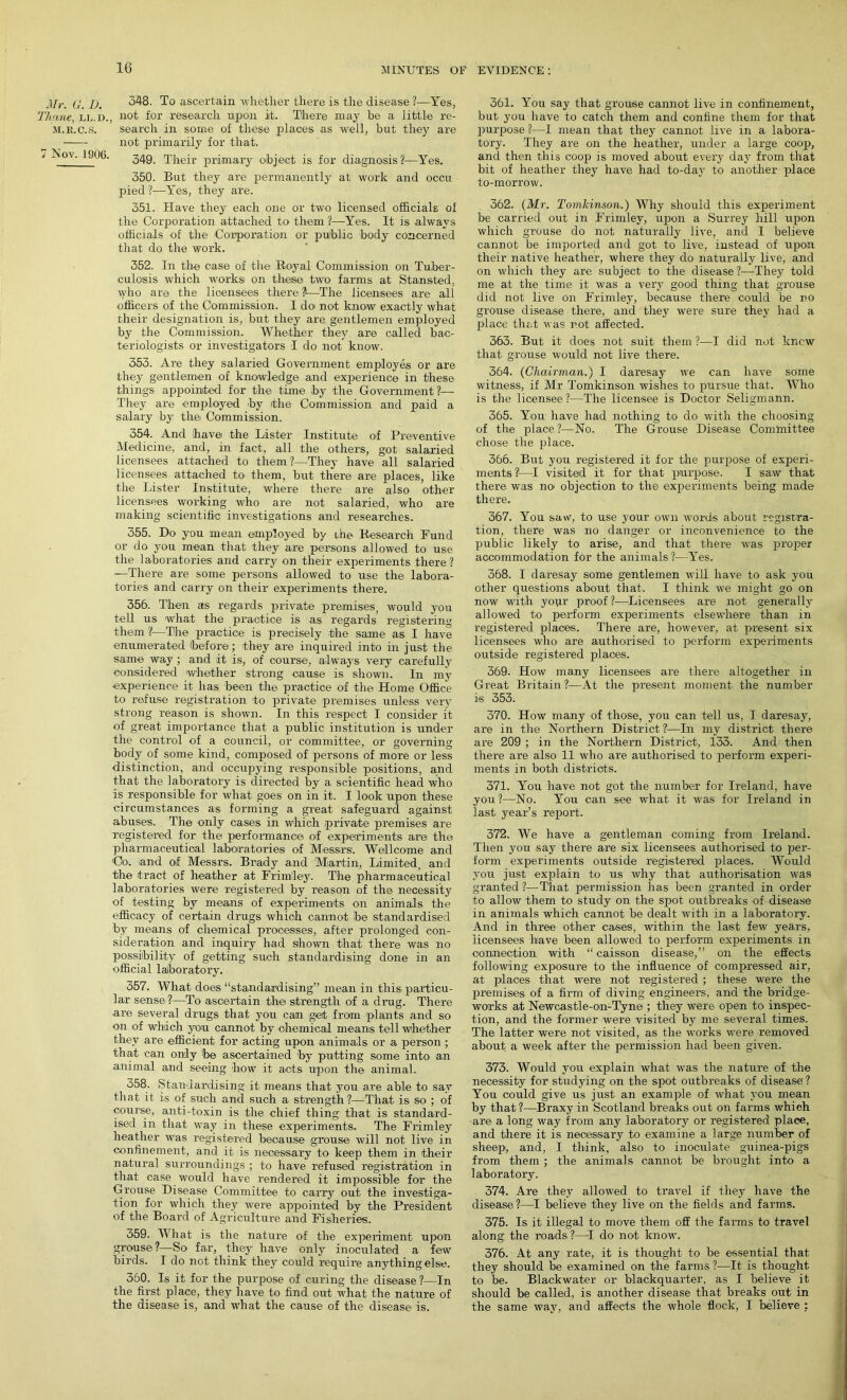 Mr. Cf. 1). Thane, ll.d., M.K.C.S. 7 Nov. 1906. 348. To ascertain -whether there is the disease ?—Yes, not for research upon it. There may be a little re- search in some of these places as well, but they are not primarily for that. 349. Their primary object is for diagnosis?—Yes. 350. But they are permanently at work and occu pied ?—Yes, they are. 351. Have they each one or two licensed officials of the Corporation attached to them ?—Yes. It is always officials of the Corporation or public body concerned that do the work. 352. In the case of the Royal Commission on Tuber- culosis which worksi on these two farms at Stansted, who are the licensees there ?—The licensees are all officers of the Commission. I do not know exactly what their designation is, but they are gentlemen employed by the Commission. Whether they are called bac- teriologists or investigators I do not know. 353. Are they salaried Government employes or are they gentlemen of knowledge and experience in these things appointed for the time by the Government?— They are employed by the Commission and paid a salary by the Commission. 354. And have/ the Lister Institute of Preventive Medicine-, and, in fact, all the others, got salaried licensees attached to them?—They have all salaried licensees attached to them, but there are places, like the Lister Institute, where there are also other licensees working who are not salaried, who are making scientific investigations and researches. 355. Do you mean employed by lire Research Fund or do you mean that they are persons allowed to use the laboratories and carry on their experiments there ? —There are some persons allowed to use the labora- tories and carry on their experiments there. 356. Then as regards [private premises, would you tell us what the practice is as regards registering them ?—The practice is precisely the same as I have enumerated (before; they are inquired into in just the same way; and it is, of course, always very carefully considered whether strong cause is shown. In my experience it has been the practice of the Home Office to refuse registration to private premises unless very strong reason is shown. In this respect I consider it of great importance that a public institution is under the control of a council, or committee, or governing body of some kind, composed of persons of more or less distinction, and occupying responsible positions, and that the laboratory is directed by a scientific head who is responsible for what goes on in it. I look upon these circumstances as forming a great safeguard against abuses. The only cases in which .private premises are registered for the performance of experiments are the pharmaceutical laboratories of Messrs. Wellcome and Oo. and of Messrs. Brady and Martin, Limited, and the tract of heather at Frimley. The pharmaceutical laboratories were registered by reason of the necessity of testing by means of experiments on animals the efficacy of certain drugs which cannot be standardised by means of chemical processes, after prolonged con- sideration and inquiry had shown that there was no possibility of getting such standardising done in an official laboratory. 357. What does “standardising” mean in this, particu- lar sense?—To ascertain the strength of a. drug. There are several drugs that you can get from plants and so on of which you cannot by chemical means tell whether they are efficient for acting upon animals or a person ; that can only be ascertained by putting some into an animal and seeing how it acts upon the animal. 358. Standardising it means that you are able to say that it is of such and such a strength?—That is so ; of course, anti-toxin is the chief thing that is standard- ised in that way in these experiments. The Frimley heather was registered because grouse will not live in confinement, and it is necessary to keep them in their natural surroundings ; to have refused registration in that case would have rendered it impossible for the Grouse Disease Committee to carry out the investiga- tion for which they were appointed by the President of the Board of Agriculture and Fisheries. 359. What is the nature of the experiment upon grouse?—So far, they have only inoculated a few birds. I do not think they could require anything else. 360. Is it for the purpose of curing the disease?—In the first place, they have to find out what the nature of the disease is, and what the cause of the disease is. 361. You say that grouse cannot live in confinement, but you have to catch them and confine them for that purpose ?—I mean that they cannot live in a labora- tory. They are on the heather, under a large coop, and then this coop is moved about every day from that bit of heather they have had to-day to another place to-morrow. 362. {Mr. Tomkinson.) Why should this experiment be carried out in Frimley, upon a Surrey hill upon which grouse do not naturally live, and I believe cannot be imported and got to live, instead of upon their native heather, where they do naturally live, and on which they are subject to the disease?—They told me at the time it was a very good thing that grouse did not live on Frimley, because there could be no grouse disease there, and they were sure they had a place that was rot affected. 363. But it does not suit them ?—I did not knew that grouse would not live there. 364. (Chairman.) I daresay we can have some witness, if Mr Tomkinson wishes to pursue that. Who is the licensee ?—The licensee is Doctor Seligmann. 365. You have had nothing to do with the choosing of the place ?—No. The Grouse Disease Committee chose the place. 366. But you registered it for the purpose of experi- ments?—I visited it for that purpose. I saw that there was no/ objection to the experiments being made there. 367. You saw, to use your own words about registra- tion, there was no danger or inconvenience to the public likely to arise, and that there was proper accommodation for the animals?—Yes. 368. I daresay some gentlemen will have to ask you other questions about that. I think we might go on now with your proof?—Licensees are not generally allowed to perform experiments elsewhere than in registered places. There are, however, at present six licensees who are authorised to perform experiments outside registered places. 369. How many licensees are there altogether in Great Britain?—At the present moment the number is 353. 370. How many of those, you can tell us, I daresay, are in the Northern District ?—In my district there are 209 ; in the Northern District, 133. And then there are also 11 who are authorised to perform experi- ments in both districts. 371. You have not got the number for Ireland, have you ?—No. You can see what it was for Ireland in last year’s report. 372. We have a gentleman coming from Ireland. Then you say there are six licensees authorised to per- form experiments outside registered places. Would you just explain to us why that authorisation was granted ?—That permission has been granted in order to allow them to study on the spot outbreaks of disease in animals which cannot be dealt with in a laboratory. And in three other cases, within the last few years, licensees have been allowed to perform experiments in connection with “caisson disease,” on the effects following exposure to the influence of compressed air, at places that were not registered ; these were the premises of a firm of diving engineers, and the bridge- works at Newcastle-on-Tyne; they were open to inspec- tion, and the former were visited by me several times. The latter were not visited, as the works were removed about a week after the permission had been given. 373. Would you explain what was the nature of the necessity for studying on the spot outbreaks of disease ? You could give us just an example of what you mean by that ?—Braxy in Scotland breaks out on farms which are a long way from any laboratory or registered place, and there it is necessary to examine a large number of sheep, and, I think, also to inoculate guinea-pigs from them ; the animals cannot be brought into a laboratory. 374. Are they allowed to travel if they have the disease ?—I believe they live on the fields and farms. 375. Is it illegal to move them off the fai-ms to travel along the roads?—I do not know. 376. At any rate, it is thought to be essential that they should be examined on the farms ?—It is thought to be. Blackwater or blackquarter. as I believe it should be called, is another disease that breaks out in the same way, and affects the whole flock, I believe :